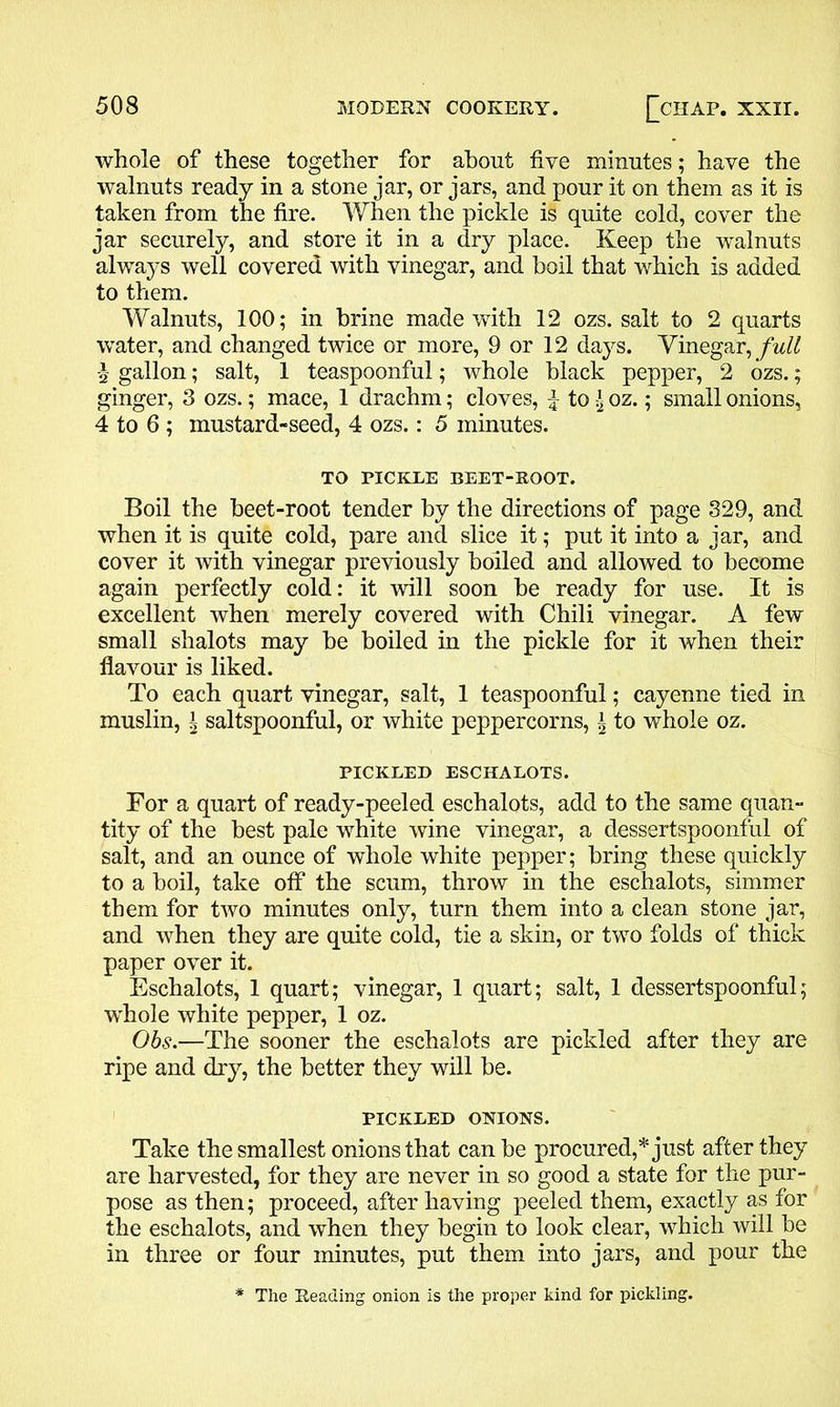 whole of these together for about five minutes; have the walnuts ready in a stone jar, or jars, and pour it on them as it is taken from the fire. When the pickle is quite cold, cover the jar securely, and store it in a dry place. Keep the walnuts always well covered with vinegar, and boil that which is added to them. Walnuts, 100; in brine made with 12 ozs. salt to 2 quarts water, and changed twice or more, 9 or 12 days. Vinegar, full | gallon; salt, 1 teaspoonful; whole black pepper, 2 ozs.; ginger, 3 ozs.; mace, 1 drachm; cloves, £ to \ oz.; small onions, 4 to 6 ; mustard-seed, 4 ozs.: 5 minutes. TO PICKLE BEET-ROOT. Boil the beet-root tender by the directions of page 329, and when it is quite cold, pare and slice it; put it into a jar, and cover it with vinegar previously boiled and allowed to become again perfectly cold: it will soon he ready for use. It is excellent when merely covered with Chili vinegar. A few small shalots may be boiled in the pickle for it when their flavour is liked. To each quart vinegar, salt, 1 teaspoonful; cayenne tied in muslin, ^ saltspoonful, or white peppercorns, \ to whole oz. PICKLED ESCHALOTS. For a quart of ready-peeled eschalots, add to the same quan- tity of the best pale white wine vinegar, a dessertspoonful of salt, and an ounce of whole white pepper; bring these quickly to a boil, take off the scum, throw in the eschalots, simmer them for two minutes only, turn them into a clean stone jar, and when they are quite cold, tie a skin, or two folds of thick paper over it. Eschalots, 1 quart; vinegar, 1 quart; salt, 1 dessertspoonful; whole white pepper, 1 oz. Obs.—The sooner the eschalots are pickled after they are ripe and dry, the better they will be. PICKLED ONIONS. Take the smallest onions that can be procured,* just after they are harvested, for they are never in so good a state for the pur- pose as then; proceed, after having peeled them, exactly as for the eschalots, and when they begin to look clear, which will be in three or four minutes, put them into jars, and pour the * The Reading onion is the proper kind for pickling.