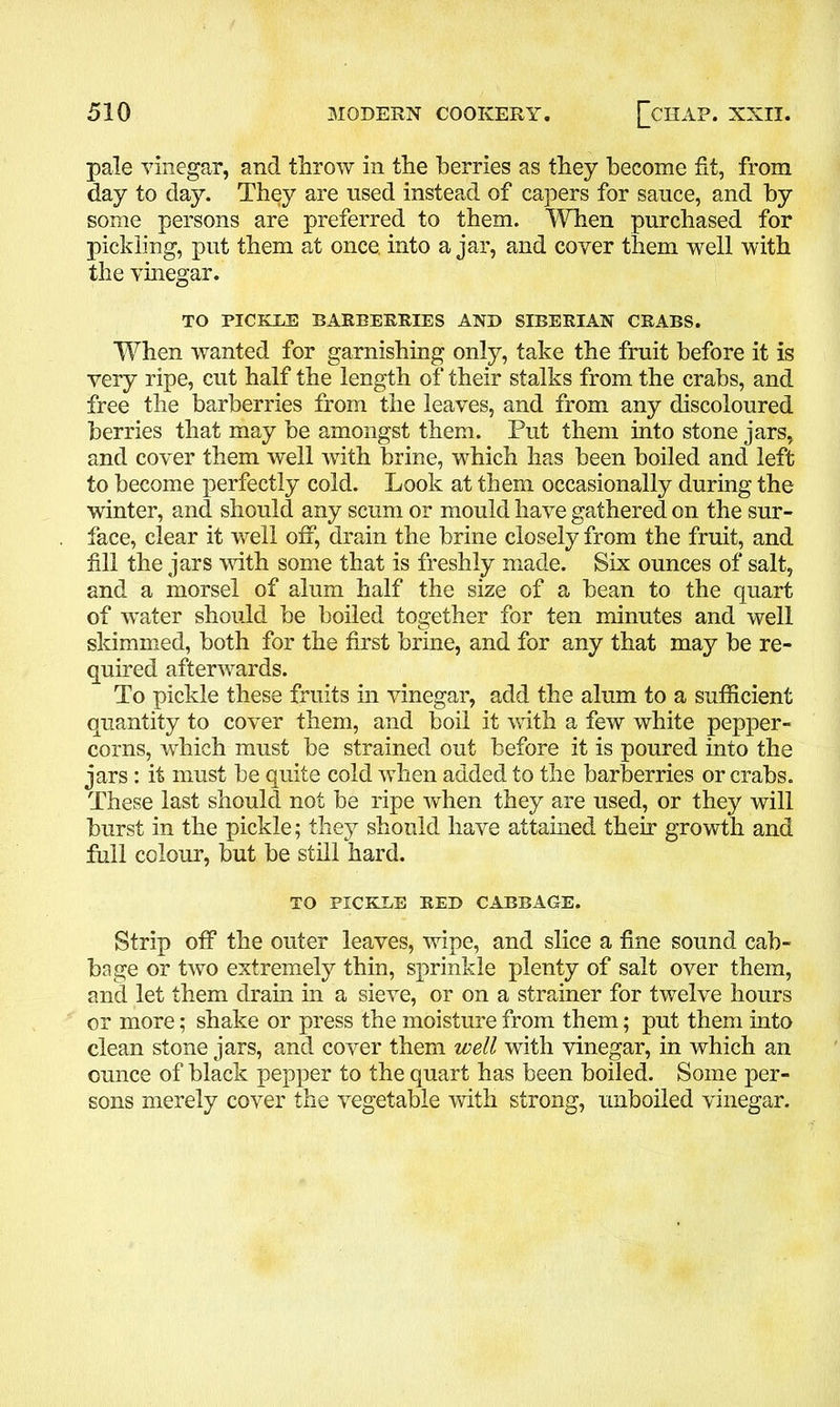 pale vinegar, and throw in the berries as they become fit, from day to day. They are used instead of capers for sauce, and by some persons are preferred to them. When purchased for pickling, put them at once, into ajar, and cover them well with the vinegar. TO PICKLE BARBERRIES AND SIBERIAN CRABS. When wanted for garnishing only, take the fruit before it is very ripe, cut half the length of their stalks from the crabs, and free the barberries from the leaves, and from any discoloured berries that may be amongst them. Put them into stone jars, and cover them well with brine, which has been boiled and left to become perfectly cold. Look at them occasionally during the winter, and should any scum or mould have gathered on the sur- face, clear it well off, drain the brine closely from the fruit, and fill the jars with some that is freshly made. Six ounces of salt, and a morsel of alum half the size of a bean to the quart of -water should be boiled together for ten minutes and well skimmed, both for the first brine, and for any that may be re- quired afterwards. To pickle these fruits in vinegar, add the alum to a sufficient quantity to cover them, and boil it with a few white pepper- corns, which must be strained out before it is poured into the jars: it must be quite cold when added to the barberries or crabs. These last should not be ripe when they are used, or they will burst in the pickle; they should have attained their growth and full colour, but be still hard. TO PICKLE RED CABBAGE. Strip off the outer leaves, wipe, and slice a fine sound cab- bage or two extremely thin, sprinkle plenty of salt over them, and let them drain in a sieve, or on a strainer for twelve hours or more; shake or press the moisture from them; put them into clean stone jars, and cover them well with vinegar, in which an ounce of black pepper to the quart has been boiled. Some per- sons merely cover the vegetable with strong, unboiled vinegar.