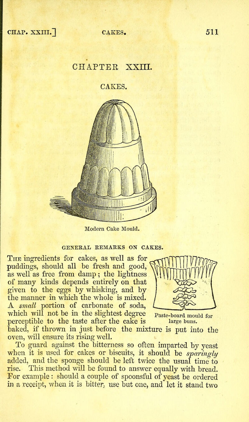 CHAPTER, XXIII. CAKES. Modern Cake Mould. GENERAL REMARKS ON CAKES. The ingredients for cakes, as well as for puddings, should all be fresh and good, as well as free from damp; the lightness of many kinds depends entirely on that given to the eggs by whisking, and by the manner in which the whole is mixed. A small portion of carbonate of soda, which will not be in the slightest degree paste-board mould for perceptible to the taste after the cake is large buns, baked, if thrown in just before the mixture is put into the oven, will ensure its rising well. To guard against the bitterness so often imparted by yeast when it is used for cakes or biscuits, it should be sparingly added, and the sponge should be left twice the usual time to rise. This method will be found to answer equally with bread. For example : should a couple of spoonsful of yeast be ordered in a receipt, when it is bitter, use but one, and let it stand two