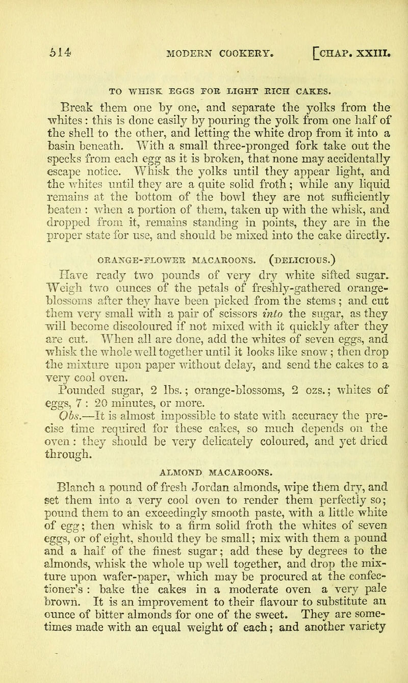 TO WHISK EGGS EOS. LIGHT RICH CAKES. Break them one by one, and separate the yolks from the whites : this is done easily by pouring the yolk from one half of the shell to the other, and letting the white drop from it into a basin beneath. With a small three-pronged fork take out the specks from each egg as it is broken, that none may accidentally escape notice. Whisk the yolks until they appear light, and the whites until they are a quite solid froth; while any liquid remains at the bottom of the bowl they are not sufficiently beaten : when a portion of them, taken up with the whisk, and dropped from it, remains standing in points, they are in the proper state for use, and should be mixed into the cake directly. ORANGE-FLOWER MACAROONS. (DELICIOUS.) Have ready two pounds of very dry white sifted sugar. Weigh two ounces of the petals of freshly-gathered orange- blossoms after they have been picked from the stems ; and cut them very small with a pair of scissors into the sugar, as they will become discoloured if not mixed with it quickly after they are cut. When all are done, add the whites of seven eggs, and whisk the whole well together until it looks like snow; then drop the mixture upon paper without delay, and send the cakes to a very cool oven. Pounded sugar, 2 lbs.; orange-blossoms, 2 ozs.; whites of eggs, 7 : 20 minutes, or more. Ohs.—It is almost impossible to state with accuracy the pre- cise time required for these cakes, so much depends on the oven: they should be very delicately coloured, and yet dried through. ALMOND MACAROONS. Blanch a pound of fresh Jordan almonds, wipe them dry, and set them into a very cool oven to render them perfectly so; pound them to an exceedingly smooth paste, with a little white of egg; then whisk to a firm solid froth the whites of seven eggs, or of eight, should they be small; mix with them a pound and a half of the finest sugar; add these by degrees to the almonds, whisk the whole up well together, and drop the mix- ture upon wafer-paper, which may be procured at the confec- tioner’s : bake the cakes in a moderate oven a very pale brown. It is an improvement to their flavour to substitute an ounce of bitter almonds for one of the sweet. They are some- times made with an equal weight of each; and another variety