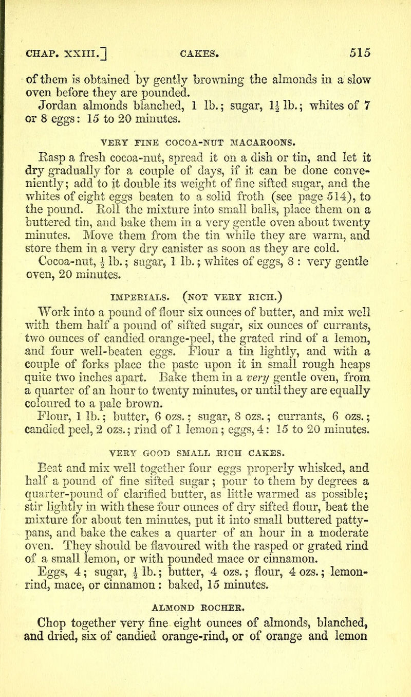 of them is obtained by gently browning the almonds in a slow oven before they are pounded. Jordan almonds blanched, 1 lb.; sugar, lb.; whites of 7 or 8 eggs: 15 to 20 minutes. VERY FINE COCOA-NUT MACAROONS. Easp a fresh cocoa-nut, spread it on a dish or tin, and let it dry gradually for a couple of days, if it can be done conve- niently; add to it double its weight of fine sifted sugar, and the whites of eight eggs beaten to a solid froth (see page 514), to the pound. Boll the mixture into small balls, place them on a buttered tin, and bake them in a very gentle oven about twenty minutes. Move them from the tin while they are warm, and store them in a very dry canister as soon as they are cold. Cocoa-nut, \ lb.; sugar, 1 lb.; whites of eggs, 8 : very gentle oven, 20 minutes. IMPERIALS. (not VERY RICH.) Work into a pound of flour six ounces of butter, and mix well with them half a pound of sifted sugar, six ounces of currants, two ounces of candied orange-peel, the grated rind of a lemon, and four well-beaten eggs. Flour a tin lightly, and with a couple of forks place the paste upon it in small rough heaps quite two inches apart. Bake them in a very gentle oven, from a quarter of an hour to twenty minutes, or until they are equally coloured to a pale brown. Flour, 1 lb.; butter, 6 ozs.; sugar, 8 ozs.; currants, 6 ozs.; candied peel, 2 ozs.; rind of 1 lemon; eggs, 4: 15 to 20 minutes. VERY GOOD SMALL RICH CAKES. Beat and mix well together four eggs properly whisked, and half a pound of fine sifted sugar; pour to them by degrees a quarter-pound of clarified butter, as little warmed as possible; stir lightly in with these four ounces of dry sifted flour, beat the mixture for about ten minutes, put it into small buttered patty- pans, and bake the cakes a quarter of an hour in a moderate oven. They should be flavoured with the rasped or grated rind of a small lemon, or with pounded mace or cinnamon. Eggs, 4; sugar, \ lb.; butter, 4 ozs.; flour, 4 ozs.; lemon- rind, mace, or cinnamon: baked, 15 minutes. ALMOND ROCHER. Chop together very fine eight ounces of almonds, blanched, and dried, six of candied orange-rind, or of orange and lemon