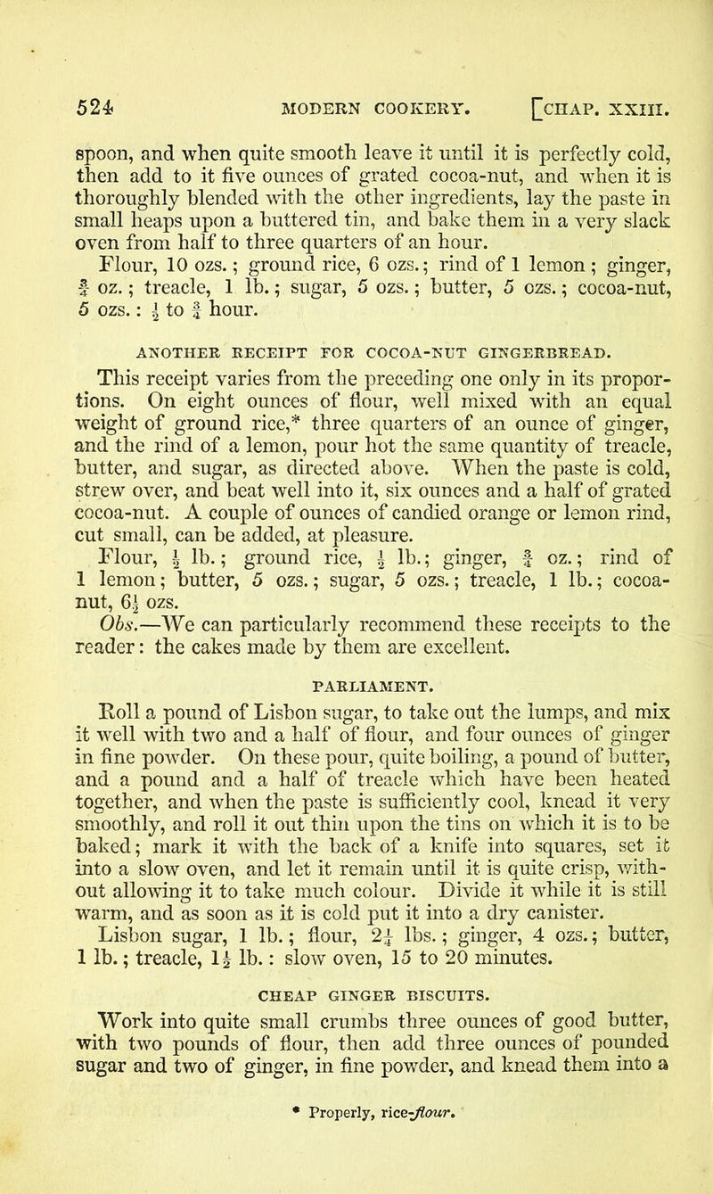 spoon, and when quite smooth leave it until it is perfectly cold, then add to it five ounces of grated cocoa-nut, and when it is thoroughly blended with the other ingredients, lay the paste in small heaps upon a buttered tin, and bake them hi a very slack oven from half to three quarters of an hour. Flour, 10 ozs.; ground rice, 6 ozs.; rind of 1 lemon ; ginger, f- oz.; treacle, 1 lb.; sugar, 5 ozs.; butter, 5 ozs.; cocoa-nut, 5 ozs.: J to f hour. ANOTHER. RECEIPT EOR COCOA-NUT GINGERBREAD. This receipt varies from the preceding one only in its propor- tions. On eight ounces of flour, well mixed with an equal weight of ground rice,* three quarters of an ounce of ginger, and the rind of a lemon, pour hot the same quantity of treacle, butter, and sugar, as directed above. When the paste is cold, strew over, and beat well into it, six ounces and a half of grated cocoa-nut. A couple of ounces of candied orange or lemon rind, cut small, can be added, at pleasure. Flour, \ lb.; ground rice, \ lb.; ginger, f oz.; rind of 1 lemon; butter, 5 ozs.; sugar, 5 ozs.; treacle, 1 lb.; cocoa- nut, 6| ozs. Obs.—We can particularly recommend these receipts to the reader: the cakes made by them are excellent. PARLIAMENT. Roll a pound of Lisbon sugar, to take out the lumps, and mix it well with two and a half of flour, and four ounces of ginger in fine powder. On these pour, quite boiling, a pound of butter, and a pound and a half of treacle which have been heated together, and when the paste is sufficiently cool, knead it very smoothly, and roll it out thin upon the tins on which it is to be baked; mark it with the back of a knife into squares, set it into a slow oven, and let it remain until it is quite crisp, with- out allowing it to take much colour. Divide it while it is still warm, and as soon as it is cold put it into a dry canister. Lisbon sugar, 1 lb.; flour, 2f lbs.; ginger, 4 ozs.; butter, 1 lb.; treacle, 1^ lb.: slow oven, 15 to 20 minutes. CHEAP GINGER BISCUITS. Work into quite small crumbs three ounces of good butter, with two pounds of flour, then add three ounces of pounded sugar and two of ginger, in fine powder, and knead them into a Properly, rice-Jlour.