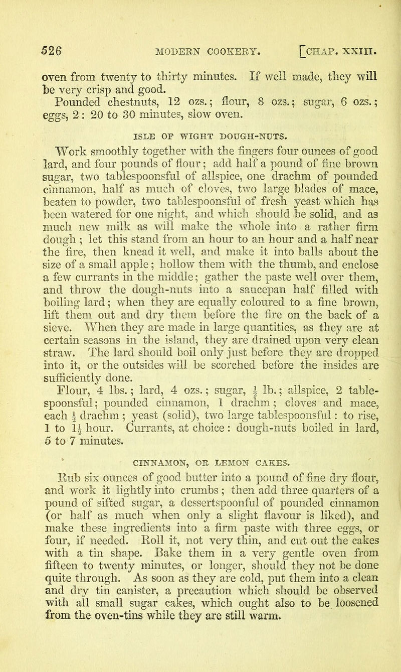 oven from twenty to thirty minutes. If well made, they will he very crisp and good. Pounded chestnuts, 12 ozs.; flour, 8 ozs.; sugar, 6 ozs.; eggs, 2: 20 to 30 minutes, slow oven. ISLE OF WIGHT DOUGII-NUTS. Work smoothly together with the fingers four ounces of good lard, and four pounds of flour; add half a pound of fine brown sugar, two tablespoonsful of allspice, one drachm of pounded cinnamon, half as much of cloves, two large blades of mace, beaten to powder, two tablespoonsful of fresh yeast which has been watered for one night, and which should be solid, and as much new milk as will make the whole into a rather firm dough ; let this stand from an hour to an hour and a half near the fire, then knead it well, and make it into balls about the size of a small apple; hollow them with the thumb, and enclose a few currants in the middle; gather the paste well over them, and throw the dough-nuts into a saucepan half filled with boiling lard; when they are equally coloured to a fine brown, lift them out and dry them before the fire on the back of a sieve. When they are made in large quantities, as they are at certain seasons in the island, they are drained upon very clean straw. The lard should boil only just before they are dropped into it, or the outsides will be scorched before the insides are sufficiently done. Flour, 4 lbs.; lard, 4 ozs.; sugar, ^ lb.; allspice, 2 table- spoonsful ; pounded cinnamon, 1 drachm; cloves and mace, each a drachm ; yeast (solid), two large tablespoonsful: to rise, 1 to 1£ hour. Currants, at choice : dough-nuts boiled in lard, 5 to 7 minutes. CINNAMON, OR LEMON CAKES. Rub sis ounces of good butter into a pound of fine dry flour, and work it lightly into crumbs ; then add three quarters of a pound of sifted sugar, a dessertspoonful of pounded cinnamon (or half as much when only a slight flavour is liked), and make these ingredients into a firm paste with three eggs, or four, if needed. Roll it, not very thin, and cut out the cakes with a tin shape. Bake them in a very gentle oven from fifteen to twenty minutes, or longer, should they not be done quite through. As soon as they are cold, put them into a clean and dry tin canister, a precaution which should be observed with all small sugar cakes, which ought also to be loosened from the oven-tins while they are still warm.