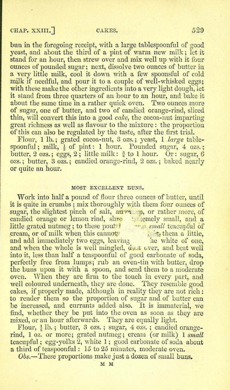 bun in the foregoing receipt, with a large tablespoonful of good yeast, and about the third of a pint of warm new milk; let it stand for an hour, then strew oyer and mix well up with it four ounces of pounded sugar; next, dissolve two ounces of butter in a very little milk, cool it down with a few spoonsful of cold milk if needful, and pour it to a couple of well-whisked eggs; with these make the other ingredients into a very light dough, let it stand from three quarters of an hour to an hour, and bake it about the same time in a rather quick oven. Two ounces more of sugar, one of butter, and two of candied orange-rind, sliced thin, will convert this into a good cake, the cocoa-nut imparting great richness as well as flavour to the mixture : the proportion of this can also be regulated by the taste, after the first trial. Flour, 1 lb.; grated cocoa-nut, 3 ozs.; yeast, 1 large table- spoonful ; milk, a of pint: 1 hour. Pounded sugar, 4 ozs.; butter, 2 ozs.; eggs, 2 ; little milk: f tp 1 hour. Or: sugar, 6 ozs.; butter, 3 ozs.; candied orange-rind, 2 ozs.; baked nearly or quite an hour. MOST EXCELLENT BUNS. Work into half a pound of flour three ounces of butter, until it is quite in crumbs ; mix thoroughly with them four ounces of sugar, the slightest pinch of salt, arum,, p3, or rather more, of candied orange or lemon rind, share' tamely small, and a little grated nutmeg; to these pout’d . small teacupful of cream, or of milk when this cannotf P kfg them a little, and add immediately two eggs, leaving he white of one, and when the whole is well mingled, di»ut over, and beat well into it, less than half a teaspoonful of good carbonate of soda, perfectly free from lumps; rub an oven-tin with butter, drop the buns upon it with a spoon, and send them to a moderate oven. When they are firm to the touch in every part,, and well coloured underneath, they are done. They resemble good cakes, if properly made, although in reality they are not rich: to render them so the proportion of sugar and of butter can be increased, and currants added also. It is immaterial, we find, whether they be put into the oven as soon as they are mixed, or an hour afterwards. They are equally light. Flour, \ lb.; butter, 3 ozs. ; sugar, 4 ozs. ; candied orange- rind, 1 oz. or more; grated nutmeg; cream (or milk) 1 small teacupful; egg-yolks 2, white 1; good carbonate of soda about a third of teaspoonful: 15 to 25 minutes, moderate oven. Obs.—These proportions make just a dozen of small buns. M M