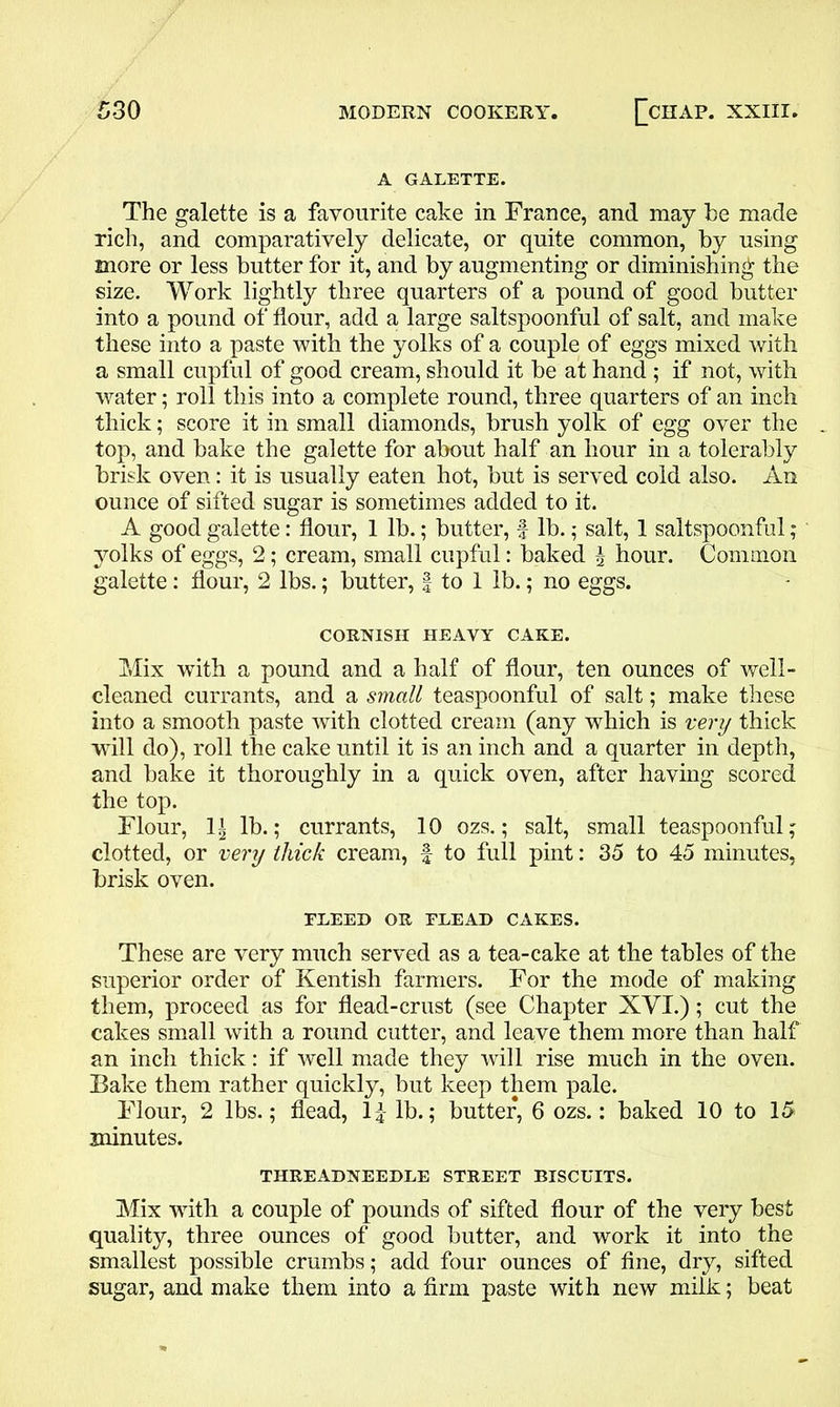 A GALETTE. The galette is a favourite cake in France, and may be made rich, and comparatively delicate, or quite common, by using more or less butter for it, and by augmenting or diminishing the size. Work lightly three quarters of a pound of good butter into a pound of flour, add a large saltspoonful of salt, and make these into a paste with the yolks of a couple of eggs mixed with a small cupful of good cream, should it be at hand ; if not, with water; roll this into a complete round, three quarters of an inch thick; score it in small diamonds, brush yolk of egg over the top, and bake the galette for about half an hour in a tolerably brisk oven: it is usually eaten hot, but is served cold also. An ounce of sifted sugar is sometimes added to it. A good galette: flour, 1 lb.; butter, f lb.; salt, 1 saltspoonful; yolks of eggs, 2; cream, small cupful: baked \ hour. Common galette: flour, 2 lbs.; butter, f to 1 lb.; no eggs. CORNISH HEAVY CAKE. Mix with a pound and a half of flour, ten ounces of well- cleaned currants, and a small teaspoonful of salt; make these into a smooth paste with clotted cream (any which is very thick will do), roll the cake until it is an inch and a quarter in depth, and bake it thoroughly in a quick oven, after having scored the top. Flour, li lb.; currants, 10 ozs.; salt, small teaspoonful; clotted, or very thick cream, f to full pint: 35 to 45 minutes, brisk oven. FREED OR FLEAD CAKES. These are very much served as a tea-cake at the tables of the superior order of Kentish farmers. For the mode of making them, proceed as for dead-crust (see Chapter XVI.); cut the cakes small with a round cutter, and leave them more than half an inch thick: if well made they will rise much in the oven. Bake them rather quickly, but keep them pale. Flour, 2 lbs.; dead, 1£ lb.; butter, 6 ozs.: baked 10 to 15 minutes. THREADNEEDLE STREET BISCUITS. Mix -with a couple of pounds of sifted dour of the very best quality, three ounces of good butter, and work it into the smallest possible crumbs; add four ounces of dne, dry, sifted sugar, and make them into a firm paste with new milk; beat