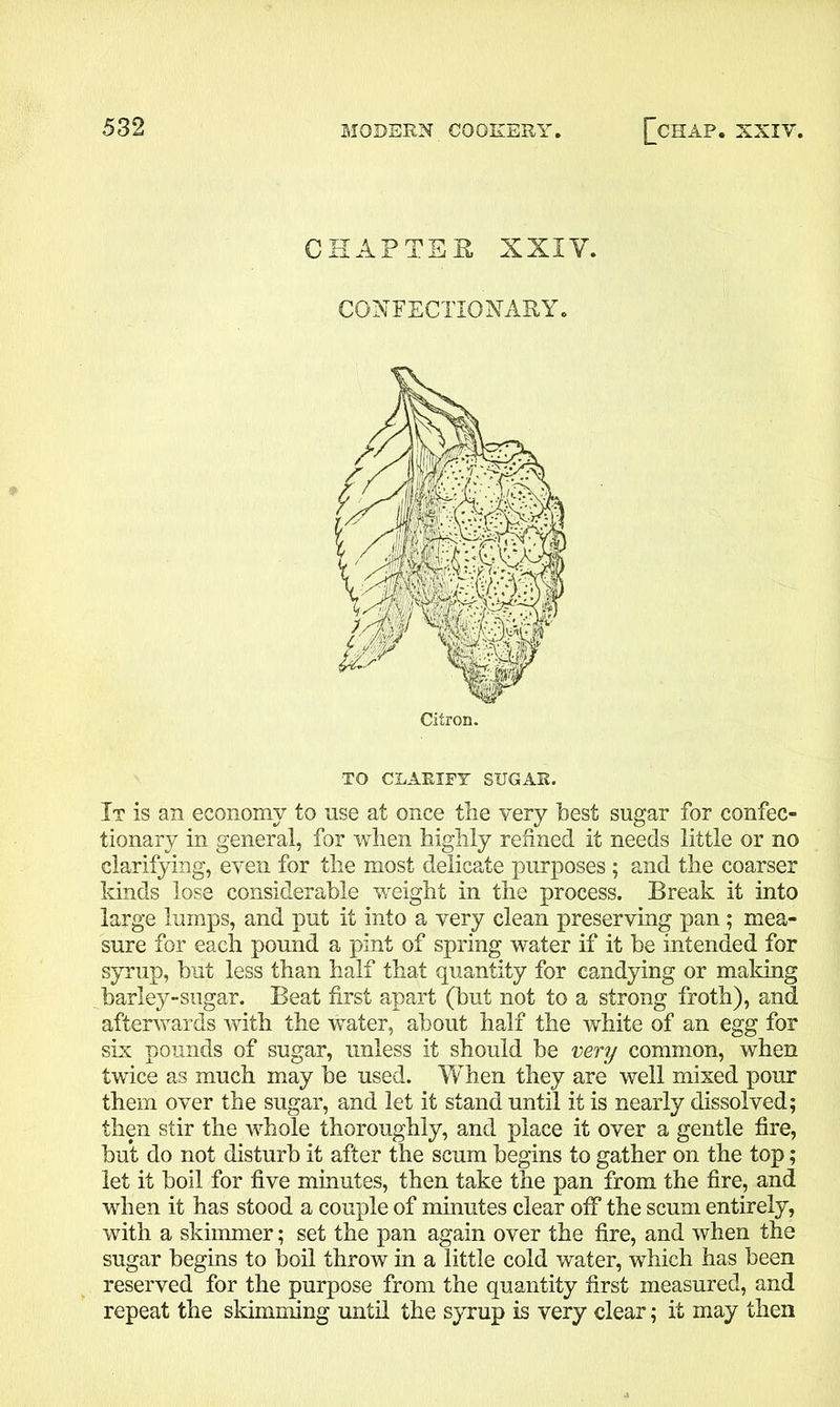 CHAPTER XXIY. CONFECTIONARY. TO CLARIFY SUGAR. It is an economy to use at once the very best sugar for confec- tionary in general, for when highly refined it needs little or no clarifying, even for the most delicate purposes ; and the coarser kinds lose considerable weight in the process. Break it into large lumps, and put it into a very clean preserving pan; mea- sure for each pound a pint of spring water if it be intended for syrup, but less than half that quantity for candying or making barley-sugar. Beat first apart (but not to a strong froth), and afterwards with the water, about half the white of an egg for six pounds of sugar, unless it should be very common, when twice as much may be used. When they are well mixed pour them over the sugar, and let it stand until it is nearly dissolved; then stir the whole thoroughly, and place it over a gentle fire, but do not disturb it after the scum begins to gather on the top; let it boil for five minutes, then take the pan from the fire, and when it has stood a couple of minutes clear off the scum entirely, with a skimmer; set the pan again over the fire, and when the sugar begins to boil throw in a little cold water, which has been reserved for the purpose from the quantity first measured, and repeat the skimming until the syrup is very clear; it may then