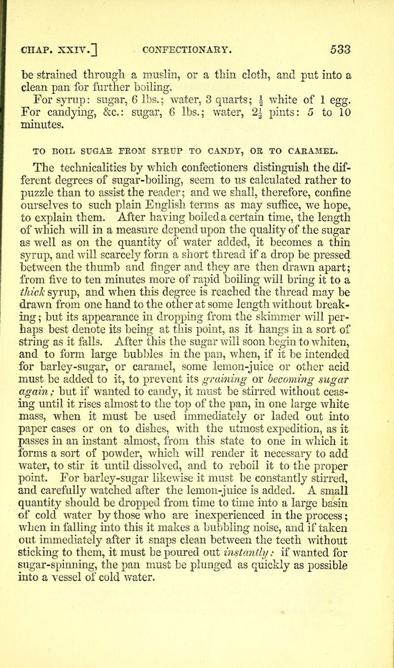 be strained through a muslin, or a thin cloth, and put into a clean pan for further boiling. For syrup: sugar, 6 lbs.; water, 3 quarts; \ white of 1 egg. For candying, &c.: sugar, 6 lbs.; water, pints: 5 to 10 minutes. TO BOIL SUGAE FROM SYRUP TO CANDY, OR TO CARAMEL. The technicalities by which confectioners distinguish the dif- ferent degrees of sugar-boiling, seem to us calculated rather to puzzle than to assist the reader; and we shall, therefore, confine ourselves to such plain English terms as may suffice, we hope, to explain them. After having boiled a certain time, the length of which will in a measure depend upon the quality of the sugar as well as on the quantity of water added, it becomes a thin syrup, and will scarcely form a short thread if a drop be pressed between the thumb and finger and they are then drawn apart; from five to ten minutes more of rapid boiling will bring it to a thick syrup, and when this degree is reached the thread may be drawn from one hand to the other at some length without break- ing ; but its appearance in dropping from the skimmer will per- haps best denote its being at this point, as it hangs in a sort of string as it falls. After this the sugar will soon begin to whiten, and to form large bubbles in the pan, when, if it be intended for barley-sugar, or caramel, some lemon-juice or other acid must be added to it, to prevent its graining or becoming sugar again ; but if wanted to candy, it must be stirred without ceas- ing until it rises almost to the top of the pan, in one large white mass, when it must be used immediately or laded out into paper cases or on to dishes, with the utmost expedition, as it passes in an instant almost, from this state to one in which it forms a sort of powder, which will render it necessary to add water, to stir it until dissolved, and to reboil it to the proper point. For barley-sugar likewise it must be constantly stirred, and carefully watched after the lemon-juice is added. A small quantity should be dropped from time to time into a large basin of cold water by those who are inexperienced in the process; when in falling into this it makes a bubbling noise, and if taken out immediately after it snaps clean between the teeth without sticking to them, it must be poured out instantly: if wanted for sugar-spinning, the pan must be plunged as quickly as possible into a vessel of cold water.