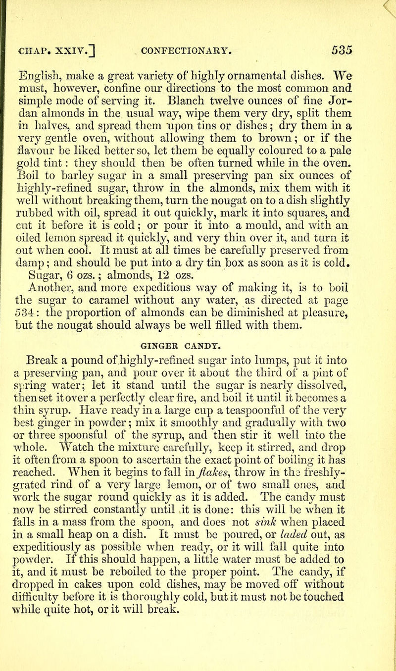 English, make a great variety of highly ornamental dishes. We must, however, confine our directions to the most common and simple mode of serving it. Blanch twelve ounces of fine Jor- dan almonds in the usual way, wipe them very dry, split them in halves, and spread them upon tins or dishes; dry them in a very gentle oven, without allowing them to brown; or if the flavour be liked better so, let them be equalfy coloured to a pale gold tint: they should then be often turned while in the oven. Boil to barley sugar in a small preserving pan six ounces of highly-refined sugar, throw in the almonds, mix them with it well without breaking them, turn the nougat on to a dish slightly rubbed with oil, spread it out quickly, mark it into squares, and cut it before it is cold; or pour it into a mould, and with an oiled lemon spread it quickly, and very thin over it, and turn it out when cool. It must at all times be carefully preserved from damp; and should be put into a dry tin box as soon as it is cold. Sugar, 6 ozs.; almonds, 12 ozs. Another, and more expeditious way of making it, is to boil the sugar to caramel without any water, as directed at page 534: the proportion of almonds can be diminished at pleasure, but the nougat should always be well filled with them. GINGER CANDY. Break a pound of highly-refined sugar into lumps, put it into a preserving pan, and pour over it about the third of a pint of spring water; let it stand until the sugar is nearly dissolved, then set it over a perfectly clear fire, and boil it until it becomes a thin syrup. Have ready in a large cup a teaspoonful of the very best ginger in powder; mix it smoothly and gradually with two or three spoonsful of the syrup, and then stir it well into the whole. Watch the mixture carefully, keep it stirred, and drop it often from a spoon to ascertain the exact point of boiling it has reached. When it begins to fall in flakes, throw in the ffeshly- grated rind of a very large lemon, or of two small ones, and work the sugar round quickly as it is added. The candy must now be stirred constantly until .it is done: this will be when it falls in a mass from the spoon, and does not sink when placed in a small heap on a dish. It must be poured, or laded out, as expeditiously as possible when ready, or it will fall quite into powder. If this should happen, a little water must be added to it, and it must be reboiled to the proper point. The candy, if dropped in cakes upon cold dishes, may be moved off without difficulty before it is thoroughly cold, but it must not be touched while quite hot, or it will break.