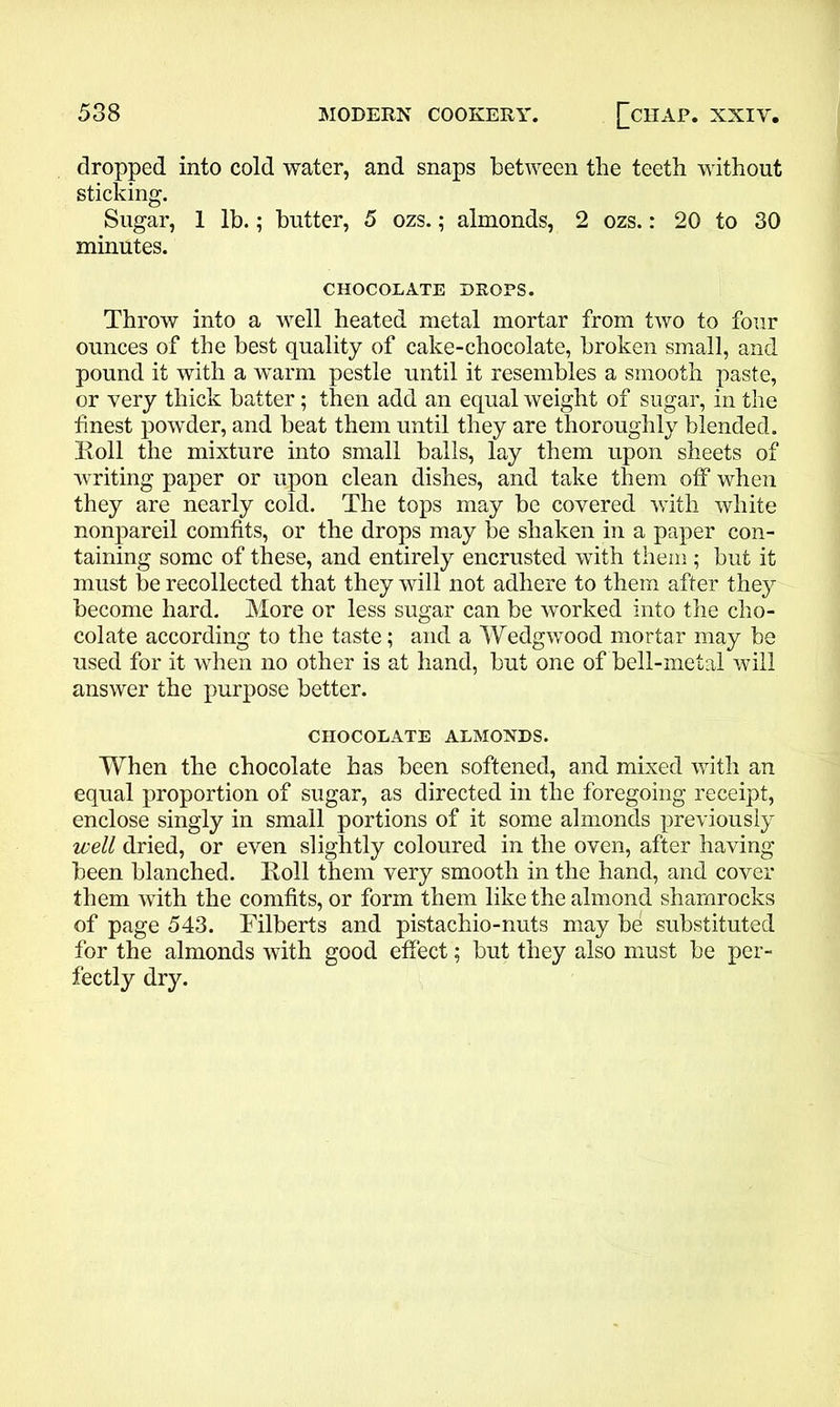 dropped into cold water, and snaps between the teeth without sticking. Sugar, 1 lb.; butter, 5 ozs.; almonds, 2 ozs.: 20 to 30 minutes. CHOCOLATE DROPS. Throw into a well heated metal mortar from two to four ounces of the best quality of cake-chocolate, broken small, and pound it with a warm pestle until it resembles a smooth paste, or very thick batter; then add an equal weight of sugar, in the finest powder, and beat them until they are thoroughly blended. Roll the mixture into small balls, lay them upon sheets of writing paper or upon clean dishes, and take them off when they are nearly cold. The tops may be covered with white nonpareil comfits, or the drops may be shaken in a paper con- taining some of these, and entirely encrusted with them ; but it must be recollected that they will not adhere to them after they become hard. More or less sugar can be worked into the cho- colate according to the taste; and a Wedgwood mortar may be used for it when no other is at hand, but one of bell-metal will answer the purpose better. CHOCOLATE ALMONDS. When the chocolate has been softened, and mixed with an equal proportion of sugar, as directed in the foregoing receipt, enclose singly in small portions of it some almonds previously well dried, or even slightly coloured in the oven, after having been blanched. Roll them very smooth in the hand, and cover them with the comfits, or form them like the almond shamrocks of page 543. Filberts and pistachio-nuts may be substituted for the almonds with good effect; but they also must be per- fectly dry.