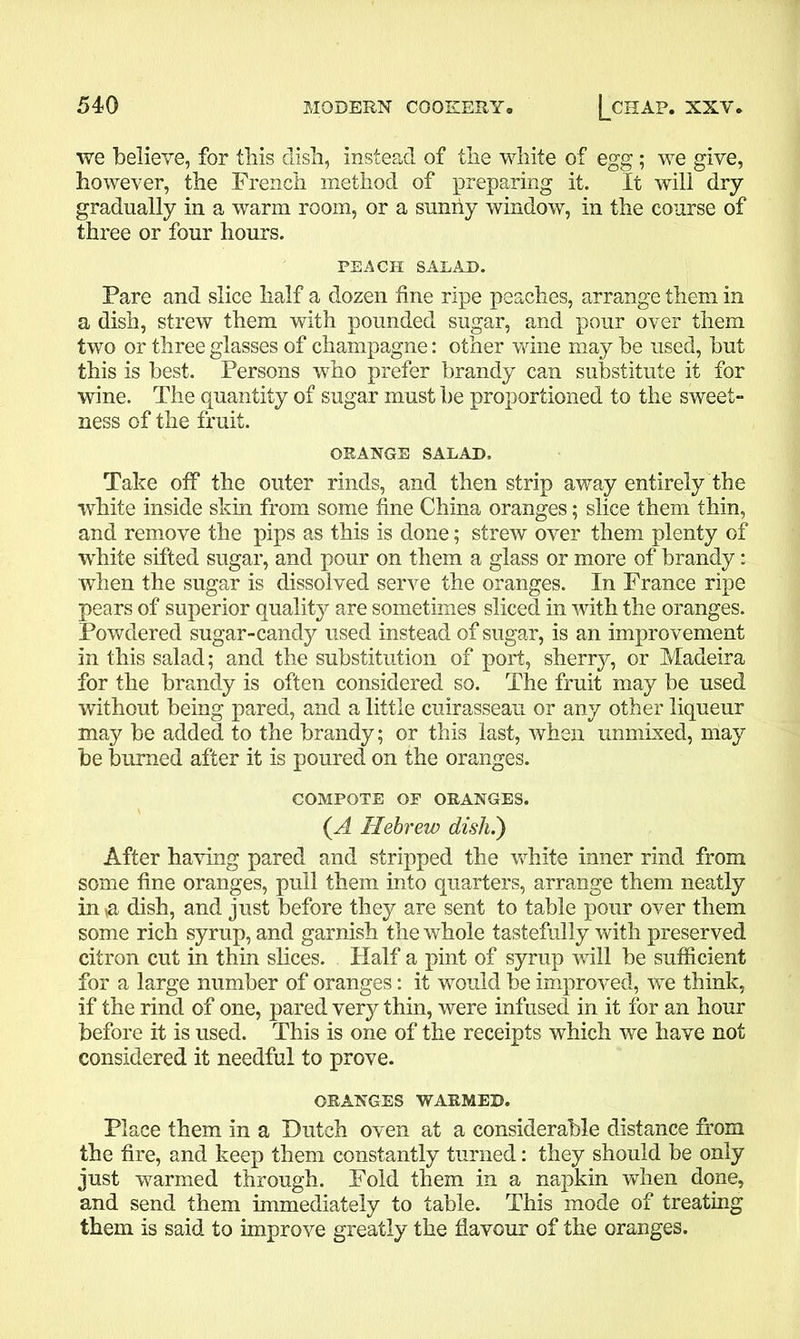 we believe, for this dish, instead of the white of egg; we give, however, the French method of preparing it. It will dry gradually in a warm room, or a sunny window, in the course of three or four hours. PEACH SALAD. Fare and slice half a dozen fine ripe peaches, arrange them in a dish, strew them with pounded sugar, and pour over them two or three glasses of champagne: other wine may be used, but this is best. Persons who prefer brandy can substitute it for wine. The quantity of sugar must be proportioned to the sweet- ness of the fruit. ORANGE SALAD, Take off the outer rinds, and then strip away entirely the white inside skin from some fine China oranges; slice them thin, and remove the pips as this is done; strew over them plenty of white sifted sugar, and pour on them a glass or more of brandy: when the sugar is dissolved serve the oranges. In France ripe pears of superior quality are sometimes sliced in with the oranges. Powdered sugar-candy used instead of sugar, is an improvement in this salad; and the substitution of port, sherry, or Madeira for the brandy is often considered so. The fruit may be used without being pared, and a little cuirasseau or any other liqueur may be added to the brandy; or this last, when unmixed, may be burned after it is poured on the oranges. COMPOTE OP ORANGES. {A Hebrew dish.') After having pared and stripped the white inner rind from some fine oranges, pull them into quarters, arrange them neatly in n dish, and just before they are sent to table pour over them some rich syrup, and garnish the whole tastefully with preserved citron cut in thin slices. Half a pint of syrup will be sufficient for a large number of oranges: it would be improved, we think, if the rind of one, pared very thin, were infused in it for an hour before it is used. This is one of the receipts which we have not considered it needful to prove. ORANGES WARMED. Place them in a Dutch oven at a considerable distance from the fire, and keep them constantly turned: they should be only just warmed through. Fold them in a napkin when done, and send them immediately to table. This mode of treating them is said to improve greatly the flavour of the oranges.