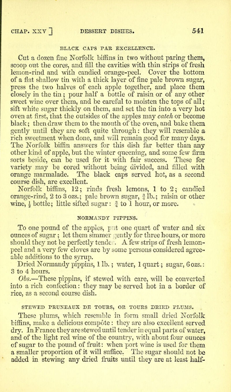 BLACK CAPS PAS EXCELLENCE. Cut a dozen fine Norfolk biffins in two without paring them, scoop out the cores, and fill the cavities with thin strips of fresh lemon-rind and with candied orange-peel. Cover the bottom of a flat shallow tin with a thick layer of fine pale brown sugar, press the two halves of each apple together, and place them closely in the tin; pour half a bottle of raisin or of any other sweet wine over them, and be careful to moisten the tops of all; sift white sugar thickly on them, and set the tin into a very hot oven at first, that the outsides of the apples may catch or become black; then draw them to the mouth of the oven, and bake them gently until they are soft quite through: they will resemble a rich sweetmeat when done, and will remain good for many days. The Norfolk biffin answers for this dish far better than any other kind of apple, but the winter queening, and some few firm sorts beside, can be used for it with fair success. These for variety may be cored without being divided, and filled with orange marmalade. The black caps served hot, as a second course dish, are excellent. Norfolk biffins, 12; rinds fresh lemons, 1 to 2; candied orange-rind, 2 to 3 ozs.; pale brown sugar, f lb.; raisin or other wine, | bottle; little sifted sugar: f to 1 hour, or more. NORMANDY PIPPINS. To one pound of the apples, put one quart of water and six ounces of sugar; let them simmer gently for three hours, or more should they not be perfectly tender. A few strips of fresh lemon- peel and a very few cloves are by some persons considered agree- able additions to the syrup. Dried Normandy pippins, 1 lb.; water, 1 quart; sugar, 6 ozs.: 3 to 4 hours. Obs.—These pippins, if stewed with care, will be converted into a rich confection: they may be served hot in a border of rice, as a second course dish. STEWED PRUNEAUX DE TOURS, OR TOURS DRIED PLUMS. These plums, which resemble in form small dried Norfolk biffins, make a delicious compote: they are also excellent served dry. In France they are stewed until tender in equal parts of water, and of the light red wine of the country, with about four ounces of sugar to the pound of fruit: when port wine is used for them a smaller proportion of it will suffice. The sugar should not be added in stewing any dried fruits until they are at least half-