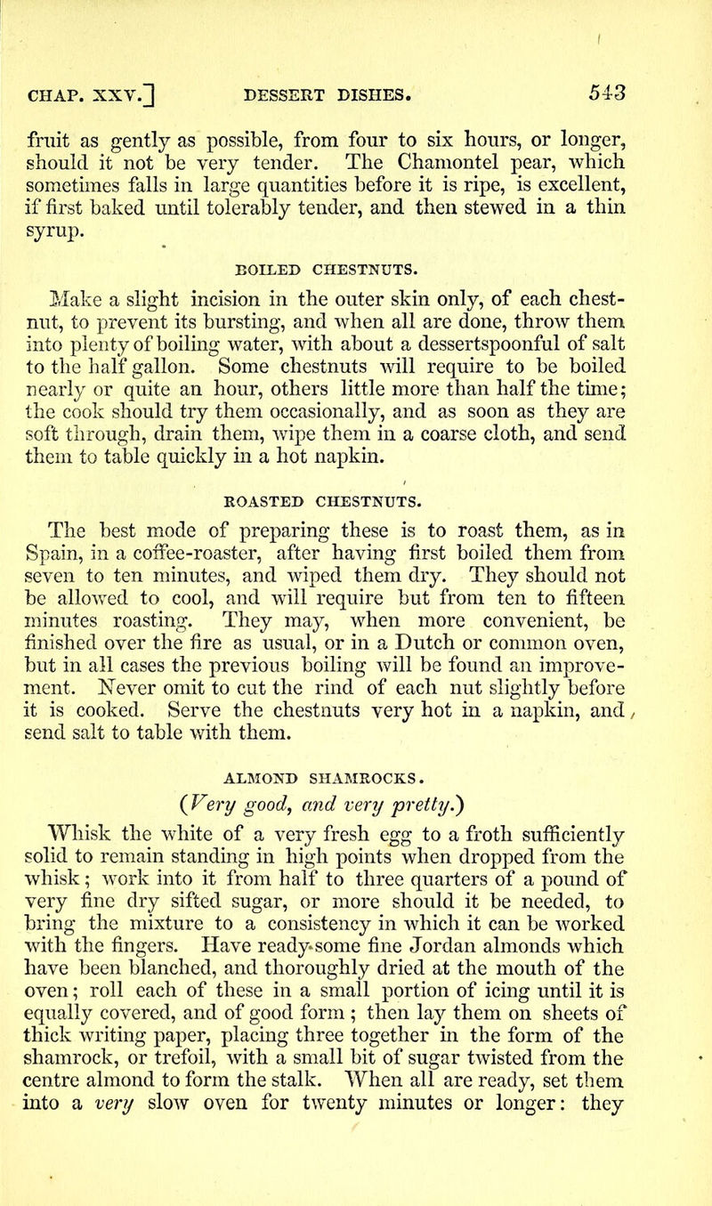 I CHAP. XXV.] DESSERT DISHES. 543 fruit as gently as possible, from four to six hours, or longer, should it not be very tender. The Chamontel pear, which sometimes falls in large quantities before it is ripe, is excellent, if first baked until tolerably tender, and then stewed in a thin syrup. BOILED CHESTNUTS. Make a slight incision in the outer skin only, of each chest- nut, to prevent its bursting, and when all are done, throw them into plenty of boiling water, with about a dessertspoonful of salt to the half gallon. Some chestnuts will require to be boiled nearly or quite an hour, others little more than half the time; the cook should try them occasionally, and as soon as they are soft through, drain them, wipe them in a coarse cloth, and send them to table quickly in a hot napkin. ROASTED CHESTNUTS. The best mode of preparing these is to roast them, as in Spain, in a coffee-roaster, after having first boiled them from seven to ten minutes, and wiped them dry. They should not be allowed to cool, and will require but from ten to fifteen minutes roasting. They may, when more convenient, be finished over the fire as usual, or in a Dutch or common oven, but in all cases the previous boiling will be found an improve- ment. Never omit to cut the rind of each nut slightly before it is cooked. Serve the chestnuts very hot in a napkin, and / send salt to table with them. ALMOND SHAMROCKS. (Very good, and very pretty.') Whisk the white of a very fresh egg to a froth sufficiently solid to remain standing in high points when dropped from the whisk; work into it from half to three quarters of a pound of very fine dry sifted sugar, or more should it be needed, to bring the mixture to a consistency in which it can be worked with the fingers. Have ready*some fine Jordan almonds which have been blanched, and thoroughly dried at the mouth of the oven; roll each of these in a small portion of icing until it is equally covered, and of good form ; then lay them on sheets of thick writing paper, placing three together in the form of the shamrock, or trefoil, with a small bit of sugar twisted from the centre almond to form the stalk. When all are ready, set them into a very slow oven for twenty minutes or longer: they