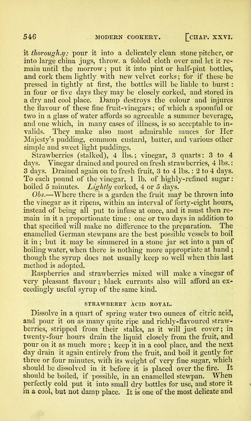 it thoroughly; pour it into a delicately clean stone pitcher, or into large china jugs, throw, a folded cloth over and let it re- main until the morrow; put it into pint or half-pint bottles, and cork them lightly with new velvet corks; for if these be pressed in tightly at first, the bottles will be liable to burst: in four or five days they may be closely corked, and stored in a dry and cool place. Damp destroys the colour and injures the flavour of these fine fruit-vinegars; of which a spoonful or two in a glass of water affords so agreeable a summer beverage, and one which, in many cases of illness, is so acceptable to in- valids. They make also most admirable sauces for Her Majesty’s pudding, common custard, batter, and various other simple and sweet light puddings. Strawberries (stalked), 4 lbs.; vinegar, 3 quarts: 3 to 4 days. Vinegar drained and poured on fresh strawberries, 4 lbs.: 3 days. Drained again on to fresh fruit, 3 to 4 lbs.: 2 to 4 days. To each pound of the vinegar, 1 lb. of highly-refined sugar: boiled 5 minutes. Lightly corked, 4 or 5 days. Obs.—Where there is a garden the fruit may be thrown into the vinegar as it ripens, within an interval of forty-eight hours, instead of being all put to infuse at once, and it must then re- main in it a proportionate time : one or two days in addition to that specified will make no difference to the preparation. The enamelled German stewpans are the best possible vessels to boil it in; but it may be simmered in a stone jar set into a pan of boiling water, when there is nothing more appropriate at hand ; though the syrup does not usually keep so well when this last method is adopted. Raspberries and strawberries mixed will make a vinegar of very pleasant flavour; black currants also will afford an ex- ceedingly useful syrup of the same kind. STRAWBERRY ACID ROYAL. Dissolve in a quart of spring water two ounces of citric acid, and pour it on as many quite ripe and richly-flavoured straw- berries, stripped from their stalks, as it will just cover; in twenty-four hours drain the liquid closely from the fruit, and pour on it as much more ; keep it in a cool place, and the next day drain it again entirely from the fruit, and boil it gently for three or four minutes, with its weight of very fine sugar, which should be dissolved in it before it is placed over the fire. It should be boiled, if possible, in an enamelled stewpan. When perfectly cold put it into small dry bottles for use, and store it in a cool, but not damp place. It is one of the most delicate and