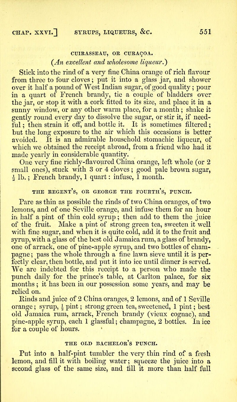 CU1RASSEAU, OR CURAQOA. (An excellent and wholesome liqueur.') Stick into the rind of a very fine China orange of rich flavour from three to four cloves; put it into a glass jar, and shower over it half a pound of West Indian sugar, of good quality; pour in a quart of French brandy, tie a couple of bladders over the jar, or stop it with a cork fitted to its size, and place it in a sunny window, or any other warm place, for a month; shake it gently round every day to dissolve the sugar, or stir it, if need- ful ; then strain it off, and bottle it. It is sometimes filtered; but the long exposure to the air which this occasions is better avoided. It is an admirable household stomachic liqueur, of which we obtained the receipt abroad, from a friend who had it made yearly in considerable quantity. One very fine richly-flavoured China orange, left whole (or 2 small ones), stuck with 3 or 4 cloves; good pale brown sugar, i lb.; French brandy, 1 quart: infuse, 1 month. THE REGENT’S, OR GEORGE THE FOURTH’S, PUNCH. Fare as thin as possible the rinds of two China oranges, of two lemons, and of one Seville orange, and infuse them for an hour in half a pint of thin cold syrup; then add to them the juice of the fruit. Make a pint of strong green tea, sweeten it well with fine sugar, and when it is quite cold, add it to the fruit and syrup, with a glass of the best old Jamaica rum, a glass of brandy, one of arrack, one of pine-apple syrup, and two bottles of cham- pagne ; pass the whole through a fine lawn sieve until it is per- fectly clear, then bottle, and put it into ice until dinner is served. We are indebted for this receipt to a person who made the punch daily for the prince’s table, at Carlton palace, for six months; it has been in our possession some years, and may be relied on. Finds and juice of 2 China oranges, 2 lemons, and of 1 Seville orange; syrup, \ pint; strong green tea, sweetened, 1 pint; best old Jamaica rum, arrack, French brandy (vieux cognac), and pine-apple syrup, each 1 glassful; champagne, 2 bottles. In ice for a couple of hours. THE OLD bachelor’s TUNCH. Put into a half-pint tumbler the very thin rind of a fresh lemon, and fill it with boiling water; squeeze the juice into a second glass of the same size, and fill it more than half full