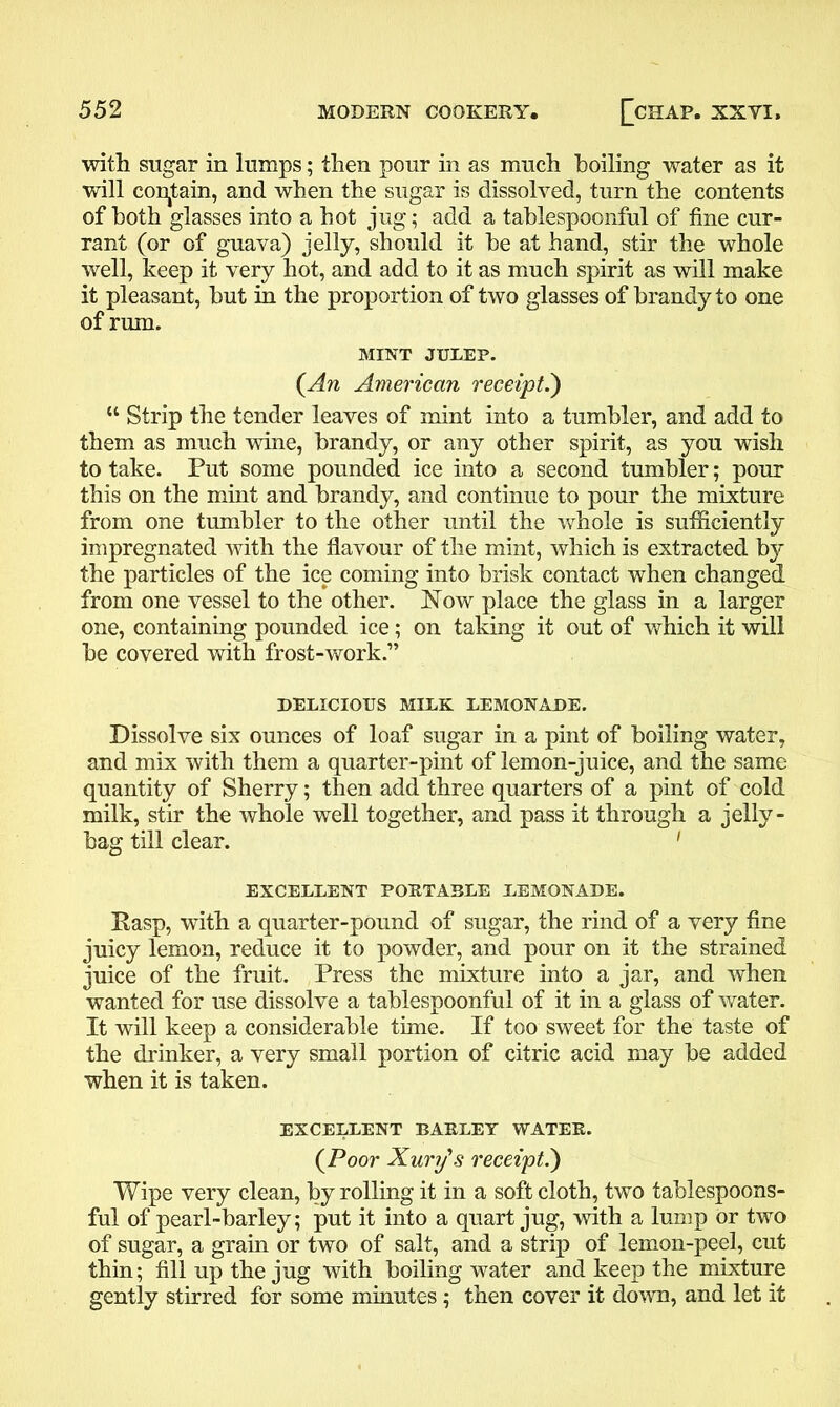 ■ with sugar in lumps; then pour in as much boiling water as it will contain, and when the sugar is dissolved, turn the contents of both glasses into a hot jug; add a tablespoonful of fine cur- rant (or of guava) jelly, should it be at hand, stir the whole well, keep it very hot, and add to it as much spirit as will make it pleasant, but in the proportion of two glasses of brandy to one of rum. MINT JULEP. (An American receipt.) “ Strip the tender leaves of mint into a tumbler, and add to them as much wine, brandy, or any other spirit, as you wish to take. Put some pounded ice into a second tumbler; pour this on the mint and brandy, and continue to pour the mixture from one tumbler to the other until the whole is sufficiently impregnated with the flavour of the mint, which is extracted by the particles of the ice coming into brisk contact when changed from one vessel to the other. Now place the glass in a larger one, containing pounded ice; on taking it out of which it will be covered with frost-work.” DELICIOUS MILK LEMONADE. Dissolve six ounces of loaf sugar in a pint of boiling water, and mix with them a quarter-pint of lemon-juice, and the same quantity of Sherry; then add three quarters of a pint of cold milk, stir the whole well together, and pass it through a jelly - bag till clear. 1 EXCELLENT PORTABLE LEMONADE. Rasp, with a quarter-pound of sugar, the rind of a very fine juicy lemon, reduce it to powder, and pour on it the strained juice of the fruit. Press the mixture into a jar, and when wanted for use dissolve a tablespoonful of it in a glass of water. It will keep a considerable time. If too sweet for the taste of the drinker, a very small portion of citric acid may be added when it is taken. EXCELLENT BARLEY WATER. (Poor Xury's receipt.) Wipe very clean, by rolling it in a soft cloth, two tablespoons- ful of pearl-barley; put it into a quart jug, with a lump or two of sugar, a grain or two of salt, and a strip of lemon-peel, cut thin; fill up the jug with boiling water and keep the mixture gently stirred for some minutes ; then cover it down, and let it