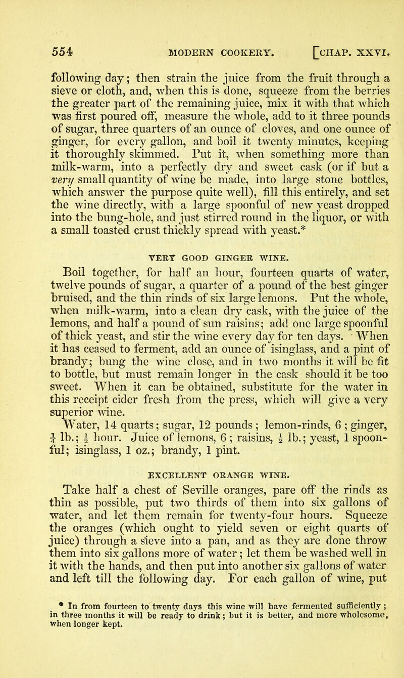 following day; then strain the juice from the fruit through a sieve or cloth, and, when this is done, squeeze from the berries the greater part of the remaining juice, mix it with that which was first poured otf, measure the whole, add to it three pounds of sugar, three quarters of an ounce of cloves, and one ounce of ginger, for every gallon, and boil it twenty minutes, keeping it thoroughly skimmed. Put it, when something more than milk-warm, into a perfectly dry and sweet cask (or if hut a very small quantity of wine be made, into large stone bottles, which answer the purpose quite well), fill this entirely, and set the wine directly, with a large spoonful of new yeast dropped into the bung-hole, and just stirred round in the liquor, or with a small toasted crust thickly spread with yeast.* VERY GOOD GINGER WINE. Boil together, for half an hour, fourteen quarts of water, twelve pounds of sugar, a quarter of a pound of the best ginger bruised, and the thin rinds of six large lemons. Put the whole, when milk-warm, into a clean dry cask, with the juice of the lemons, and half a pound of sun raisins; add one large spoonful of thick yeast, and stir the wine every day for ten days. When it has ceased to ferment, add an ounce of isinglass, and a pint of brandy; bung the wine close, and in two months it will be fit to bottle, but must remain longer in the cask should it be too sweet. When it can be obtained, substitute for the water in this receipt cider fresh from the press, which will give a very superior wine. Water, 14 quarts; sugar, 12 pounds ; lemon-rinds, 6 ; ginger, $ lb.; £ hour. Juice of lemons, 6 ; raisins, £ lb.; yeast, 1 spoon- ful; isinglass, 1 oz.; brandy, 1 pint. EXCELLENT ORANGE WINE. Take half a chest of Seville oranges, pare off the rinds as thin as possible, put two thirds of them into six gallons of water, and let them remain for twenty-four hours. Squeeze the oranges (which ought to yield seven or eight quarts of juice) through a sieve into a pan, and as they are done throw them into six gallons more of water; let them be washed well in it with the hands, and then put into another six gallons of water and left till the following day. For each gallon of wine, put • In from fourteen to twenty days this wine will have fermented sufficiently ; in three months it will be ready to drink; but it is better, and more wholesome, when longer kept.