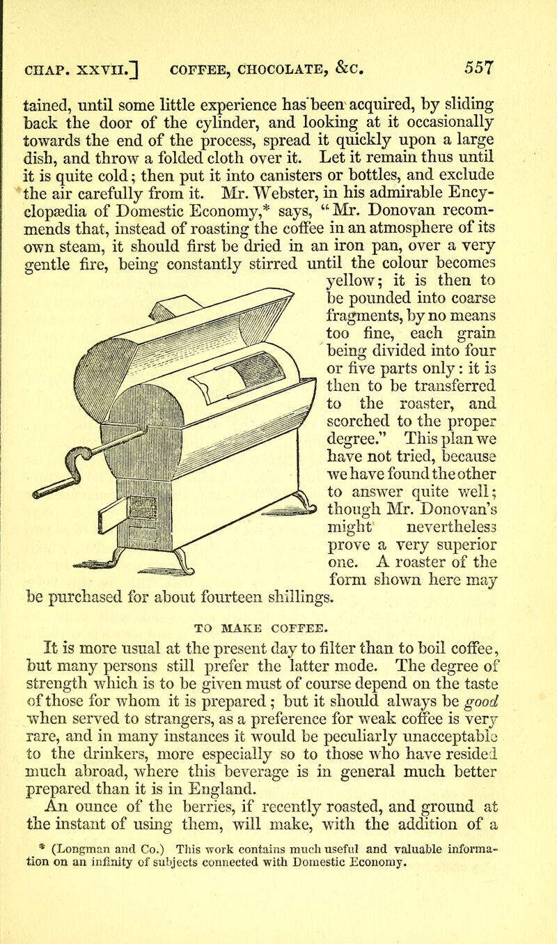 tained, until some little experience has'been acquired, by sliding back the door of the cylinder, and looking at it occasionally towards the end of the process, spread it quickly upon a large dish, and throw a folded cloth over it. Let it remain thus until it is quite cold; then put it into canisters or bottles, and exclude the air carefully from it. Mr. Webster, in his admirable Ency- clopaedia of Domestic Economy,* says, “ Mr. Donovan recom- mends that, instead of roasting the coffee in an atmosphere of its own steam, it should first be dried in an iron pan, over a very gentle fire, being constantly stirred until the colour becomes yellow; it is then to be pounded into coarse fragments, by no means too fine, each grain being divided into four or five parts only: it is then to be transferred to the roaster, and scorched to the proper degree.” This plan we have not tried, because we have found the other to answer quite well; though Mr. Donovan’s might' nevertheless prove a very superior one. A roaster of the form shown here may be purchased for about fourteen shillings. TO MAKE COFFEE. It is more usual at the present day to filter than to boil coffee, but many persons still prefer the latter mode. The degree of strength which is to be given must of course depend on the taste of those for whom it is prepared; but it should always be good when served to strangers, as a preference for weak coffee is very rare, and in many instances it would be peculiarly unacceptable to the drinkers, more especially so to those who have resided much abroad, where this beverage is in general much better prepared than it is in England. An ounce of the berries, if recently roasted, and ground at the instant of using them, will make, with the addition of a * (Longman and Co.) This work contains much useful and valuable informa- tion on an infinity of subjects connected with Domestic Economy.