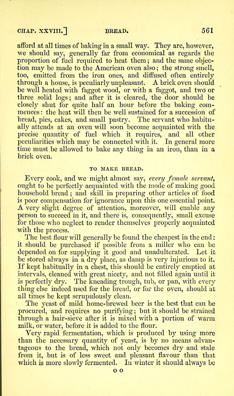 afford at all times of baking in a small way. They are, however, we should say, generally far from economical as regards the proportion of fuel required to heat them; and the same objec- tion may be made to the American oven also; the strong smell, too, emitted from the iron ones, and diffused often entirely through a house, is peculiarly unpleasant. A brick oven should be well heated with faggot wood, or with a faggot, and two or three solid logs; and after it is cleared, the door should be closely shut for quite half an hour before the baking com- mences : the heat will then be well sustained for a succession of bread, pies, cakes, and small pastry. The servant who habitu- ally attends at an oven will soon become acquainted with the precise quantity of fuel which it requires, and all other peculiarities which may be connected with it. In general more time must be allowed to bake any thing in an iron, than in a brick oven. TO MAKE BREAD. Every cook, and we might almost say, every female servant, ought to be perfectly acquainted with the mode of making good household bread; and skill in preparing other articles of food is poor compensation for ignorance upon this one essential point. A very slight degree of attention, moreover, will enable any person to succeed in it, and there is, consequently, small excuse for those who neglect to render themselves properly acquainted with the process. The best flour will generally be found the cheapest in the end: it should be purchased if possible from a miller who can be depended on for supplying it good and unadulterated. Let it be stored always in a dry place, as damp is very injurious to it. If kept habitually in a chest, this should be entirely emptied at intervals, cleaned with great nicety, and not filled again until it is perfectly dry. The kneading trough, tub, or pan, with every thing else indeed used for the bread, or for the oven, should at all times be kept scrupulously clean. The yeast of mild home-brewed beer is the best that can be procured, and requires no purifying; but it should be strained through a hair-sieve after it is mixed with a portion of warm milk, or water, before it is added to the flour. Very rapid fermentation, which is produced by using more than the necessary quantity of yeast, is by no means advan- tageous to the bread, which not only becomes dry and stale from it, but is of less sweet and pleasant flavour than that which is more slowly fermented. In winter it should always be