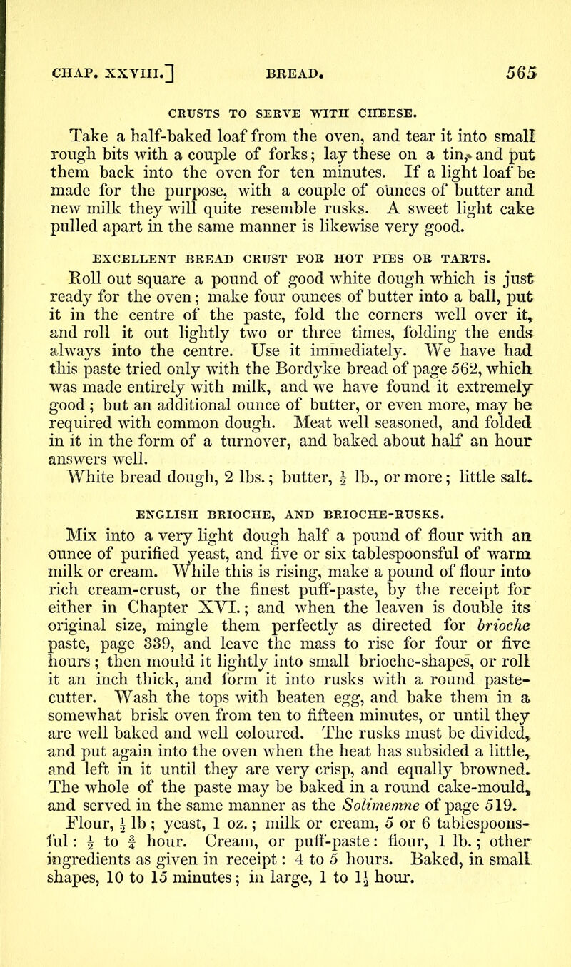 CRUSTS TO SERVE WITH CHEESE. Take a half-baked loaf from the oven, and tear it into small rough hits with a couple of forks; lay these on a tin,* and put them back into the oven for ten minutes. If a light loaf be made for the purpose, with a couple of ounces of butter and new milk they will quite resemble rusks. A sweet light cake pulled apart in the same manner is likewise very good. EXCELLENT BREAD CRUST FOR HOT PIES OR TARTS. Roll out square a pound of good white dough which is just ready for the oven; make four ounces of butter into a ball, put it in the centre of the paste, fold the corners well over it, and roll it out lightly two or three times, folding the ends always into the centre. Use it immediately. We have had this paste tried only with the Bordyke bread of page 562, which was made entirely with milk, and we have found it extremely good ; but an additional ounce of butter, or even more, may be required with common dough. Meat well seasoned, and folded in it in the form of a turnover, and baked about half an hour answers well. White bread dough, 2 lbs.; butter, \ lb., or more; little salt. ENGLISH BRIOCHE, AND BRIOCHE-RUSKS. Mix into a very light dough half a pound of flour with an ounce of purified yeast, and five or six tablespoonsful of warm milk or cream. While this is rising, make a pound of flour into rich cream-crust, or the finest puff-paste, by the receipt for either in Chapter XVX.; and when the leaven is double its original size, mingle them perfectly as directed for brioche paste, page 339, and leave the mass to rise for four or five hours ; then mould it lightly into small brioche-shapes, or roll it an inch thick, and form it into rusks with a round paste- cutter. Wash the tops with beaten egg, and bake them in a somewhat brisk oven from ten to fifteen minutes, or until they are well baked and well coloured. The rusks must be divided, and put again into the oven when the heat has subsided a little, and left in it until they are very crisp, and equally browned. The whole of the paste may be baked in a round cake-mould, and served in the same manner as the Solimemne of page 519. Flour, i lb ; yeast, 1 oz.; milk or cream, 5 or 6 tablespoons- ful : § to f hour. Cream, or puff-paste: flour, 1 lb.; other ingredients as given in receipt: 4 to 5 hours. Baked, in small shapes, 10 to 15 minutes; in large, 1 to 1£ hour.