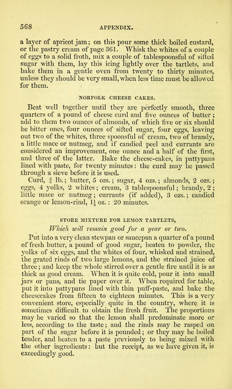 a layer of apricot jam; on this pour some thick boiled custard, or the pastry cream of page 361. Whisk the whites of a couple of eggs to a solid froth, mix a couple of tablespoonsful of sifted sugar with them, lay this icing lightly over the tartlets, and hake them in a gentle oven from twenty to thirty minutes, unless they should be very small, when less time must be allowed for them. NORFOLK CHEESE CAKES. Beat well together until they are perfectly smooth, three quarters of a pound of cheese curd and five ounces of butter; add to them two ounces of almonds, of which five or six should be bitter ones, four ounces of sifted sugar, four eggs, leaving out two of the whites, three spoonsful of cream, two of brandy, a little mace or nutmeg, and if candied peel and currants are considered an improvement, one ounce and a half of the first, and three of the latter. Bake the cheese-cakes, in pattypans lined with paste, for twenty minutes: the curd may be passed through a sieve before it is used. Curd, f lb.; butter, 5 ozs.; sugar, 4 ozs.; almonds, 2 ozs.; eggs, 4 yolks, 2 whites; cream, 3 tablespoonsful; brandy, 2 ; little mace or nutmeg; currants (if added), 3 ozs.; candied orange or lemon-rind, 1± oz.: 20 minutes. STORE MIXTURE FOR LEMON TARTLETS, Which will remain good for a year or two. Put into a very clean stewpan or saucepan a quarter of a pound of fresh butter, a pound of good sugar, beaten to powder, the yolks of six eggs, and the whites of four, whisked and strained, the grated rinds of two large lemons, and the strained juice of three; and keep the whole stirred over a gentle fire until it is as thick as good cream. When it is quite cold, pour it into small jars or pans, and tie paper over it. When required for table, put it into pattypans lined with thin puff-paste, and bake the cheesecakes from fifteen to eighteen minutes. This is a very convenient store, especially quite in the country, where, it is sometimes difficult to obtain the fresh fruit. The proportions may be varied so that the lemon shall predominate more or less, according to the taste; and the rinds may be rasped on part of the sugar before it is pounded; or they may be boiled tender, and beaten to a paste previously to being mixed with the other ingredients: but the receipt, as we have given it, is exceedingly good.