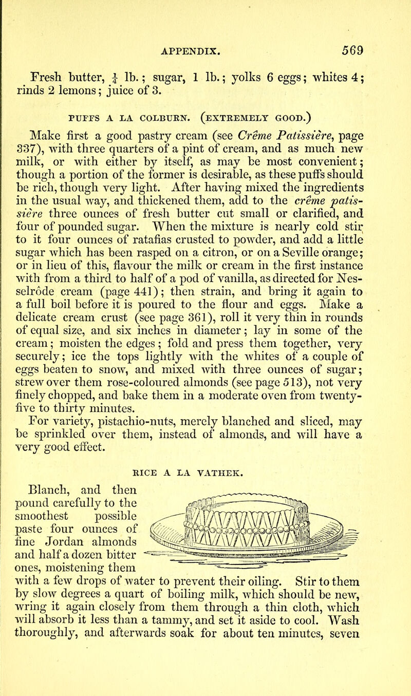 Fresh butter, f lb.; sugar, 1 lb.; yolks 6 eggs; whites 4; rinds 2 lemons; juice of 3. PUFFS A LA COLBURN. (EXTREMELY GOOD.) Make first a good pastry cream (see Creme Patissiere, page 337), with three quarters of a pint of cream, and as much new milk, or with either by itself, as may be most convenient; though a portion of the former is desirable, as these puffs should be rich, though very light. After having mixed the ingredients in the usual way, and thickened them, add to the creme patis- siere three ounces of fresh butter cut small or clarified, and four of pounded sugar. When the mixture is nearly cold stir to it four ounces of ratafias crusted to powder, and add a little sugar which has been rasped on a citron, or on a Seville orange; or in lieu of this, flavour the milk or cream in the first instance with from a third to half of a pod of vanilla, as directed for Nes- selrode cream (page 441); then strain, and bring it again to a full boil before it is poured to the flour and eggs. Make a delicate cream crust (see page 361), roll it very thin in rounds | of equal size, and six inches in diameter; lay in some of the | cream; moisten the edges ; fold and press them together, very securely; ice the tops lightly with the whites of a couple of I eggs beaten to snow, and mixed with three ounces of sugar; | strew over them rose-coloured almonds (see page 513), not very finely chopped, and bake them in a moderate oven from twenty- j five to thirty minutes. For variety, pistachio-nuts, merely blanched and sliced, may be sprinkled over them, instead of almonds, and will have a | very good effect. RICE A LA VATHEK. Blanch, and then pound carefully to the smoothest possible paste four ounces of fine Jordan almonds and half a dozen bitter ones, moistening them ‘ ^— with a few drops of water to prevent their oiling. Stir to them by slow degrees a quart of boiling milk, which should be new, wring it again closely from them through a thin cloth, which will absorb it less than a tammy, and set it aside to cool. Wash thoroughly, and afterwards soak for about ten minutes, seven