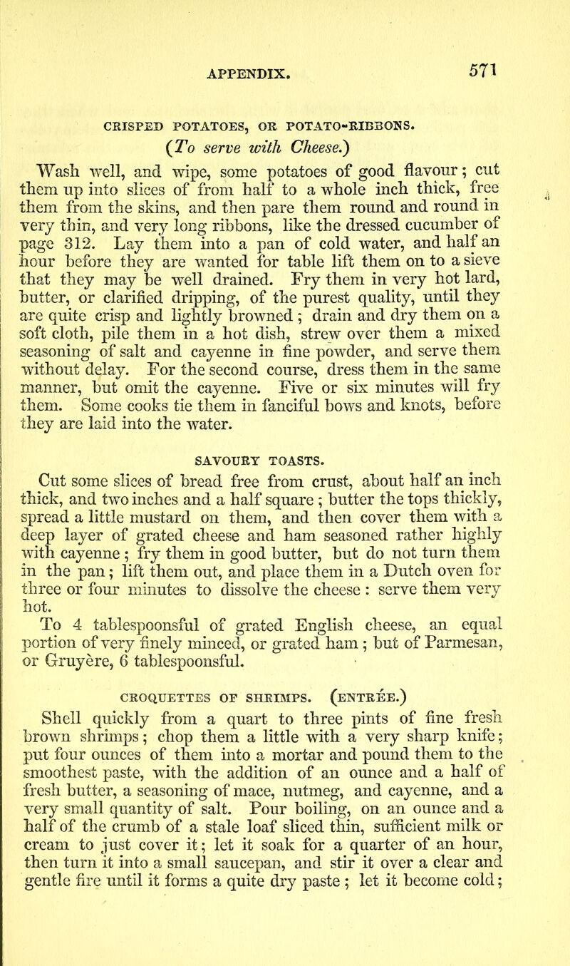 CRISPED POTATOES, OR POTATO-RIBBONS. (To serve with Cheese.) Wash well, and wipe, some potatoes of good flavour; cut them up into slices of from half to a whole inch thick, free them from the skins, and then pare them round and round in very thin, and very long ribbons, like the dressed cucumber of page 312. Lay them into a pan of cold water, and half an hour before they are wanted for table lift them on to a sieve that they may be well drained. Fry them in very hot lard, butter, or clarified dripping, of the purest quality, until they are quite crisp and lightly browned ; drain and dry them on a soft cloth, pile them in a hot dish, strew over them a mixed seasoning of salt and cayenne in fine powder, and serve them without delay. For the second course, dress them in the same manner, but omit the cayenne. Five or six minutes will fry them. Some cooks tie them in fanciful bows and knots, before they are laid into the water. SAVOURY TOASTS. Cut some slices of bread free from crust, about half an inch | thick, and two inches and a half square ; butter the tops thickly, | spread a little mustard on them, and then cover them with a deep layer of grated cheese and ham seasoned rather highly | with cayenne ; fry them in good butter, but do not turn them i in the pan; lift them out, and place them in a Dutch oven for | three or four minutes to dissolve the cheese : serve them very hot. To 4 tablespoonsful of grated English cheese, an equal portion of very finely minced, or grated ham ; but of Parmesan, or Gruyere, 6 tablespoonsful. CROQUETTES OF SHRIMPS. (ENTREE.) Shell quickly from a quart to three pints of fine fresh brown shrimps; chop them a little with a very sharp knife; put four ounces of them into a mortar and pound them to the smoothest paste, with the addition of an ounce and a half of fresh butter, a seasoning of mace, nutmeg, and cayenne, and a very small quantity of salt. Pour boiling, on an ounce and a half of the crumb of a stale loaf sliced thin, sufficient milk or cream to just cover it; let it soak for a quarter of an hour, then turn it into a small saucepan, and stir it over a clear and gentle fire until it forms a quite dry paste ; let it become cold;