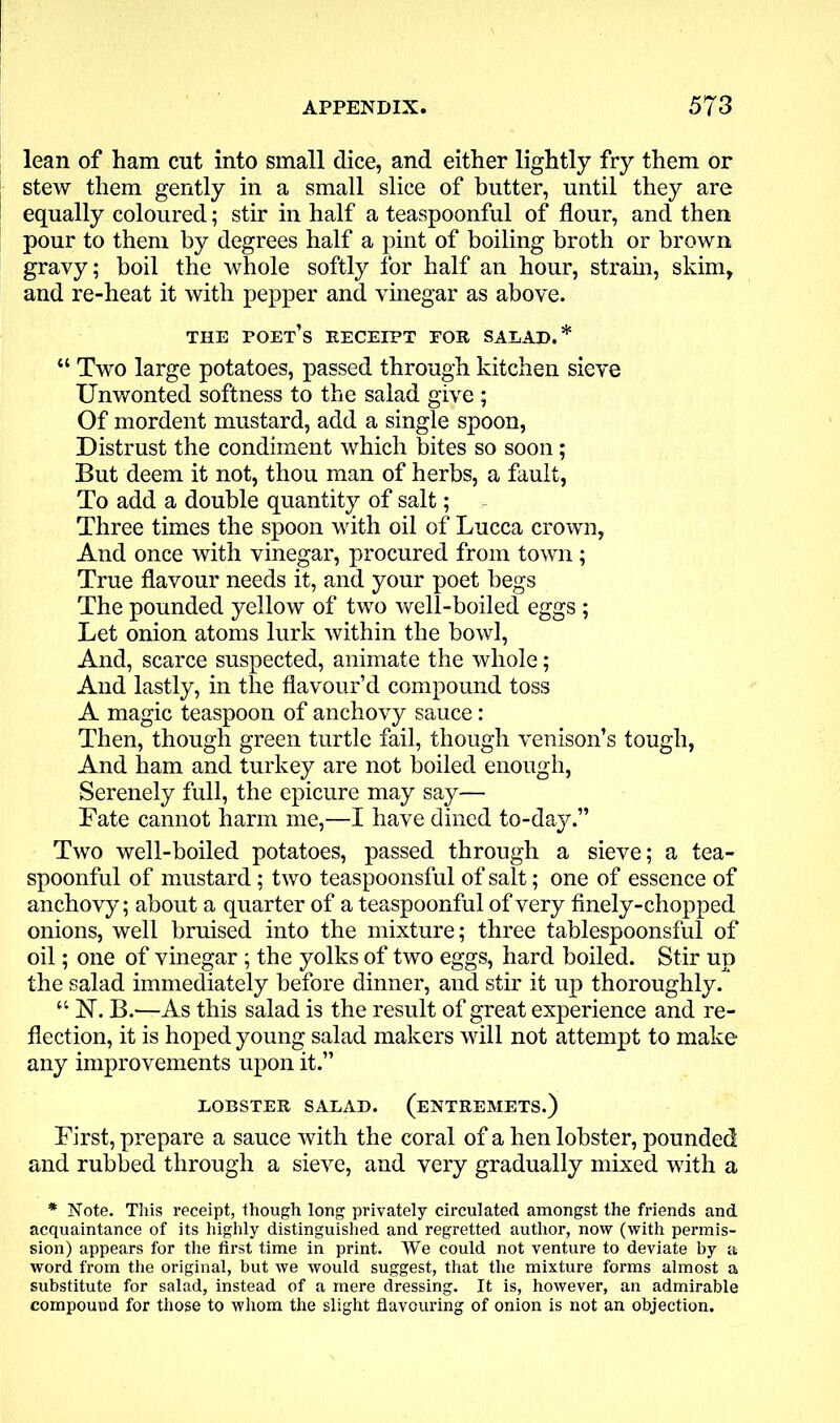 lean of ham cut into small dice, and either lightly fry them or stew them gently in a small slice of butter, until they are equally coloured; stir in half a teaspoonful of flour, and then pour to them by degrees half a pint of boiling broth or brown gravy; boil the whole softly lor half an hour, strain, skim, and re-heat it with pepper and vinegar as above. THE poet’s RECEIPT FOE, SALAD.* “ Two large potatoes, passed through kitchen sieve Unwonted softness to the salad give ; Of mordent mustard, add a single spoon, Distrust the condiment which bites so soon; But deem it not, thou man of herbs, a fault, To add a double quantity of salt; Three times the spoon with oil of Lucca crown, And once with vinegar, procured from town; True flavour needs it, and your poet begs The pounded yellow of two well-boiled eggs ; Let onion atoms lurk within the bowl, And, scarce suspected, animate the whole; And lastly, in the flavour’d compound toss A magic teaspoon of anchovy sauce: Then, though green turtle fail, though venison’s tough, And ham and turkey are not boiled enough, Serenely full, the epicure may say— Fate cannot harm me,—I have dined to-day.” Two well-boiled potatoes, passed through a sieve; a tea- spoonful of mustard; two teaspoonsful of salt; one of essence of anchovy; about a quarter of a teaspoonful of very finely-chopped onions, well bruised into the mixture; three tablespoonsful of oil; one of vinegar ; the yolks of two eggs, hard boiled. Stir up the salad immediately before dinner, and stir it up thoroughly. “ 1ST. B.—As this salad is the result of great experience and re- flection, it is hoped young salad makers will not attempt to make any improvements upon it.” LOBSTEE SALAD. (ENTEEMETS.) First, prepare a sauce with the coral of a hen lobster, pounded and rubbed through a sieve, and very gradually mixed with a * Note. This receipt, though long privately circulated amongst the friends and acquaintance of its highly distinguished and regretted author, now (with permis- sion) appears for the fii’st time in print. We could not venture to deviate by a word from the original, hut we would suggest, that the mixture forms almost a substitute for salad, instead of a mere dressing. It is, however, an admirable compound for those to whom the slight flavouring of onion is not an objection.