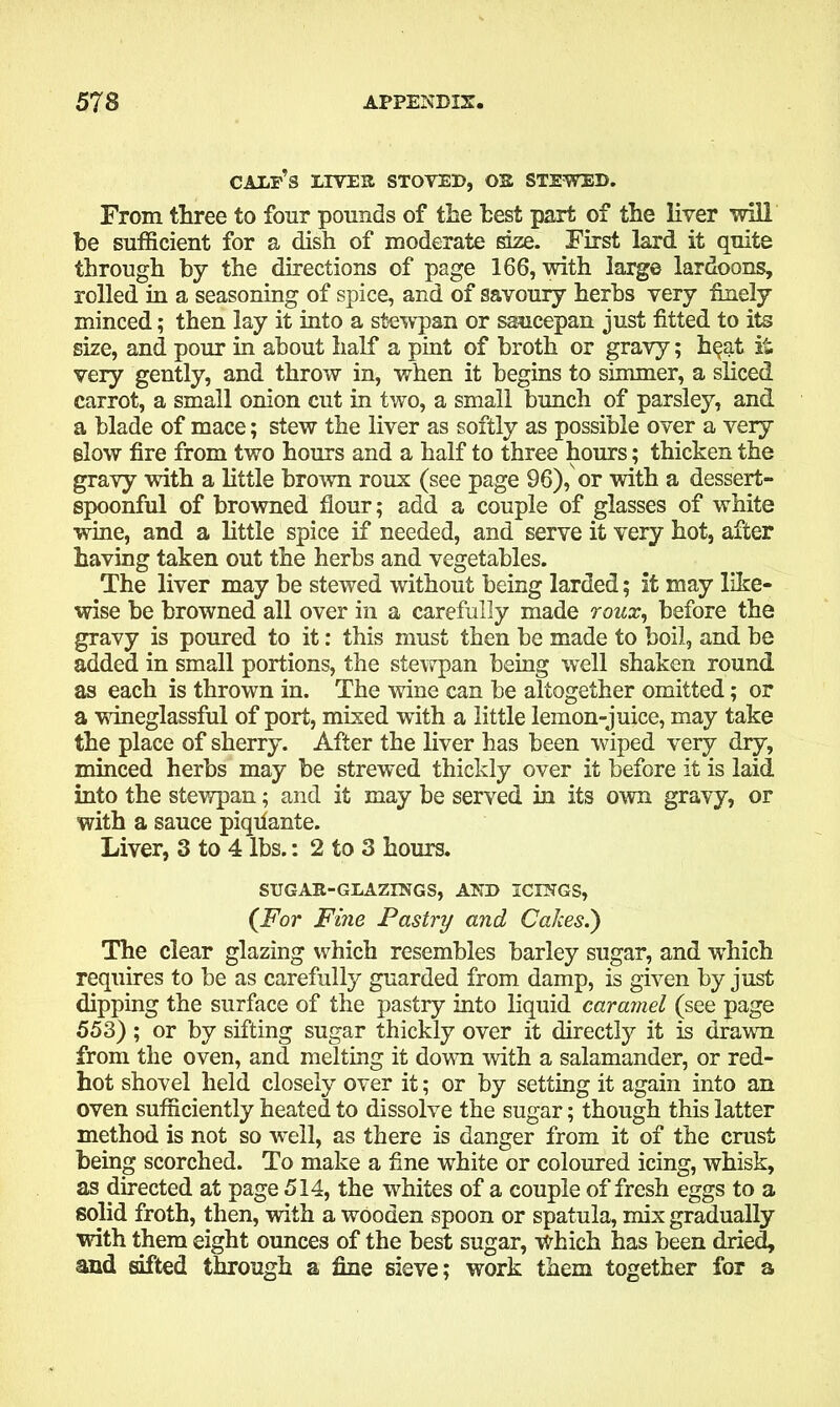 calf’s liver stoved, or stewed. From three to four pounds of the best part of the liver will he sufficient for a dish of moderate size. First lard it quite through by the directions of page 166, with large lardoons, rolled in a seasoning of spice, and of savoury herbs very finely minced; then lay it into a stewpan or saucepan just fitted to its size, and pour in about half a pint of broth or gravy; h^at it very gently, and throw in, when it begins to simmer, a sliced carrot, a small onion cut in two, a small bunch of parsley, and a blade of mace; stew the liver as softly as possible over a very slow fire from two hours and a half to three hours; thicken the gravy with a little brown roux (see page 96), or with a dessert- spoonful of browned flour; add a couple of glasses of white wine, and a little spice if needed, and serve it very hot, after having taken out the herbs and vegetables. The liver may be stewed without being larded; it may like- wise be browned all over in a carefully made roux, before the gravy is poured to it: this must then be made to boil, and be added in small portions, the stewpan being well shaken round as each is thrown in. The wine can be altogether omitted; or a wineglassful of port, mixed with a little lemon-juice, may take the place of sherry. After the liver has been wiped very dry, minced herbs may be strewed thickly over it before it is laid into the stewpan; and it may be served in its own gravy, or with a sauce piqilante. Liver, 3 to 4 lbs.: 2 to 3 hours. SUGAR-GLAZINGS, AND ICINGS, (For Fine Pastry and Calces.) The clear glazing which resembles barley sugar, and which requires to be as carefully guarded from damp, is given by just dipping the surface of the pastry into liquid caramel (see page 553) ; or by sifting sugar thickly over it directly it is drawn from the oven, and melting it down with a salamander, or red- hot shovel held closely over it; or by setting it again into an oven sufficiently heated to dissolve the sugar; though this latter method is not so well, as there is danger from it of the crust being scorched. To make a fine white or coloured icing, whisk, as directed at page 514, the whites of a couple of fresh eggs to a solid froth, then, with a wooden spoon or spatula, mix gradually with them eight ounces of the best sugar, which has been dried, and sifted through a fine sieve; work them together for a