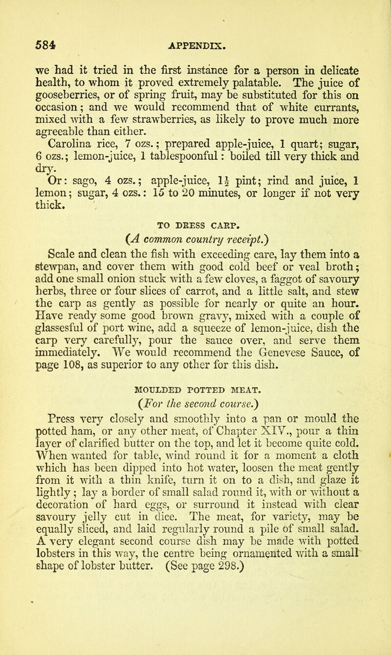 we had it tried in the first instance for a person in delicate health, to whom it proved extremely palatable. The juice of gooseberries, or of spring fruit, may be substituted for this on occasion; and we would recommend that of white currants, mixed with a few strawberries, as likely to prove much more agreeable than either. Carolina rice, 7 ozs.; prepared apple-juice, 1 quart; sugar, 6 ozs.; lemon-juice, 1 tablespoonful: boiled till very thick and dry. Or: sago, 4 ozs.; apple-juice, pint; rind and juice, 1 lemon; sugar, 4 ozs.: 15 to 20 minutes, or longer if not very thick. TO DRESS CARP. (A common country receipt.') Scale and clean the fish with exceeding care, lay them into a stewpan, and cover them with good cold beef or veal broth; add one small onion stuck with a few cloves, a faggot of savoury herbs, three or four slices of carrot, and a little salt, and stew the carp as gently as possible for nearly or quite an hour. Have ready some good brown gravy, mixed with a couple of glassesful of port wine, add a squeeze of lemon-juice, dish the carp very carefully, pour the sauce over, and serve them immediately. We would recommend the Genevese Sauce, of page 108, as superior to any other for this dish. MOULDED POTTED MEAT. {For the second course.) Press very closely and smoothly into a pan or mould the potted ham, or any other meat, of Chapter XIV., pour a thin layer of clarified butter on the top, and let it become quite cold. When wanted for table, wind round it for a moment a cloth which has been dipped into hot water, loosen the meat gently from it with a thin knife, turn it on to a dish, and glaze it lightly; lay a border of small salad round it, with or without a decoration of hard eggs, or surround it instead with clear savoury jelly cut in dice. The meat, for variety, may be equally sliced, and laid regularly round a pile of small salad. A very elegant second course dish may be made with potted lobsters in this way, the centre being ornamented with a small shape of lobster butter. (See page 298.)