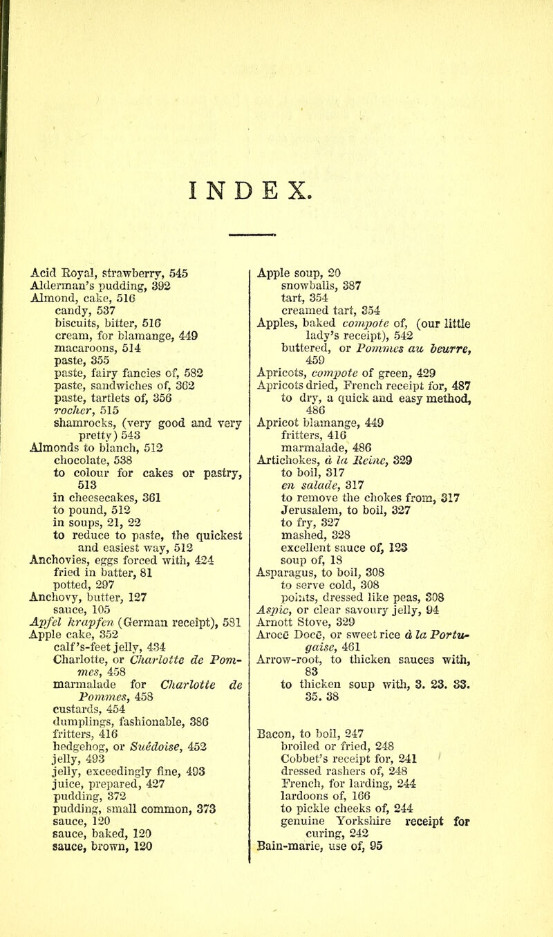 INDEX, Acid Royal, strawberry, 545 Alderman’s pudding, 392 Almond, cake, 516 candy, 537 biscuits, bitter, 516 cream, for blamange, 449 macaroons, 514 paste, 355 paste, fairy fancies of, 582 paste, sandwiches of, 362 paste, tartlets of, 356 roclier, 515 shamrocks, (very good and very pretty) 543 Almonds to blanch, 512 chocolate, 538 to colour for cakes or pastry, 513 in cheesecakes, 361 to pound, 512 in soups, 21, 22 to reduce to paste, the quickest and easiest way, 512 Anchovies, eggs forced with, 424 fried in batter, 81 potted, 297 Anchovy, butter, 127 sauce, 105 Apfel krapfcn (German receipt), 581 Apple cake, 352 calf ’s-feet jelly, 434 Charlotte, or Charlotte de Pom- mes, 458 marmalade for Charlotte de Pommes, 458 custards, 454 dumplings, fashionable, 386 fritters, 416 hedgehog, or Suedoise, 452 jelly, 493 jelly, exceedingly fine, 493 juice, prepared, 427 pudding, 372 pudding, small common, 373 sauce, 120 sauce, baked, 120 sauce, brown, 120 Apple soup, 20 snowballs, 387 tart, 354 creamed tart, 354 Apples, baked compote of, (our little lady’s receipt), 542 buttered, or Pommes au beurre, 459 Apricots, compote of green, 429 Apricots dried, French receipt for, 487 to dry, a quick and easy method, 486 Apricot blamange, 449 fritters, 416 marmalade, 486 Artichokes, a la Peine, 329 to boil, 317 en salade, 317 to remove the chokes from, 317 Jerusalem, to boil, 327 to fry, 327 mashed, 328 excellent sauce of, 123 soup of, 18 Asparagus, to boil, 308 to serve cold, 308 points, dressed like peas, 308 Aspic, or clear savoury jelly, 94 Arnott Stove, 329 Aroce Doce, or sweet rice d la Portn- gaise, 461 Arrow-root, to thicken sauces with, 83 to thicken soup with, 3. 23. 83. 35. 38 Bacon, to boil, 247 broiled or fried, 248 Cobbet’s receipt for, 241 dressed rashers of, 248 French, for larding, 244 lardoons of, 166 to pickle cheeks of, 244 genuine Yorkshire receipt for curing, 242 Bain-marie, use of, 95