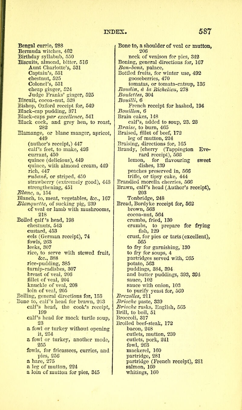 Bengal currie, 288 Bermuda witches, 462 Birthday syllabub, 550 Biscuits, almond, bitter, 516 Aunt Charlotte’s, 531 Captain’s, 531 chestnut, 525 Colonel’s, 531 cheap ginger, 524 Judge Tranks’ ginger, 525 Biscuit, cocoa-nut, 528 Bishop, Oxford receipt for, 549 Black-cap pudding, 371 Black-caps par excellence, 541 Black cock, and grey hen, to roast, 282 Blamange, or blanc manger, apricot, 449 (author’s receipt,) 447 calf’s feet, to make, 426 currant, 450 quince (delicious), 449 quince, with almond cream, 449 rich, 447 rubane, or striped, 450 strawberry (extremely good), 448 strengthening, 451 Blanc, a, 154 Blanch, to, meat, vegetables, &c., 167 Blanquette, of sucking pig, 239 of veal or lamb with mushrooms, 218 Boiled calf’s head, 198 chestnuts, 543 custard, 453 eels (German receipt), 74 fowls, 263 leeks, 307 rice, to serve with stewed fruit, &c., 388 rice-pudding, 385 turnip-radishes, 307 breast of veal, 206 fillet of veal, 204 knuckle of veal, 208 loin of veal, 205 Boiling, general directions for, 153 Bone to, calf’s head for brawn, 203 calf’s head, the cook’s receipt, 199 calf’s head for mock turtle soup, 23 a fowl or turkey without opening it, 254 a fowl or turkey, another mode, 255 fowls, for fricassees, curries, and pies, 256 a hare, 275 a leg of mutton, 224 a loin of mutton for pies, 345 Bone to, a shoulder of veal or mutton, 206 neck of venison for pies, 342 Boning, general directions for, 167 Bon-bons, palace, Bottled fruits, for winter use, 492 gooseberries, 470 tomatas, or tomata-catsup, 136 Boudin, d la Richelieu, 278 Boulettes, 304 Bouilli, 6 French receipt for hashed, 194 Bouillon, 6 Brain cakes, 148 calf’s, added to soup, 23. 28 Braise, to burn, 465 Braised, fillet of beef, 172 leg of mutton, 224 Braising, directions for, 165 Brandy, [cherry (Tappington Eve- rard receipt), 566 lemon, for flavouring sweet dishes, 139 peaches preserved in, 566 trifle, or tipsy cake, 444 Brandied morella cherries, 566 Brawn, calf’s head (Author’s receipt), 203 Tonbridge, 248 Bread, Bordyke receipt for, 562 brown, 563 cocoa-nut, 564 crumbs, fried, 130 crumbs, to prepare for frying fish, 129 crust, for pies or tarts (excellent), 565 to fry for garnishing, 130 to fry for soups, 4 partridges served with, 265 potato, 563 puddings, 384, 394 and butter puddings, 393, 394 sauce, 102 sauce with onion, 103 to purify yeast for, 560 Brezolles, 211 Brioche paste, 339 Brioche rusks, English, 565 Brill, to boil, 51 Broccoli, 317 Broiled beef-steak, 172 bacon, 248 cutlets, mutton, 230 cutlets, pork, 241 fowl, 263 mackerel, 160 partridge, 281 partridge (French receipt), 281 salmon, 160 whitings, 160