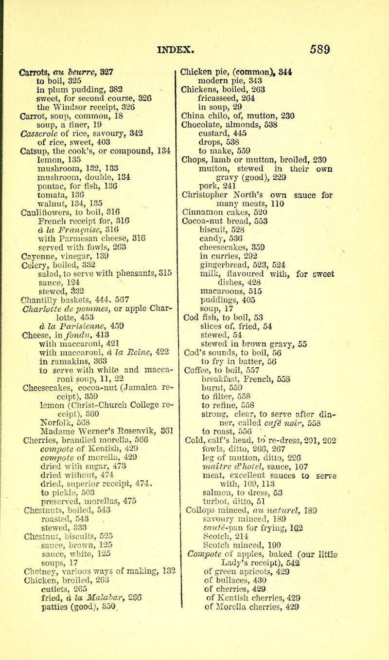 Carrots, au beurre, 327 to boil, 325 in plum pudding, 382 sweet, for second course, 326 the Windsor receipt, 326 Carrot, soup, common, 18 soup, a finer, 19 Casserole of rice, savoury, 342 of rice, sweet, 403 Catsup, the cook’s, or compound, 134 lemon, 135 mushroom, 132, 133 mushroom, double, 134 pontac, for fish, 136 tomata, 136 walnut, 134, 135 Cauliflowers, to boil, 316 French receipt for, 316 d la Frangaise, 316 with Parmesan cheese, 316 served with fowls, 263 Cayenne, vinegar, 139 Celery, boiled, 332 salad, to serve with pheasants, 315 sauce, 124 stewed, $32 Chantilly baskets, 444. 567 Charlotte de povimes, or apple Char- lotte, 453 d la Parisienne, 459 Cheese, in fondu, 413 with maccaroni, 421 with maccaroni, d la Heine, 422 in ramakins, 363 to serve with white and macca- roni soup, 11, 22 Cheesecakes, cocoa-nut (Jamaica re- ceipt), 359 lemon (Christ-Church College re- ceipt), 360 Norfolk, 568 Madame Werner’s Rosenvik, 361 Cherries, brandied morella, 566 compote of Kentish, 429 compote of morella, 429 dried with sugar, 473 dried without, 474 dried, superior receipt, 474. to pickle, 503 preserved, morellas, 475 Chestnuts, boiled, 543 roasted, 543 stewed, 333 Chestnut, biscuits, 525 sauce, brown, 125 sauce, white, 125 soups, 17 Chetney, various ways of making, 132 Chicken, broiled, 263 cutlets, 265 fried, d la Malabar, 266 patties (good), §50, Chicken pie, (common), 844 modern pie, 343 Chickens, boiled, 263 fricasseed, 264 in soup, 29 China chilo, of, mutton, 230 Chocolate, almonds, 538 custard, 445 drops, 538 to make, 559 Chops, lamb or mutton, broiled, 230 mutton, stewed in their own gravy (good), 229 pork, 241 Christopher North’s own sauce for many meats, 110 Cinnamon cakes, 520 Cocoa-nut bread, 553 biscuit, 528 candy, 536 cheesecakes, 359 in curries, 292 gingerbread, 523, 524 milk, flavoured with, for sweet dishes, 428 macaroons, 515 puddings, 405 soup, 17 Cod fish, to boil, 53 slices of, fried, 54 stewed, 54 stewed in brown gravy, 55 Cod’s sounds, to boil, 56 to fry in batter, 56 Coffee, to boil, 557 breakfast, French, 558 burnt, 559 to filter, 558 to refine, 558 strong, clear, to serve after din- ner, called cqf€ noir, 558 to roast, 556 ' Cold, calf’s head, to’ re-dress, 201, 202 fowls, ditto, 266, 267 leg of mutton, ditto, 226 maitre d’hotel, sauce, 107 meat, excellent sauces to serve with, 109, 113 salmon, to dress, 53 turbot, ditto, 51 Collops minced, au naturel, 189 savoury, minced, 189 saute-pan for frying, 162 Scotch, 214 Scotch minced, 190 Compote of apples, baked (our little Lady’s receipt), 542 of green apricots, 429 of bullaces, 430 of cherries, 429 of Kentish cherries, 429 of Morella cherries, 429