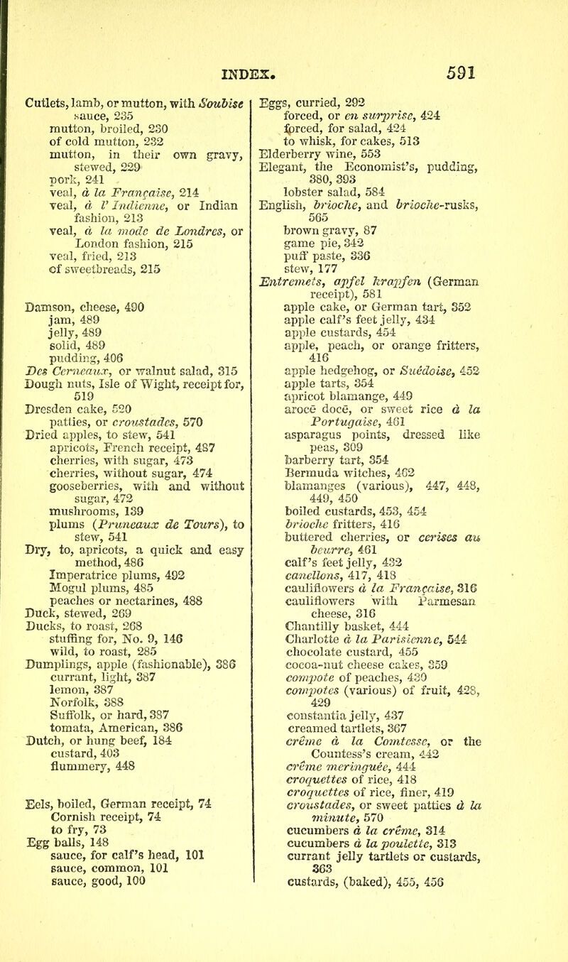 Cutlets, Iamb, or mutton, with Soubise sauce, 235 mutton, broiled, 230 of cold mutton, 232 mutton, in their own gravy, stewed, 229 pork, 241 veal, d la Frangaise, 214 veal, a V Indienne, or Indian fashion, 213 veal, d la mode de Londres, or London fashion, 215 veal, fried, 213 of sweetbreads, 215 Damson, cheese, 490 jam, 489 jelly, 489 solid, 489 pudding, 406 Fes Cemeaux, or walnut salad, 315 Dough nuts, Isle of Wight, receipt for, 519 Dresden cake, 520 patties, or croustades, 570 Dried apples, to stew, 541 apricots, French receipt, 487 cherries, with sugar, 473 cherries, without sugar, 474 gooseberries, with and without sugar, 472 mushrooms, 139 plums (Pruneaux de Tours), to stew, 541 Dry, to, apricots, a quick and easy method, 486 Imperatrice plums, 492 Mogul plums, 485 peaches or nectarines, 488 Duck, stewed, 269 Ducks, to roast, 268 stuffing for, No. 9, 146 wild, to roast, 285 Dumplings, apple (fashionable), 386 currant, light, 387 lemon, 387 Norfolk, 388 Suffolk, or hard, 387 tomata, American, 386 Dutch, or hung beef, 184 custard, 403 flummery, 448 Eels, boiled, German receipt, 74 Cornish receipt, 74 to fry, 73 Egg balls, 148 sauce, for calf’s head, 101 sauce, common, 101 sauce, good,100 Eggs, curried, 292 forced, or en surprise, 424 fjprced, for salad, 424 to whisk, for cakes, 513 Elderberry wine, 553 Elegant, the Economist’s, pudding, 380, 393 lobster salad, 584 English, brioche, and brioche-rusks, 565 brown gravy, 87 game pie, 342 puff paste, 336 stew, 177 Entremets, apfel hrapfen (German receipt), 581 apple cake, or German tart, 352 apple calf’s feet jelly, 434 apple custards, 454 apple, peach, or orange fritters, 416 apple hedgehog, or Suedoise, 452 apple tarts, 354 apricot blamange, 449 aroce doce, or sweet rice d la Portugaise, 461 asparagus points, dressed like peas, 309 barberry tart, 354 Bermuda witches, 462 blamanges (various), 447, 448, 449, 450 boiled custards, 453, 454 brioche fritters, 416 buttered cherries, or cerises au beurre, 461 calf’s feet jelly, 432 canellons, 417, 418 cauliflowers a la Frangaise, 316 cauliflowers with Parmesan cheese, 316 Chantilly basket, 444 Charlotte d la Parisienne, 544 chocolate custard, 455 cocoa-nut cheese cakes, 359 compote of peaches, 430 compotes (various) of fruit, 428, 429 constantia jelly, 437 creamed tartlets, 367 creme d la Comtesse, or the Countess’s cream, 442 creme meringuee, 444 croquettes of rice, 418 croquettes of rice, finer, 419 croustades, or sweet patties d la minute, 570 cucumbers a la creme, 314 cucumbers d la poulette, 313 currant jelly tartlets or custards, 363 custards, (baked), 455, 456