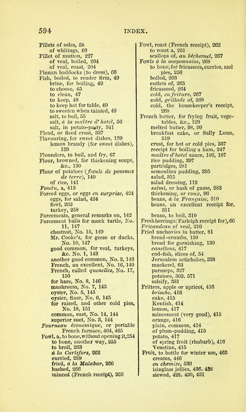 Fillets of soles, 58 of whitings, 60 Fillet of mutton, 227 of veal, boiled, 204 of veal, roast, 204 Finnan haddocks (to dress), 66 Fish, boiled, to render firm, 49 brine, for boiling, 49 to choose, 45 to clean, 47 to keep, 48 to keep hot for table, 49 to sweeten when tainted, 48 salt, to boil, 55 salt, a la maitre d’ hotel, 56 salt, in potato-pasty, 341 Flead, or deed crust, 337 Flavouring, for sweet dishes, 139 lemon brandy (for sweet dishes), 139 Flounders, to boil, and fry, 67 Flour, browned, for thickening soups, &c., 130 Flour of potatoes (fecule de pommes de ter re), 140 of rice, 141 Fondu, a, 413 Forced eggs, or eggs en surprise, 424 eggs, for salad, 424 fowl, 262 turkey, 258 Forcemeats, general remarks on, 142 Forcemeat balls for mock turtle, No. 11, 147 chestnut, No. 15, 149 Mr. Cooke’s, for geese or ducks, No. 10, 147 good common, for veal, turkeys, &c. No. 1, 143 another good common, No. 2,143 French, an excellent, No. 16,149 French, called quenelles, No. 17, 150 for hare, No. 8, 146 mushroom, No. 7, 145 oyster, No. 5, 145 oyster, finer, No. 6, 145 for raised, and other cold pies, No. 18, 151 common, suet, No. 14, 144 superior suet, No. 3, 144 Fourneau iconomique, or portable French furnace, 464, 465 Fowl, a, to bone,without opening it,254 to bone, another way, 255 to broil, 263 d la Carlsfors, 262 curried, 289 fried, d la Malabar, 266 hashed, 266 minced (French receipt), 266 Fowl, roast (French receipt), 262 to roast a, 261 scallops of, au bechamel, 267 Fowls d la mayonnaise, 268 to bone, for fricassees, curries, and pies, 256 boiled, 263 cutlets of, 265 fricasseed, 264 cold, enfriture, 267 cold, grillade of, 268 cold, the housekeeper’s receipt, 268 French batter, for frying fruit, vege- tables, &c., 129 melted butter, 98, 99 breakfast cake, or Sally Lunn, 519 crust, for hot or cold pies, 337 receipt for boiling a ham, 247 maitre d’hotel sauce, 106, 107 rice pudding, 397 partridges, 281 semoulina pudding, 395 salad, 315 salad dressing, 112 salmi, or hash of game, 283 thickening, or roux, 96 beans, a la Frangaise, 310 beans, an excellent receipt for, 311 beans, to boil, 310 Fresh herrings (Farleigh receipt for), 66 Fricandeau of veal, 210 Fried anchovies in batter, 81 bread-crumbs, 130 bread for garnishing, 130 canellons, 417 cod-fish, slices of, 54 Jerusalem artichokes, 328 mackerel, 63 parsneps, 327 potatoes, 303. 571 salsify, 331 Fritters, apple or apricot, 416 brioche, 416 cake, 415 Kentish, 414 lemon, 417 mincemeat (very good), 415 orange, 416 plain, common, 414 of plum-pudding, 415 potato, 417 of spring fruit (rhubarb), 416 Venetian, 415 Fruit, to bottle for winter use, 463 creams, 446 en chemise, 539 isinglass jellies, 436. 438 stewed, 428. 430, 431