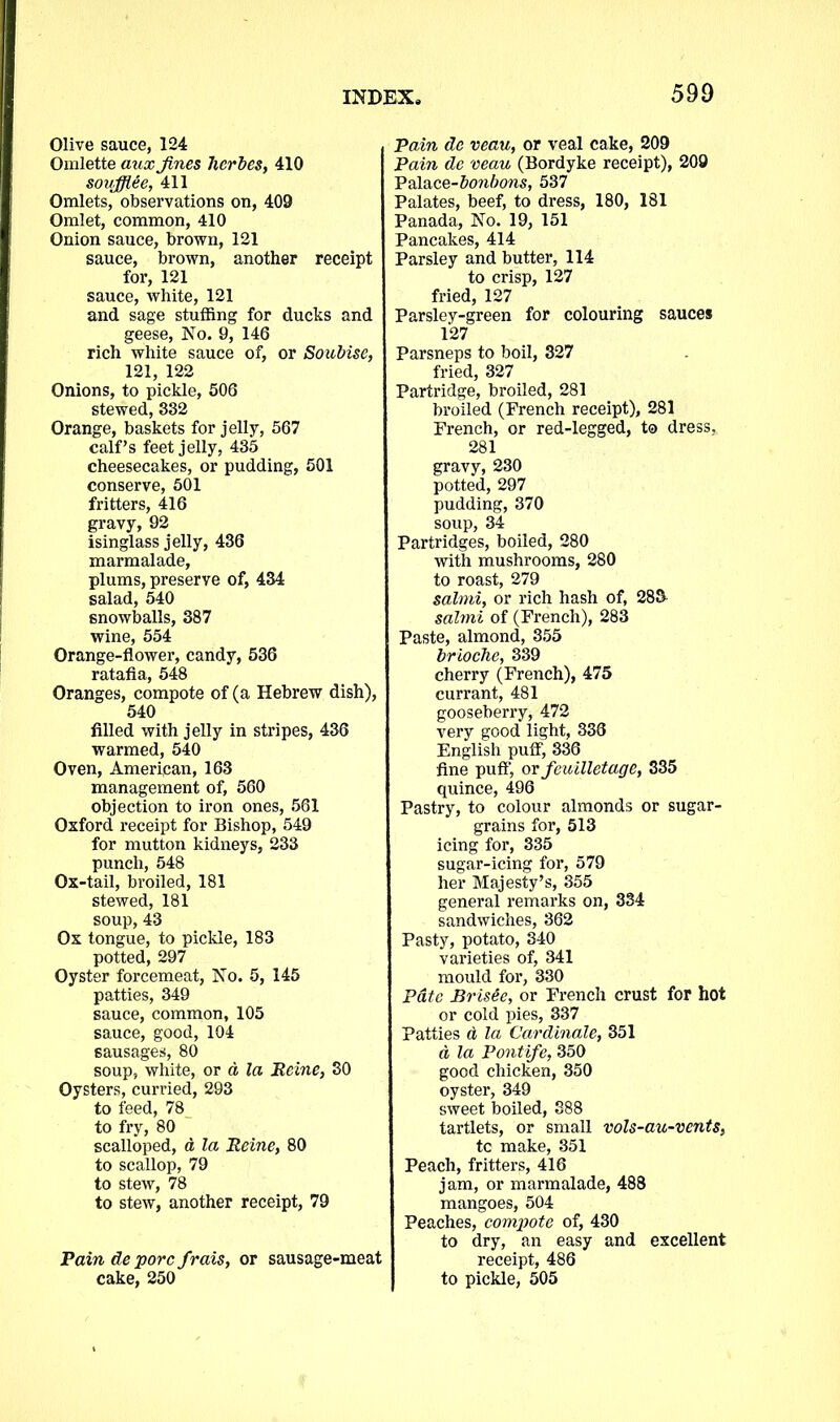 Olive sauce, 124 Omlette aux Jines herbes, 410 soufflee, 411 Omlets, observations on, 409 Omlet, common, 410 Onion sauce, brown, 121 sauce, brown, another receipt for, 121 sauce, white, 121 and sage stuffing for ducks and geese, No. 9, 146 rich white sauce of, or Soubise, 121, 122 Onions, to pickle, 506 stewed, 332 Orange, baskets for jelly, 567 calf’s feet jelly, 435 cheesecakes, or pudding, 501 conserve, 501 fritters, 416 gravy, 92 isinglass jelly, 436 marmalade, plums, preserve of, 434 salad, 540 snowballs, 387 wine, 554 Orange-flower, candy, 536 ratafia, 548 Oranges, compote of (a Hebrew dish), 540 filled with jelly in stripes, 436 warmed, 540 Oven, American, 163 management of, 560 objection to iron ones, 561 Oxford receipt for Bishop, 549 for mutton kidneys, 233 punch, 548 Ox-tail, broiled, 181 stewed, 181 soup,43 Ox tongue, to pickle, 183 potted, 297 Oyster forcemeat, No. 5, 145 patties, 349 sauce, common, 105 sauce, good, 104 sausages, 80 soup, white, or a la Heine, 30 Oysters, curried, 293 to feed, 78 to fry, 80 scalloped, a la Heine, 80 to scallop, 79 to stew, 78 to stew, another receipt, 79 Pain de pore frais, or sausage-meat Pain de veau, or veal cake, 209 Pain de veau (Bordyke receipt), 209 Palace-bonbons, 537 Palates, beef, to dress, 180, 181 Panada, No. 19, 151 Pancakes, 414 Parsley and butter, 114 to crisp, 127 fried, 127 Parsley-green for colouring sauces 127 Parsneps to boil, 327 fried, 327 Partridge, broiled, 281 broiled (French receipt), 281 French, or red-legged, to dress, 281 gravy, 230 potted, 297 pudding, 370 soup, 34 Partridges, boiled, 280 with mushrooms, 280 to roast, 279 salmi, or rich hash of, 28S salmi of (French), 283 Paste, almond, 355 brioche, 339 cherry (French), 475 currant, 481 gooseberry, 472 very good light, 338 English puff, 336 fine puff’, or feuilletage, 335 quince, 496 Pastry, to colour almonds or sugar- grains for, 513 icing for, 335 sugar-icing for, 579 her Majesty’s, 355 general remarks on, 334 sandwiches, 362 Pasty, potato, 340 varieties of, 341 mould for, 330 Pate BrisGe, or French crust for hot or cold pies, 337 Patties d la Cardinale, 351 a la Pontife, 350 good chicken, 350 oyster, 349 sweet boiled, 388 tartlets, or small vols-au-vents, tc make, 351 Peach, fritters, 416 jam, or marmalade, 488 mangoes, 504 Peaches, compote of, 430 to dry, an easy and excellent receipt, 486