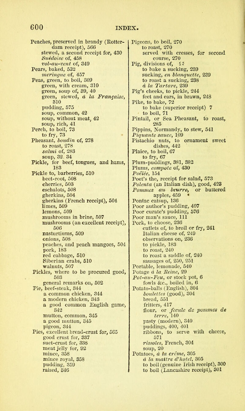 Peaches, preserved in brandy (Rotter- dam receipt), 566 stewed, a second receipt for, 430 Suedoise of, 458 vol-au-vent of, 349 Pears, baked, 532 meringue of, 457 Peas, green, to boil, 309 green, with cream, 310 green, soup of, 39, 40 green, stewed, a, la Frangaisc, 310 pudding, 575 soup, common, 42 soup, without meat, 42 soup, rich, 41 Perch, to boil, 73 to fry, 73 Pheasant, boudin of, 278 to roast, 278 salmi of, 283 soup, 32, 34 Pickle, for beef, tongues, and hams, 183 Pickle to, barberries, 510 beet-root, 508 cherries, 503 eschalots, 508 gherkins, 504 gherkins (French receipt), 504 limes, 509 lemons, 509 mushrooms in brine, 507 mushrooms (an excellent receipt), 506 nasturtiums, 509 onions, 508 peaches, and peach mangoes, 504 pork, 183 red cabbage, 510 Siberian crabs, 510 walnuts, 507 Pickles, where to be procured good, 503 general remarks on, 502 Pie, beef-steak, 344 a common chicken, 344 a modern chicken, 343 a good common English game, 342 mutton, common, 345 a good mutton, 345 pigeon, 344 Pies, excellent bread-crust for, 565 good crust for, 337 suet-crust for, 338 meat jelly for, 92 mince, 358 mince royal, 358 pudding, 359 raised, 346 Pigeons, to boil, 270 to roast, 270 served with cresses, for second course, 270 Pig, divisions of, S f to bake a sucking, 239 sucking, en blanquette, 239 to roast a sucking, 238 d la Tartare, 239 Pig’s cheeks, to pickle, 244 feet and ears, in brawn, 248 Pike, to bake, 72 to bake (superior receipt) 7 to boil, 71 Pintail, or Sea Pheasant, to roast, 285 Pippins, Normandy, to stew, 541 Piquante sauce, 109 Pistachio nuts, to ornament sweet dishes, 442 Plaice, to boil, 67 to fry, 67 Plum-puddings, 381, 382 Plums, compote of, 430 Poelee, 154 Poet’s the, receipt for salad, 573 Polenta (an Italian dish), good, 423 Pommcs au beurre, or buttered apples, 459 « Pontac catsup, 136 Poor author’s pudding, 407 Poor curate’s pudding, 576 Poor man’s sauce, 111 Pork, to choose, 236 cutlets of, to broil or fry, 241 Italian cheese of, 249 observations on, 236 to pickle, 183 to roast, 240 to roast a saddle of, 240 sausages of, 250, 251 Portable, lemonade, 540 Potage a la Peine, 29 Pot-au-Fcu, or stock pot, 6 fowls &c., boiled in, 6 Potato-balls (English), 304 boulettes (good), 304 bread, 551 fritters, 417 flour, or fecule de pommcs de terre, 140 pasty (modern), 340 puddings, 400, 401 ribbons, to serve with cheese, 571 rissoles, French, 304 soup, 20 Potatoes, d la creme, 305 a la maitre hotel, 305 to boil (genuine Irish receipt), 300 to boil (Lancashire receipt), 301