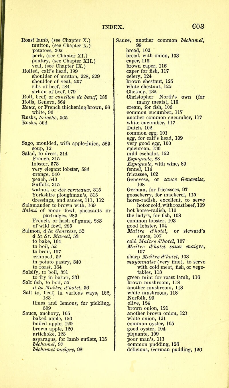 Roast lamb, (see Chapter X.) mutton, (see Chapter X.) potatoes, 302 pork, (see Chapter XI.) poultry, (see Chapter XII.) veal, (see Chapter IX.) Rolled, calf’s head, 199 shoulder of mutton, 228, 229 shoulder of veal, 207 ribs of beef, 184 sirloin of beef, 179 Roll, beef, or cnnellon de bcevf, 188 Rolls, Geneva, 564 Roux, or French thickening brown, 96 white, 96 Rusks, brioche, 565 Rusks, 564 Sago, moulded, with apple-juice, 583 soup, 12 Salad, to dress, 314 French, 315 lobster, 573 very elegant lobster, 584 orange, 540 peach, 540 Suffolk, 315 walnut, or des cerneaux, 315 Yorkshire ploughman’s, 315 dressings, and sauces, 111, 112 Salamander to brown with, 169 Salmi of moor fowl, pheasants or partridges, 283 French, or hash of game, 283 of wild fowl, 285 Salmon, d la Genevese, 52 d la St. Marcel, 53 to bake, 164 to boil, 52 to broil, 167 crimped, 52 in potato pastry, 340 to roast, 164 Salsify, to boil, 331 to fry in batter, 331 Salt fish, to boil, 55 d la Maitre d’hotel, 56 Salt to, beef, in various ways, 182, 183 limes and lemons, for pickling, 509 Sauce, anchovy, 105 baked apple, 120 boiled apple, 120 brown apple, 120 artichoke, 123 asparagus, for lamb cutlets, 115 hichamel, 97 b&chamel maigre, 98 Sauce, another common M charnel, 98 bread, 102 bread, with onion, 103 caper, 116 brown caper, 116 caper for fish, 117 celery, 124 brown chestnut, 125 white chestnut, 125 Chetney, 132 Christopher North’s own (for many meats), 110 cream, for fish, 106 common cucumber, 117 another common cucumber, 117 white cucumber, 117 Dutch, 102 common egg, 101 egg, for calf’s head, 109 very good egg, 100 epicurean, 136 mild eschalot, 122 Espagnole, 88 Espagnole, with wine, 89 fennel, 114 fricassee, 102 Genevese, or sauce Genevoise, 108 German, for fricassees, 97 gooseberry, for mackerel, 115 horse-radish, excellent, to serve hot or cold, with roast beef, 109 hot horse-radish, 110 the lady’s, for fish, 108 common lobster, 103 good lobster, 104 Maitre d’hotel, or steward’s sauce, 107 cold Maitre d’hotel, 107 Maitre d’hotel sauce maigre, 107 sharp Maitre d’hotel, 103 mayonnaise (very fine), to serve with cold meat, fish, or vege- tables, 113 green mint for roast lamb, 116 brown mushroom, 118 another mushroom, 118 white mushroom, 118 Norfolk, 99 olive, 124 brown onion, 121 another brown onion, 121 white onion, 121 common oyster, 105 good oyster, 104 piquante, 109 poor man’s, 111 common pudding, 126 delicious, German pudding, 126