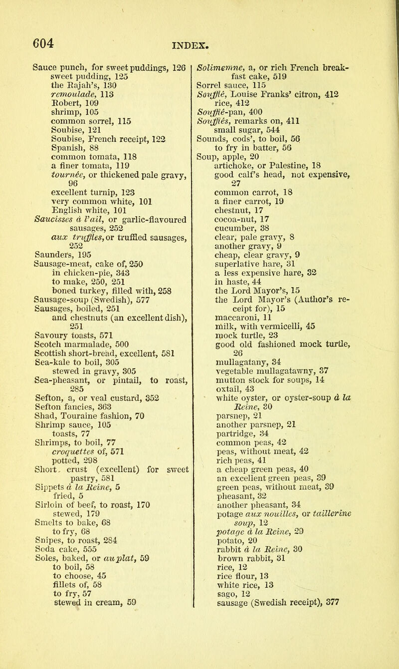 Sauce punch, for sweet puddings, 126 sweet pudding, 125 the Rajah’s, 130 remoulade, 113 Robert, 109 shrimp, 105 common sorrel, 115 Soubise, 121 Soubise, French receipt, 122 Spanish, 88 common tomata, 118 a finer tomata, 119 tournee, or thickened pale gravy, 96 excellent turnip, 123 very common white, 101 English white, 101 Saucisses a Vail, or garlic-flavoured sausages, 252 aux truffles, or truffled sausages, 252 Saunders, 195 Sausage-meat, cake of, 250 in chicken-pie, 343 to make, 250, 251 boned turkey, filled with, 258 Sausage-soup (Swedish), 577 Sausages, boiled, 251 and chestnuts (an excellent dish), 251 Savoury toasts, 571 Scotch marmalade, 500 Scottish short-bread, excellent, 581 Sea-kale to boil, 305 stewed in gravy, 305 Sea-pheasant, or pintail, to roast, 285 Sefton, a, or veal custard, 352 Sefton fancies, 363 Shad, Touraine fashion, 70 Shrimp sauce, 105 toasts, 77 Shrimps, to boil, 77 croquettes of, 571 potted, 298 Short, crust (excellent) for sweet pastry, 581 Sippets a la Heine, 5 fried, 5 Sirloin of beef, to roast, 170 stewed, 179 Smelts to bake, 68 to fry, 68 Snipes, to roast, 284 Soda cake, 555 Soles, baked, or auplat, 59 to boil, 58 to choose, 45 fillets of, 58 to fry, 57 stewed in cream, 59 Solimemne, a, or rich French break- fast cake, 519 Sorrel sauce, 115 Souffle, Louise Franks’ citron, 412 rice, 412 Souffle-pan, 400 Souffles, remarks on, 411 small sugar, 544 Sounds, cods’, to boil, 56 to fry in batter, 56 Soup, apple, 20 artichoke, or Palestine, 18 good calf’s head, not expensive, 27 common carrot, 18 a finer carrot, 19 chestnut, 17 cocoa-nut, 17 cucumber, 38 clear, pale gravy, 8 another gravy, 9 cheap, clear gravy, 9 superlative hare, 31 a less expensive hare, 32 in haste, 44 the Lord Mayor’s, 15 the Lord Mayor’s (Author’s re- ceipt for), 15 maccaroni, 11 milk, with vermicelli, 45 mock turtle, 23 good old fashioned mock turtle, 26 mullagatany, 34 vegetable mullagatawny, 37 mutton stock for soups, 14 oxtail, 43 white oyster, or oyster-soup d la Heine, 30 parsnep, 21 another parsnep, 21 partridge, 34 common peas, 42 peas, without meat, 42 rich peas, 41 a cheap green peas, 40 an excellent green peas, 39 green peas, without meat, 39 pheasant, 32 another pheasant, 34 potage aux nouilles, or taillerine soup, 12 potage A la Heine, 29 potato, 20 rabbit d la Heine, 30 brown rabbit, 31 rice, 12 rice flour, 13 white rice, 13 sago, 12 sausage (Swedish receipt), 377