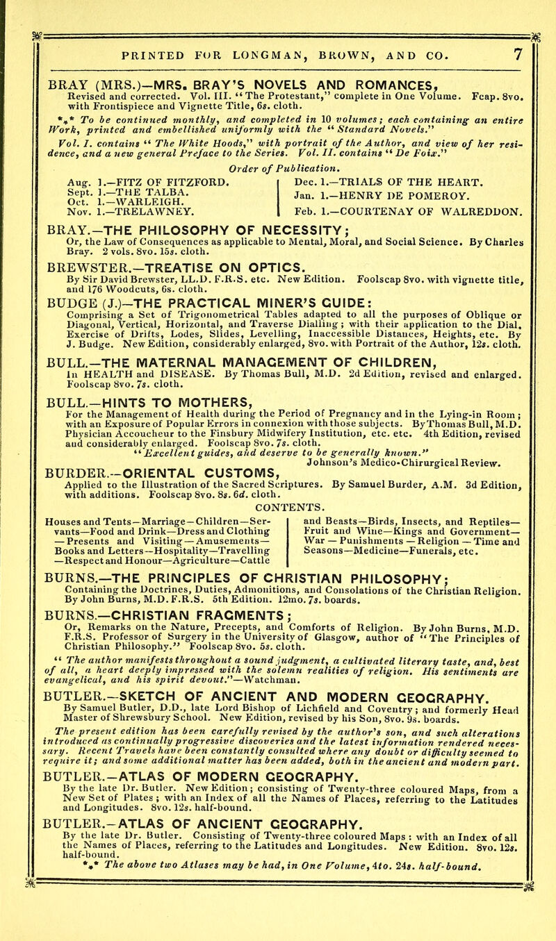 BRAY (MRS.)—MRS. BRAY’S NOVELS AND ROMANCES, Revised and corrected. Vol. III. “ The Protestant,” complete in One Volume. Fcap. 8vo. with Frontispiece and Vignette Title, 6s. cloth. *»* To be continued monthly, and completed in 10 volumes; each containing an entire Work, printed and embellished uniformly with the “ Standard Novels.” Vol. I. contains “ The White Hoods, with portrait of the Author, and view of her resi- dence, and a new general Preface to the Series. Vol. II. contains “ De Foiw. Order of Publication. Aug. FITZ OF FITZFORD. Sept. ].—'THE TALBA. Oct. 1.—WARLEIGH. Nov. 1.—TRELAWNEY. Dec. 1.—TRIALS OF THE HEART. Jan. 1.—HENRY DE POMEROY. Feb. 1.—COURTENAY OF WALREDDON. BRAY.—THE PHILOSOPHY OF NECESSITY; Or, the Law of Consequences as applicable to Mental, Moral, and Social Science. By Charles Bray. 2 vols. 8vo. 15s. cloth. BREWSTER.—TREATISE ON OPTICS. By Sir David Brewster, LL.D. F.R.S. etc. New Edition. Foolscap 8vo. with vignette title, and 176 Woodcuts, 6s. cloth. BUDGE (J.)—THE PRACTICAL MINER’S GUIDE: Comprising a Set of Trigonometrical Tables adapted to all the purposes of Oblique or Diagonal, Vertical, Horizontal, and Traverse Dialling ; with their application to the Dial. Exercise of Drifts, Lodes, Slides, Levelling, Inaccessible Distances, Heights, etc. By J. Budge. New Edition, considerably enlarged, 8vo. with Portrait of the Author, 12s. cloth. BULL.-THE MATERNAL MANAGEMENT OF CHILDREN, In HEALTH and DISEASE. By Thomas Bull, M.D. 2d Edition, revised and enlarged. Foolscap 8vo. 7s. cloth. BULL.-HINTS TO MOTHERS, For the Management of Health during the Period of Pregnancy and in the Lying-in Room ; with an Exposure of Popular Errors in connexion with those subjects. ByThomas Bull, M.D. Physician Accoucheur to the Finsbury Midwifery Institution, etc. etc. 4th Edition, revised and considerably enlarged. Foolscap 8vo. 7s. cloth. “ Excellent guides, and deserve to be generally known. Johnson’s Medico-Chirurgical Review. BURDER.—ORIENTAL CUSTOMS, Applied to the Illustration of the Sacred Scriptures. By Samuel Burder, A.M. 3d Edition, with additions. Foolscap 8vo. 8s. 6d. cloth. CONTENTS. Houses and Tents—Marriage—Children—Ser- vants—Food and Drink—Dress and Clothing — Presents and Visiting — Amusements— Books and Letters—Hospitality—Travelling —Respect and Honour—Agriculture—Cattle and.Beasts—Birds, Insects, and Reptiles— Fruit and Wine—Kings and Government— War — Punishments — Religion — Time and Seasons—Medicine—Funerals, etc. BURNS.—THE PRINCIPLES OF CHRISTIAN PHILOSOPHY; Containing the Doctrines, Duties, Admonitions, aud Consolations of the Christian Religion. By John Burns, M.D. F.R.S. 5th Edition. 12mo. 7s. boards. BURNS.—CHRISTIAN FRAGMENTS; Or, Remarks on the Nature, Precepts, and Comforts of Religion. By John Burns, M.D. F.R.S. Professor of Surgery in the University of Glasgow, author of “The Principles of Christian Philosophy.” Foolscap 8vo. 5s. cloth. “ The author manifests throughout a sound judgment, a cultivated literary taste, and, best of all, a heart deeply impressed with the solemn realities of religion. His sentiments are evangelical, and his spirit devout.—Watchman. BUTLER.—SKETCH OF ANCIENT AND MODERN GEOGRAPHY. By Samuel Butler, D.D., late Lord Bishop of Lichfield and Coventry; and formerly Head Master of Shrewsbury School. New Edition, revised by his Son, 8vo. 9s. boards. The present edition has been carefully revised by the author's son, and such alterations introduced as continually progressive discoveries and the latest information rendered neces- sary. Recent Travels have been constantly consulted where any doubt or difficulty seemed to require it; and some additional matter has been added, both in the ancient and modern part. BUTLER. —ATLAS OF MODERN GEOGRAPHY. By the late Dr. Butler. New Edition; consisting of Twenty-three coloured Maps, from a New Set of Plates; with an Index of all the Names of Places, referring to the Latitudes and Longitudes. 8vo. 12s. half-bound. BUTLER.— ATLAS OF ANCIENT GEOGRAPHY. By the late Dr. Butler, the Names of Places, half-bound. *»* The above two Atlases may be had, in One Volume, 4<o. 24s. half-bound. r. Consisting of Twenty-three coloured Maps : with an Index of all referring to the Latitudes and Longitudes. New Edition. 8vo. 12s. m-