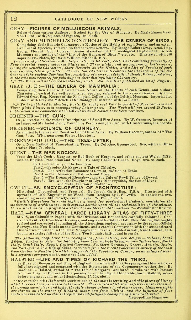 m - - -- —% 12 CATALOGUE OF NEW WORKS GRAY.—FIGURES OF MOLLUSCOUS ANIMALS, Selected from various Authors. Etched for the Use of Students. By Maria Emma Gray. Vol. I. 8vo., with 78 plates of Figures, 12s. cloth. GRAY AND MITCHELL’S ORNITHOLOGY.—THE GENERA OF BIRDS; Comprising their Generic Characters, a Notice of the Habits of each Genus, and an exten- sive List of Species, referred to their several Genera. By George Robert Gray, Acad. Imp. Georg. Florent. Soc. Corresp. Senior Assistant of the Zoological Department, British Museum; and author of the “ List of the Genera of Birds, ” etc. etc. Illustrated with 350 imperial 4to. Plates, by David William Mitchell, B.A. In course of publication in Monthly Parts, 10s. 6<f. each; each Part consisting generally of Four imperial quarto coloured Plates and Three plain, and accompanying Letter-press; giving the Generic Characters, short Remarks on the Habits, and a List of Species of each Genus as complete as possible. The uncoloured Plates will contain the Characters of all the Genera of the various Sub-families, consisting of numerous details of Heads, Wings, and Feet, as the case may require, for pointing out their distinguishing Characters. %* The Work will not exceed 50 Monthly Parts. No. 16 will be published on lsf of August. GRAY (J. E.)—THE GENERA OF MAMMALIA; Comprising their Generic Characters—a Notice of the Habits of each Genus—and a short Character of each of the well-established Species, referred to the several Genera. By John Edward Gray, Esq., Keeper of the Zoological Collection of the British Museum. Imperial 4to. uniform with Gray and Mitchell’s Ornithology; illustrated with 175 Plates. *** To be published in Monthly Parts, 12s. each; each Part to consist of Four coloured and Three plain Plates, with accompanying Letter-press. The Work will not exceed 25 Parts. Publication will commence when 150 Subscribers' Names have been received. GREENER.—THE CUN; Or, a Treatise on the various Descriptions of Small Fire Arms. By W. Greener, Inventor of an Improved Methodof Firing Cannon by Percussion, etc. 8vo. with Illustrations, 15s.boards. GREENER.—SCIENCE OF GUNNERY, As applied to the use and Construction of Fire Arms. By William Greener, author of“ The Gun,’’ etc. With numerous Plates, 15s. cloth. GREENWOOD (COL.)—THE TREE-LIFTER; Or a New Method of Transplanting Trees. By Col.Geo. Greenwood. 8vo.withan Illus- trative Plate,7«- cloth. GUEST.—THE MABINOCION, From the Llyfr Cocli o Hergest, or Red Book of Hergest, and other ancient Welsh MSS. with an English Translation and Notes. By Lady Charlotte Guest. Royal 8vo. 8s. each. Part 1.—The Lady of the Fountain. Part2.—Peredur Ab Evrawc; a Tale of Chivalry. Part 3.—The Arthurian Romance of Geraint, the Son of Erbin. Part 4.—The Romance of Kilhwch and Olwen. Part 5.—The Dream of Rhonabwy, and the Tale of Pwyll Prince of Dyved. Part 6.—Brauwen, the Daughter of Llyr: Manawyddan, the Son of Llyr; and Math, the Son ofMathonwy. GWILT.-AN ENCYCLOP/EDIA OF ARCHITECTURE; Historical, Theoretical, and Practical. By Joseph Gwilt, Esq., F.S.A. Illustrated with upwards of 1000 Engravings on Wood, from Designs by J. S. Gwilt. In 1 thick vol. 8vo. containing nearly 1300 closely-printed pages. 21. 12s. 6rf. cloth. “Gwilt’s Encyclopaedia ranks high as a work for professional students, containing the mathematics of architecture, with copious details upon all the technicalities of the science. It is a work which no professed architect or buildershouldbe without.—Westminster Review. HALL—NEW GENERAL LARGE LIBRARY ATLAS OF FIFTY-THREE MAPS, on Columbier Paper; with the Divisions and Boundaries carefully coloured. Con- structed entirely from New Drawings, and engraved by Sidney Hall. New Edition, thoroughly revised and corrected ; including all the Alterations rendered necessary by the recent Official Surveys, the New Roads on the Continent, and a careful Comparison with the authenticated Discoveries published in the latest Voyages and Travels. Folded in half. Nine Guineas, half- bound in russia; full size of the Maps, Ten Pounds, half-bound in russia. The following Maps have been re-engraved, from entirely new designs — Ireland, South Africa, Turkey in Asia; the following have been materially improved—Switzerland, North Italy, South Italy, Egypt, Central Germany, Southern Germany, Greece, Austria, Spain, and Portugal; a new Map of China, corrected from the recent government survey of the coast from Canton to Nankin (to which is appended the Province of Canton, on an enlarged scale, in a separate compartment), has since been added. HALSTED— LIFE AND TIMES OF RICHARD THE THIRD, as Duke of Gloucester and King of England : in which all the Charges against him are care- fully investigated and compared with the Statements of the Cotemporary Authorities. By Caroline A. Halsted, author of “ The Life of Margaret Beaufort.” 2 vols. 8vo. with Portrait from an Original Picture in the possession of the Right Honorable Lord Stafford, never before engraved, and other Illustrations, If. 10s. cloth. “ We consider Miss Halstead’s work as one of the most interesting and able pieces of history which has ever been presented to the world. Theresearch which it manifests is most extensive, the arrangement clear and lucid, the style always animated and picturesque. Manij new lights are thrown on the career of Richard, many new facts elicited, and the injustice of four centuries vindicated by this intrepid and indefatigable champion of historical truth Metropolitan Magazine. gj-i - 