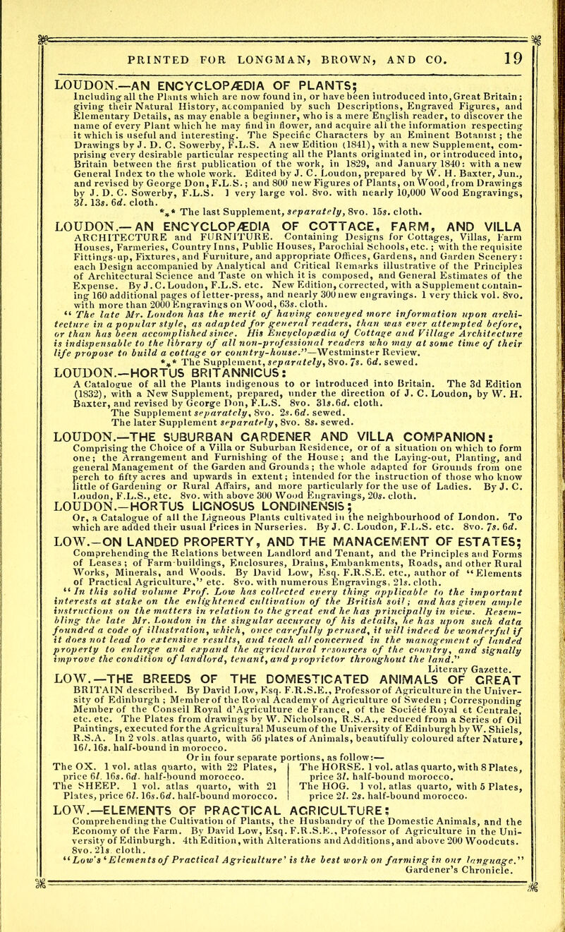 LOUDON.—AN ENCYCLOP/EDIA OF PLANTS; Including-all the Plants which are now found in, or have been introduced into. Great Britain; giving their Natural History, accompanied by such Descriptions, Engraved Figures, and Elementary Details, as may enable a beginner, who is a mere English reader, to discover the name of every Plant which he may find in flower, and acquire all the information respecting it which is useful and interesting. The Specific Characters by an Eminent Botanist; the Drawings by J. D. C. Sowerby, F.L.S. A new Edition (1841), with a new Supplement, com- prising every desirable particular respecting all the Plants originated in, or introduced into, Britain between the first publication of the work, in 1829, and January 1840: with a new General Index to the whole work. Edited by J. C. Loudon, prepared by W. H. Baxter, Jun., and revised by George Don, F.L.S.; and 800 new Figures of Plants, on Wood, from Drawings by J. D. C. Sowerby, F.L.S. 1 very large vol. 8vo. with nearly 10,000 Wood Engravings, 31. 13*. 6«f. cloth. *„* The last Supplement, separately, 8vo. 15s. cloth. LOUDON.—AN ENCYCLOP/EDIA OF COTTAGE, FARM, AND VILLA ARCHITECTURE and FURNITURE. Containing Designs for Cottages, Villas, Farm Houses, Farmeries, Country Inns, Public Houses, Parochial Schools, etc.; with the requisite Fittings-up, Fixtures, and Furniture, and appropriate Offices, Gardens, and Garden Scenery: each Design accompanied by Analytical and Critical Remarks illustrative of the Principles of Architectural Science and Taste on which it is composed, and General Estimates of the Expense. By J. C.Loudon, F.L.S. etc. New Edition, corrected, with aSupplement contain- ing 160 additional pages of letter-press, and nearly 300new engravings. 1 very thick vol. 8vo. with more than 2000 Engravings on Wood, 63s. cloth. “ The late Mr. Loudon has the merit of having conveyed more information upon archi- tecture in a popular style, as adapted for general readers, than was ever attempted before, or than has been accomplished since. His Encyclopaedia oj Cottage and Village Architecture is indispensable to the library of all non-professional readers who may at some time of their life propose to build a cottage or country-house—Westminster Review. *** The Supplement, separately, 8vo. 7s. 6d. sewed. LOUDON.—HORTUS BRITANNICUS: A Catalogue of all the Plants indigenous to or introduced into Britain. The 3d Edition (1832), with a New Supplement, prepared, under the direction of J. C. Loudon, by W. H. Baxter, and revised by George Don, F.L.S. 8vo. 31s.6rf. cloth. The Supplement separately, 8vo. 2s. 6cL sewed. The later Supplement separately, 8vo. 8s. sewed. LOUDON.—THE SUBURBAN CARDENER AND VILLA COMPANION: Comprising the Choice of a Villa or Suburban Residence, or of a situation on which to form one; the Arrangement and Furnishing of the House; and the Laying-out, Planting, and general Management of the Garden ana Grounds ; the whole adapted for Grounds from one perch to fifty acres and upwards in extent; intended for the instruction of those who know little of Gardening or Rural Affairs, and more particularly for the use of Ladies. ByJ. C. Loudon, F.L.S., etc. 8vo. with above 300 Wood Engravings, 20s. cloth. LOUDON.-HORTUS LIGNOSUS LONDINENSIS ; Or, a Catalogue of all the Ligneous Plants cultivated in the neighbourhood of London. To which are added their usual Prices in Nurseries. By J. C. Loudon, F.L.S. etc. 8vo. 7s. 6d. LOW.-ON LANDED PROPERTY, AND THE MANAGEMENT OF ESTATES; Comprehending the Relations between Landlord and Tenant, and the Principles and Forms of Leases; of Farm-buildings, Enclosures, Drains, Embankments, Roads, and other Rural Works, Minerals, and Woods. By David Low, Flsq. F.R.S.E. etc., author of “Elements of Practical Agriculture,” etc. 8vo. with numerous Engravings, 21s. cloth. “ In this solid volume Prof. Low has collected every thing applicable to the important interests at stake on the enlightened cultivation of the British soil; and has given ample instructions on the matters in relation to the great end he has principally in view. Resem- bling the late Mr. Loudon in the singular accuracy of his details, he has upon such data founded a code of illustration, which, once carefully perused, it will indeed be wonderful if it does not lead to extensive results, and teach alt concerned in the management of landed property to enlarge and expand the agricultural resources of the country, and signally improve the condition of landlord, tenant,and proprietor throughout the land. Literary Gazette. LOW.—THE BREEDS OF THE DOMESTICATED ANIMALS OF CREAT BRITAIN described. By David Low, Esq. F.R.S.E., Professor of Agriculture in the Univer- sity of Edinburgh ; Member of the Royal Academy of Agriculture of Sweden ; Corresponding Member of the Conseil Royal d’Agriculture de France, of the Societe Royal et Centrale, etc. etc. The Plates from drawings by W. Nicholson, R.S.A., reduced from a Series of Oil Paintings, executed for the Agricultural Museum of the University of Edinburgh by W. Shiels, R.S.A. In 2 vols. atlas quarto, with 56 plates of Animals, beautifully coloured after Nature, 16/. 16s. half-bound in morocco. Or in four separate portions, as follow:— The OX. 1 vol. atlas quarto, with 22 Plates, I The HORSE. 1 vol. atlas quarto, with 8Plates, price 6/. 16s. fid. half-bound morocco. price 3/. half-bound morocco. The SHEEP. 1 vol. atlas quarto, with 21 The HOG. 1 vol. atlas quarto, with 5 Plates, Plates, price 6/. 16s.6d. half-bound morocco. I price 2/. 2s. half-bound morocco. LOW.—ELEMENTS OF PRACTICAL AGRICULTURE; Comprehending the Cultivation of Plants, the Husbandry of the Domestic Animals, and the Economy of the Farm. By David Low, Esq. F.R.S.E., Professor of Agriculture in the Uni- versity of Edinburgh. 4thEdition,with Alterations and Additions,and above 200 Woodcuts. 8vo. 21s. cloth. “ Low's 1 Elements of Practical Agriculture' is the best work on farming in our language. Gardener’s Chronicle.