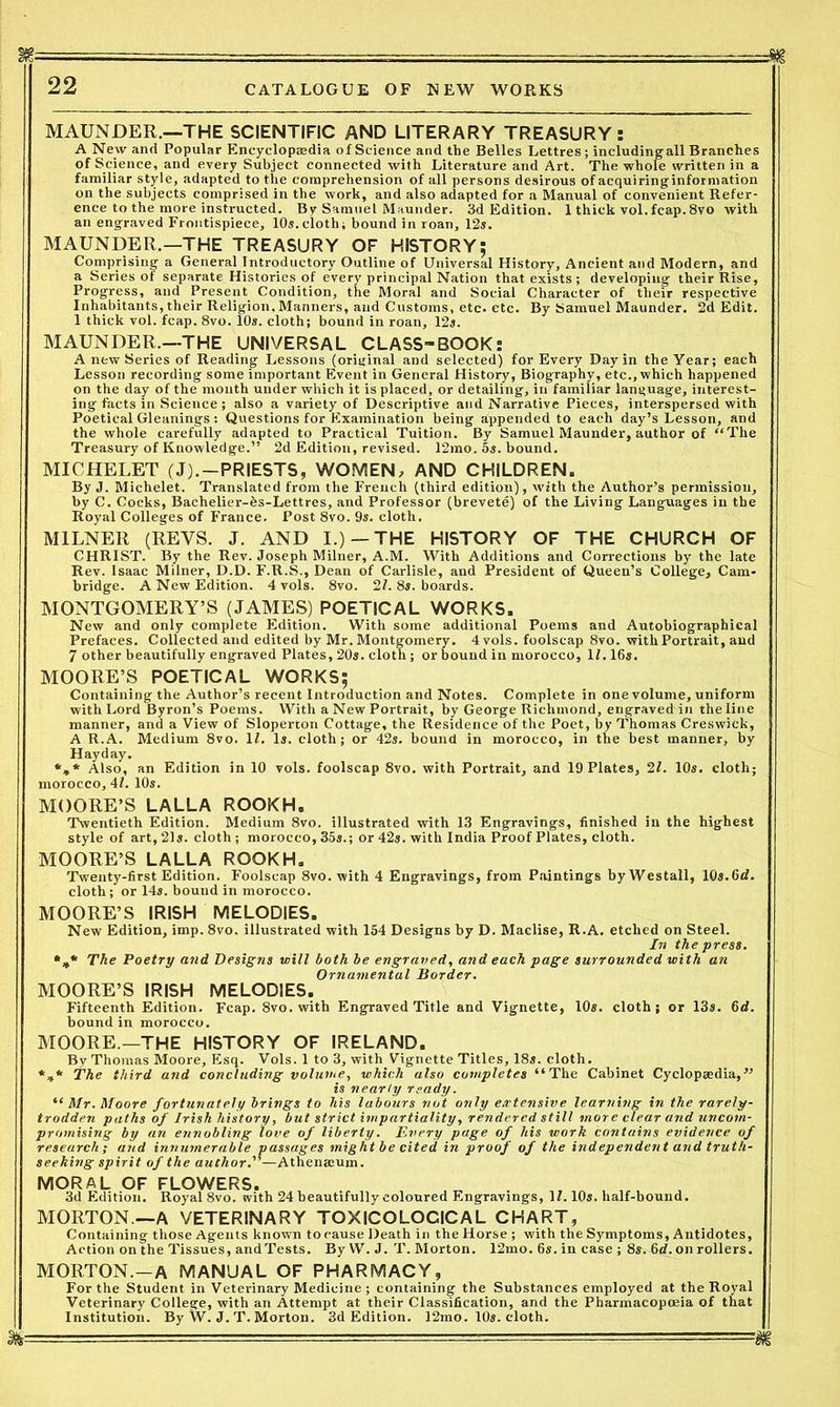 MAUNDER.—THE SCIENTIFIC AND LITERARY TREASURY: A New and Popular Encyclopaedia of Science and the Belles Lettres; includingall Branches of Science, and every Subject connected with Literature and Art. The whole written in a familiar style, adapted to the comprehension of all persons desirous of acquiringinformation on the subjects comprised in the work, and also adapted for a Manual of convenient Refer- ence to the more instructed. By Samuel Maunder. 3d Edition. 1 thick vol.fcap.8vo with an engraved Frontispiece, 10s.cloth; bound in roan, 12s. MAUNDER.—THE TREASURY OF HISTORY; Comprising a General Introductory Outline of Universal History, Ancient and Modern, and a Series of separate Histories of every principal Nation that exists; developing their Rise, Progress, and Present Condition, the Moral and Social Character of their respective Inhabitants, their Religion,Manners, and Customs, etc. etc. By Samuel Maunder. 2d Edit. 1 thick vol. fcap. 8vo. 10s. cloth; bound in roan, 12s. MAUNDER.—THE UNIVERSAL CLASS-BOOK: A new Series of Reading Lessons (original and selected) for Every Day in the Year; each Lesson recording some important Event in General History, Biography, etc., which happened on the day of the month under which it is placed, or detailing, in familiar language, interest- ing facts in Science ; also a variety of Descriptive and Narrative Pieces, interspersed with Poetical Gleanings: Questions for Examination being appended to each day’s Lesson, and the whole carefully adapted to Practical Tuition. By Samuel Maunder, author of “The Treasury of Knowledge.” 2d Edition, revised. 12mo. 5s. bound. MICHELET (J).-PRIESTS, WOMEN; AND CHILDREN. By J. Michelet. Translated from the French (third edition), with the Author’s permission, by C. Cocks, Bachelier-fes-Lettres, and Professor (brevete) of the Living Languages in the Royal Colleges of France. Post 8vo. 9s. cloth. MILNER (REVS. J. AND I.) —THE HISTORY OF THE CHURCH OF CHRIST. By the Rev. Joseph Milner, A.M. With Additions and Corrections by the late Rev. Isaac Milner, D.D. F.R.S., Dean of Carlisle, and President of Queen’s College, Cam- bridge. A New Edition. 4 vols. 8vo. 27. 8s. boards. MONTGOMERY’S (JAMES) POETICAL WORKS. New and only complete Edition. With some additional Poems and Autobiographical Prefaces. Collected and edited by Mr. Montgomery. 4 vols. foolscap 8vo. with Portrait, and 7 other beautifully engraved Plates, 20s. cloth; or bound in morocco, 1L 16s. MOORE’S POETICAL WORKS; Containing the Author’s recent Introduction and Notes. Complete in one volume, uniform with Lord Byron’s Poems. With a New Portrait, by George Richmond, engraved in the line manner, and a View of Sloperton Cottage, the Residence of the Poet, by Thomas Creswick, A R.A. Medium 8vo. 1/. Is. cloth; or 42s. bound in morocco, in the best manner, by Hay day. *»* Also, an Edition in 10 vols. foolscap 8vo. with Portrait, and 19 Plates, 21. 10s. cloth; morocco, 41. 10s. MOORE’S LALLA ROOKH. Twentieth Edition. Medium 8vo. illustrated with 13 Engravings, finished in the highest style of art, 21s. cloth; morocco, 35s.; or 42s. with India Proof Plates, cloth. MOORE’S LALLA ROOKH. Twenty-first Edition. Foolscap 8vo. with 4 Engravings, from Paintings byWestall, 10s.6d. cloth; or 14s. bound in morocco. MOORE’S IRISH MELODIES. New Edition, imp. 8vo. illustrated with 154 Designs by D. Maclise, R.A. etched on Steel. In the press. The Poetry and Designs will both be engraved, and each page surrounded with an Ornamental Border. MOORE’S IRISH MELODIES. Fifteenth Edition. Fcap. 8vo. with Engraved Title and Vignette, 10s. cloth; or 13s. 6d. bound in morocco. MOORE.—THE HISTORY OF IRELAND. By Thomas Moore, Esq. Vols. 1 to 3, with Vignette Titles, 18s. cloth. *,* The third and concluding volume, which also completes “The Cabinet Cyclopaedia,” is nearly ready. “ Mr. Moore fortunately brings to his labours not only extensive learning in the rarely- trodden paths of Irish history, but strict impartiality, rendered still more clear and uncom- promising by an ennobling love of liberty. Every page of his work contains evidence of research; and innumerable passages might be cited in proof of the independent and truth- seeking spirit of the author. —Athenaeum. MORAL OF FLOWERS. 3d Edition. Royal 8vo. with 24 beautifully coloured Engravings, 17.10s. half-bound. MORTON —A VETERINARY TOXICOLOGICAL CHART, Containing those Agents known to cause Death in the Horse ; with the Symptoms, Antidotes, Action on the Tissues, andTests. By W. J. T. Morton. 12mo. 6s. in case ; 8s. 6<7. on rollers. MORTON.-A MANUAL OF PHARMACY, For the Student in Veterinary Medicine ; containing the Substances employed at the Royal Veterinary College, with an Attempt at their Classification, and the Pharmacopoeia of that Institution. By W. J. T. Morton. 3d Edition. 12mo. 10s. cloth. - - ■■■- ■■■ ■■-■ — —m