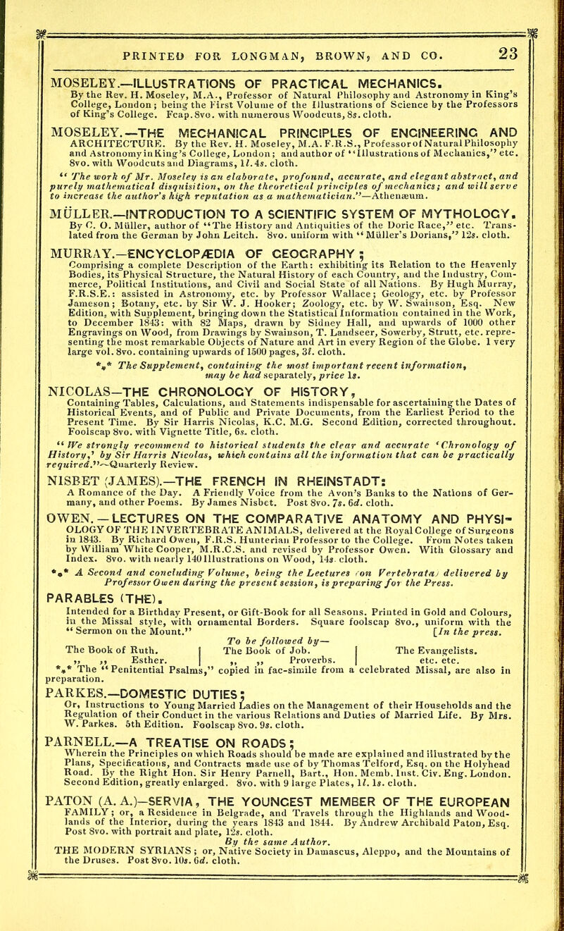 MOSELEY.—ILLUSTRATIONS OF PRACTICAL MECHANICS. By the Rev. H. Moseley, M.A., Professor of Natural Philosophy and Astronomy in King’s College, London; being the First Volume of the Illustrations of Science by the Professors of King’s College. Fcap.Svo. with numerous Woodcuts, 8s. cloth. MOSELEY.—THE MECHANICAL PRINCIPLES OF ENGINEERING AND ARCHITECTURE. By the Rev. H. Moseley, M.A. F.R.S., Professorof Natural Philosophy and Astronomy in King’s College, London; and author of “Illustrations of Mechanics,’’ etc. 8vo. with Woodcuts and Diagrams, 11.4s. cloth. “ The work of Mr. Moseley is an elaborate, profound, accurate, and elegant abstract, and purely mathematical disquisition, on the theoretical principles of mechanics; and will serv e to hicrease the author’s high reputation as a mathematician.”—Athenaeum. MULLER.—INTRODUCTION TO A SCIENTIFIC SYSTEM OF MYTHOLOGY. By C. O. Muller, author of “The History and Antiquities of the Doric Race,” etc. Trans- lated from the German by John Leitch. 8vo. uniform with “Muller’s Dorians,” 12s. cloth. MURRAY.—ENCYCLOP/EDIA OF GEOGRAPHY ; Comprising a complete Description of the Earth: exhibiting its Relation to the Heavenly Bodies, its Physical Structure, the Natural History of each Country, and the Industry, Com- merce, Political Institutions, and Civil and Social State of all Nations. By Hugh Murray, F.R.S.E.: assisted in Astronomy, etc. by Professor Wallace; Geology, etc. by Professor Jameson; Botany, etc. by Sir W. J. Hooker; Zoology, etc. by W. Swainson, Esq. New Edition, with Supplement, bringing down the Statistical Information contained in the Work, to December 1843: with 82 Maps, drawn by Sidney Hall, and upwards of 1000 other Engravings on Wood, from Drawings by Swainson, T. Landseer, Sowerby, Strutt, etc. repre- senting the most remarkable Objects of Nature and Art in every Region of the Globe. 1 very large vol. 8vo. containing upwards of 1500 pages, 3L cloth. *,* The Supplement, containing the most important recent information, may be had separately, price 1$. NICOLAS—THE CHRONOLOGY OF HISTORY, Containing Tables, Calculations, and Statements indispensable for ascertaining the Dates of Historical Events, and of Public aud Private Documents, from the Earliest Period to the Present Time. By Sir Harris Nicolas, K.C. M.G. Second Edition, corrected throughout. Foolscap 8vo. with Vignette Title, 6s. cloth. “ We strongly recommend to historical students the clear and accurate ‘Chronology of History,' by Sir Harris Nicolas, which contains all the information that can be practically required.Quarterly Review. NISBET (JAMES).—THE FRENCH IN RHEINSTADT: A Romance of the Day. A Friendly Voice from the Avon’s Banks to the Nations of Ger- many, and other Poems. By James Nisbet. Post 8vo. 7s. 6d. cloth. OWEN.— LECTURES ON THE COMPARATIVE ANATOMY AND PHYSI- OLOGY OF the INVERTEBRATE ANIMALS, delivered at the Royal College of Surgeons in 1843. By Richard Owen, F.R.S. Hunterian Professor to the College. From Notes taken by William White Cooper, M.R.C.S. and revised by Professor Owen. With Glossary and Index. 8vo. with nearly 140Illustrations on Wood, 14*. cloth. *•* A Second and concluding Volume, being the Lectures ron Vertebrataj delivered by Professor Owen during the present session, is preparing for the Press. PARABLES (THE). Intended for a Birthday Present, or Gift-Book for all Seasons. Printed in Gold and Colours, in the Missal style, with ornamental Borders. Square foolscap 8vo., uniform with the “ Sermon on the Mount.” [/w the press. To be followed by— The Book of Ruth. [ The Book of Job. | The Evangelists. ,, ,, Esther. | ,, „ Proverbs. | etc. etc. *** The “Penitential Psalms,” copied in fac-simile from a celebrated Missal, are also in preparation. PARKES.—DOMESTIC DUTIES; Or, Instructions to Young Married Ladies on the Management of their Households and the Regulation of their Conduct in the various Relations and Duties of Married Life. By Mrs. W. Parkes. 5th Edition. Foolscap 8vo. 9s. cloth. PARNELL.—A TREATISE ON ROADS ; Wherein the Principles on which Roads should be made are explained and illustrated by the Plans, Specifications, and Contracts made use of by Thomas Telford, Esq. on the Holyhead Road. By the Right Hon. Sir Henry Parnell, Bart., Hon. Memb. lust. Civ. Eng. London. Second Edition, greatly enlarged. 8vo. with 9 large Plates, If. Is. cloth. PATON (A. A.)—SERVIA, THE YOUNGEST MEMBER OF THE EUROPEAN FAMILY; or, a Residence in Belgrade, and Travels through the Highlands and Wood- lands of the Interior, during the years 1843 and 1844. By Andrew Archibald Paton, Esq. Post 8vo. with portrait and plate, 12s. cloth. By the same Author. THE MODERN SYRIANS ; or, Native Society in Damascus, Aleppo, and the Mountains of the Druses. Post 8vo. 10s. 6d. cloth.