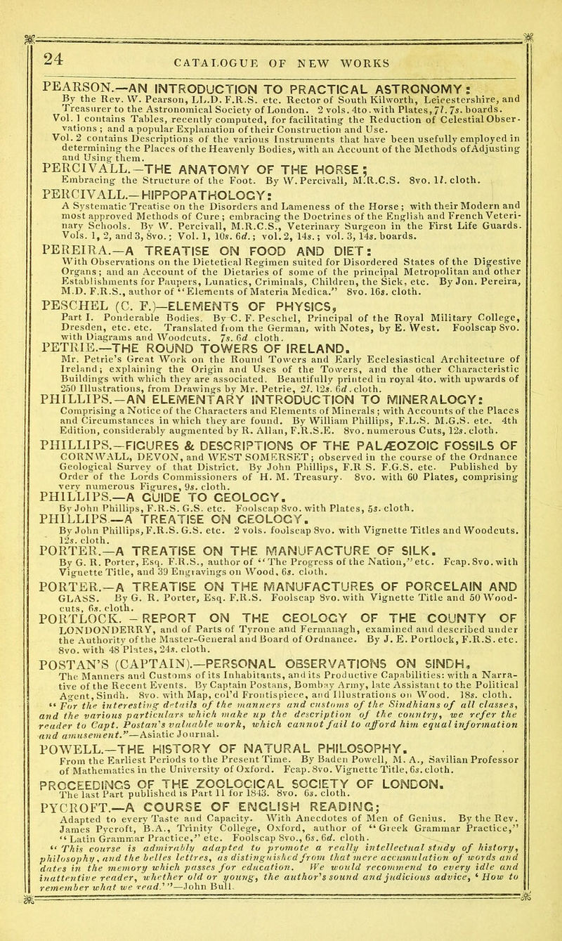 PEARSON.—AM INTRODUCTION TO PRACTICAL ASTRONOMY: By the Rev. VV. Pearson, LL.D. F.R.S. etc. Rector of Soutli Kilworth, Leicestershire, and Treasurer to the Astronomical Society of London. 2 vols. 4to. -with Plates, Jl. 7s. boards. Vol. 1 contains Tables, recently computed, for facilitating the Reduction of Celestial Obser- vations ; and a popular Explanation of their Construction and Use. Vol. 2 contains Descriptions of the various Instruments that have been usefully employed in determining the Places of the Heavenly Bodies, with an Account of the Methods of Adjusting and Using them. PERCIVALL.-THE ANATOMY OF THE HORSE: Embracing the Structure of the Foot. By VV.Percivall, M.R.C.S. 8vo. II. cloth. PERCIVALL.-HIPPOPATHOLOCY: A Systematic Treatise on the Disorders and Lameness of the Horse ; with their Modern and most approved Methods of Cure ; embracing the Doctrines of the English and French Veteri- nary Schools. Bv VV. Percivall, M.R.C.S., Veterinary Surgeon in the First Life Guards. Vols. 1, 2, and 3, 8vo.; Vol. 1, 10s. 6rf.; vol. 2, 14s.; vol. 3,14*. boards. PEREIRA.—A TREATISE ON FOOD AND DIET: With Observations on the Dietetical Regimen suited for Disordered States of the Digestive Organs; and an Account of the Dietaries of some of the principal Metropolitan and other Establishments for Paupers, Lunatics, Criminals, Children, the Sick, etc. By Jon. Pereira, M.D. F.R.S., author of “Elements of Materia Medica.” 8vo. 16*. cloth. PESCHEL (C. F.)—ELEMENTS OF PHYSICS, Part I. Ponderable Bodies. By~C. F. Peschel, Principal of the Royal Military College, Dresden, etc. etc. Translated from the German, with Notes, by E. West. Foolscap 8vo. with Diagrams and Woodcuts. 7s. 6d cloth. PETRIE.—THE ROUND TOWERS OF IRELAND. Mr. Petrie’s Great Work on the Round Towers and Early Ecclesiastical Architecture of Ireland; explaining the Origin and Uses of the Towers, and the other Characteristic Buildings with which they are associated. Beautifully printed in royal 4to. with upwards of 250 Illustrations, from Drawings by Mr. Petrie, 21.12*. 6rf. cloth. PHILLIPS.—AN ELEMENTARY INTRODUCTION TO MINERALOGY: Comprising a Notice of the Characters and Elements of Minerals ; with Accounts of the Places and Circumstances in which they are found. By William Phillips, F.L.S. M.G.S. etc. 4th Edition, considerably augmented by R. Allan, F.R.S.E. 8vo. numerous Cuts, 12*. cloth. PHILLIPS.—FIGURES & DESCRIPTIONS OF THE PALEOZOIC FOSSILS OF CORNWALL, DEVON, and WEST SOMERSET; observed in the course of the Ordnance Geological Survey of that District. By John Phillips, F.R S. F.G.S. etc. Published by Order of the Lords Commissioners of H. M. Treasury. 8vo. with 60 Plates, comprising verv numerous Figures, 9*. cloth. PHILLIPS.—A GUIDE TO GEOLOGY. By John Phillips, F.R.S. G.S. etc. Foolscap 8vo. with Plates, 5s. cloth. PHILLIPS—A TREATISE ON CEQLOGY. By John Phillips, F.R.S. G.S. etc. 2 vols. foolscap 8vo. with Vignette Titles and Woodcuts. ' 12*. cloth. PORTER,—A TREATISE ON THE MANUFACTURE OF SILK. By G. R. Porter, Esq. F.R.S., author of “ The Progress of the Nation,” etc. Fcap. 8vo. with Vignette Title, and 39 Engravings on Wood, 6*. cloth. PORTER.—A TREATISE ON THE MANUFACTURES OF PORCELAIN AND GLASS. By G. R. Porter, Esq. F.R.S. Foolscap 8vo. with Vignette Title and 50 Wood- cuts, 6*. cloth. POllTLOCK. - REPORT ON THE GEOLOGY OF THE COUNTY OF LONDONDERRY, and of Parts of Tyrone and Fermanagh, examined and described under the Authority of the Master-General and Board of Ordnance. By J. E. Portlock, F.R.S. etc. 8vo. with 48 Plates, 24*. eloth. POST AN’S (CAPTAIN).—PERSONAL OBSERVATIONS ON SINDH, The Manners and Customs of its Inhabitants, and its Productive Capabilities: with a Narra- tive of the Recent Events. By Captain Postans, Bombay Army, late Assistant to the Political Agent, Sindh. 8vo. with Map, col’d Frontispiece, and Illustrations on Wood. 18*. cloth. “ For the interesting’ details of the manners and customs of the Sindhians of all classes, and the various particulars which make up the description of the country, we refer the reader to Capt. Postan's valuable work, which cannot fail to afford him equal information and amusement.”—Asiatic Journal. POWELL.—THE HISTORY OF NATURAL PHILOSOPHY. From the Earliest Periods to the Present Time. By Baden Powell, M. A., Savilian Professor of Mathematics in the University of Oxford. Fcap. 8vo. Vignette Title, 6*. cloth. PROCEEDINGS OF THE ZOOLOGICAL SOCIETY OF LONDON. The last Part published is Part 11 for 1843. 8vo. 6*. cloth. PYCROFT.—A COURSE OF ENGLISH READING; Adapted to every Taste and Capacity. With Anecdotes of Men of Genius. By the Rev. James Pycroft, B.A., Trinity College, Oxford, author of “Greek Grammar Practice,” “ Latin Grammar Practice,” etc. Foolscap 8vo., 6s. 6rf. cloth. “ This course is admirably adapted to promote a really intellectual study of history, philosophy, and the belles lettres, as distinguished from that mere accumulation of words and dates in the memory which passes for education. IVe would recommend to every idle and inattentive reader, whether old or young, the author's sound and judicious advice, ‘ How to remember what we read.'—John Bull,