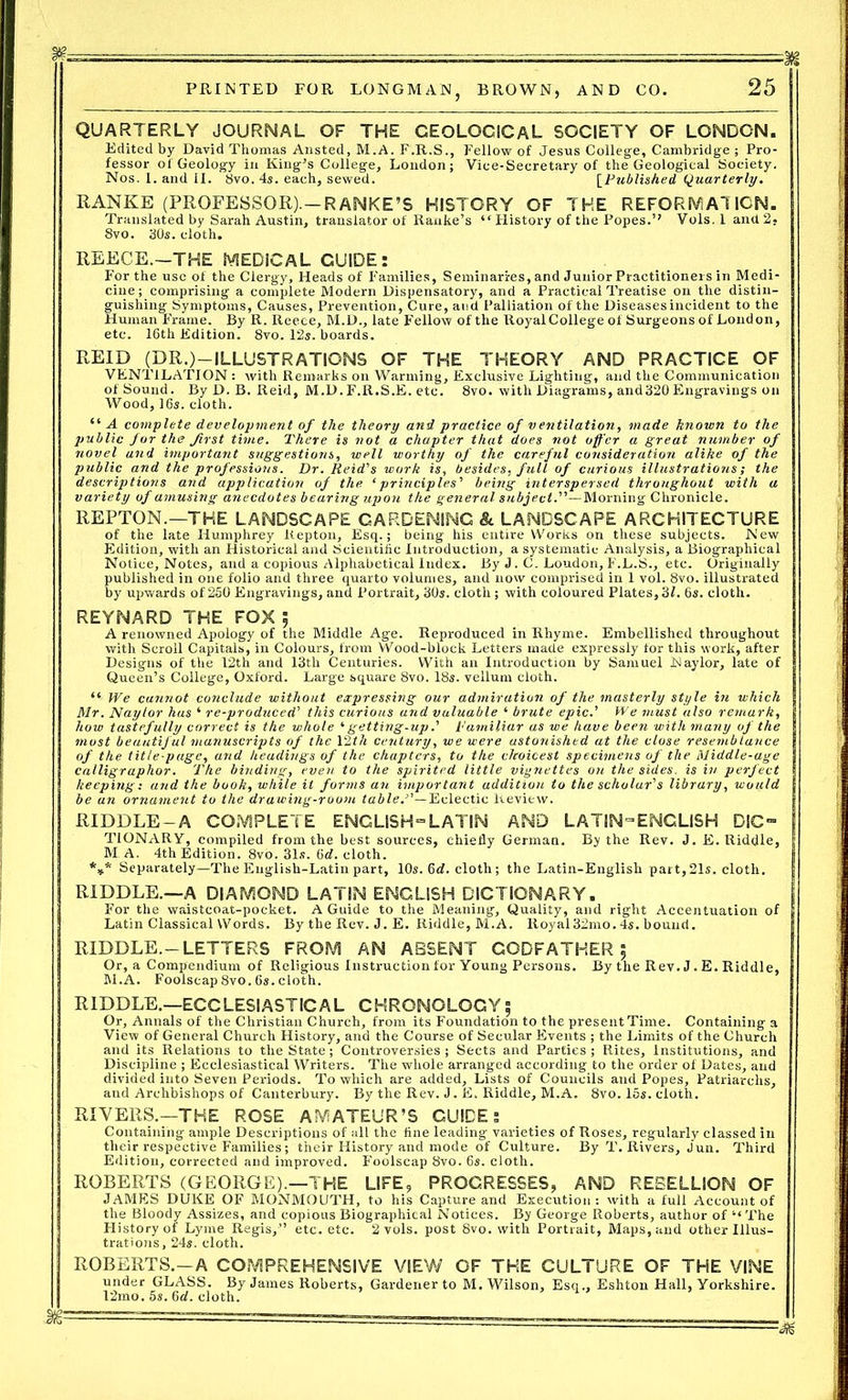 — —~-^3jg PRINTED FOR LONGMAN, BROWN, AND CO. 25 QUARTERLY JOURNAL OF THE GEOLOGICAL SOCIETY OF LONDON. Edited by David Thomas Ansted, M.A. F.R.S., Fellow of Jesus College, Cambridge ; Pro- fessor of Geology in King’s College, London; Vice-Secretary of the Geological Society. Nos. I. and II. 8vo. 4s. each, sewed. [Published Quarterly. RANKE (PROFESSOR).—RANKE’S HISTORY OF THE REFORMATION. Translated by Sarah Austin, translator of Ranke’s “ History of the Popes.’’ Vols. 1 and 2. 8vo. 30s. cloth. REECE.—THE MEDICAL GUIDE: For the use of the Clergy, Heads of Families, Seminaries, and Junior Practitioners in Medi- cine; comprising a complete Modern Dispensatory, and a Practical Treatise on the distin- guishing Symptoms, Causes, Prevention, Cure, and Palliation of the Diseasesincident to the Human Frame. By R. Reece, M.D., late Fellow of the RoyalCollege of Surgeons of London, etc. 16th Edition. 8vo. 12s. boards. REID (DR.)—ILLUSTRATIONS OF THE THEORY AND PRACTICE OF VENTILATION : with Remarks on Warming, Exclusive Lighting, and the Communication of Sound. By D. B. Reid, M.D. F.R.S.E. etc. 8vo. with Diagrams, and320 Engravings on Wood, 16s. cloth. “A complete development of the theory and practice of ventilation, made known to the public for the first time. There is not a chapter that does not offer a great number of novel and important suggestions, well worthy of the careful consideration alike of the public and the professions. Dr. Reid's work is, besides, full of curious illustrations; the descriptions and application of the ‘principles' being interspersed throughout with a variety of amusing anecdotes bearing upon the general subject.'''’—Morning Chronicle. REPTON.—THE LANDSCAPE GARDENING 8c LANDSCAPE ARCHITECTURE of the late Humphrey Kepton, Esq.; being his entire Works on these subjects. New Edition, with an Historical and Scientific Introduction, a systematic Analysis, a Biographical Notice, Notes, and a copious Alphabetical Index. By J. C. Loudon, F.L.S., etc. Originally published in one folio and three quarto volumes, and now comprised in 1 vol. 8vo. illustrated by upwards of 250 Engravings, and Portrait, 30s. cloth; with coloured Plates,31. 6s. cloth. REYNARD THE FOX ; A renowned Apology of the Middle Age. Reproduced in Rhyme. Embellished throughout with Scroll Capitals, in Colours, from Wood-block Letters made expressly for this work, after Designs of the 12th and 13th Centuries. With an Introduction by Samuel Naylor, late of Queen’s College, Oxford. Large square 8vo. 18s. vellum cloth. “ We cannot conclude without expressing our admiration of the masterly style in which Mr. Naylor has ‘ re-produced’ this curious and valuable ‘ brute epic.' We must also remark, how tastefully correct is the whole ‘ getting -up.’ familiar as we have been with many of the most beautiful manuscripts of the 12th century, we were astonished at the close resemblance of the title-page, and headings of the chapters, to the choicest specimens of the Middle-age calligraphor. The binding, even to the spirited little vignettes on the sides, is in perfect keeping: and the book, while it forms an important addition to the scholar's library, would be an ornament to the drawing-room table.”—Eclectic Review. RIDDLE-A COMPLETE ENGLISH “LATIN AND LATIN-ENGLISH DIC- TIONARY, compiled from the best sources, chiefly German. By the Rev. J. E. Riddle, M A. 4th Edition. 8vo. 31s. 6d. cloth. *** Separately—The English-Latin part, 10s. 6d. cloth; the Latin-English part,21s. cloth. RIDDLE.—A DIAMOND LATIN ENGLISH DICTIONARY. For the waistcoat-pocket. A Guide to the Meaning, Quality, and right Accentuation of Latin Classical Words. By the Rev. J. E. Riddle, M.A. Royal32mo. 4s. bound. RIDDLE.-LETTERS FROM AN ABSENT GODFATHER £ Or, a Compendium of Religious Instruction for Young Persons. By the Rev. J.E. Riddle, M.A. Foolscap 8vo. 6s. cloth. RIDDLE.—ECCLESIASTICAL CHRONOLOGY; Or, Annals of the Christian Church, from its Foundation to the present Time. Containing a View of General Church History, and the Course of Secular Events ; the Limits of the Church and its Relations to the State; Controversies; Sects and Parties ; Rites, Institutions, and Discipline ; Ecclesiastical Writers. The whole arranged according to the order of Dates, and divided into Seven Periods. To which are added. Lists of Councils and Popes, Patriarchs, and Archbishops of Canterbury. By the Rev. J. E. Riddle, M.A. 8vo. 15s. cloth. RIVERS.—THE ROSE AMATEUR’S GUIDE 5 Containing ample Descriptions of all the fine leading varieties of Roses, regularly classed in their respective Families; their History and mode of Culture. By T. Rivers, Jun. Third Edition, corrected and improved. Foolscap 8vo. 6s. cloth. ROBERTS (GEORGE).—THE LIFE, PROGRESSES, AND REBELLION OF JAMES DUKE OF MONMOUTH, to his Capture and Execution: with a full Account of the Bloody Assizes, and copious Biographical Notices. By George Roberts, author of “ The History of Lyme Regis,” etc. etc. 2 vols. post 8vo. with Portrait, Maps, and other Illus- trations, 24s. cloth. ROBERTS.—A COMPREHENSIVE VIEW OF THE CULTURE OF THE VINE under GLASS. By James Roberts, Gardener to M. Wilson, Esq., Eshton Hall, Yorkshire. 12mo. 5s. 6d. cloth.