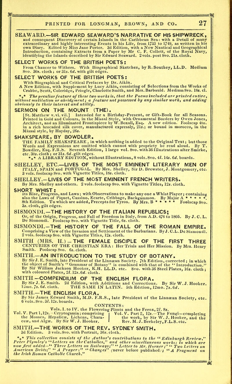 SEAWARD.—SIR EDWARD SEAWARD’S NARRATIVE OF HIS SHIPWRECK, and consequent Discovery of certain Islands in the Caribbean Sea: with a Detail of many extraordinary and highly interesting Events in his Life, from 1733 to 1749, as written in his own Diary. Edited by Miss Jane Porter. 3d Edition, with a New Nautical and Geographical Introduction, containing Extracts from a Paper by Mr C. F. Collett, of the Royal Navy, identifying the Islands described by Sir Edward Seaward. 2 vols. post 8vo. 21s. cloth. SELECT WORKS OF THE BRITISH POETS: From Chaucer to Withers. With Biographical Sketches, by R. Southey, LL.D. Medium 8vo. 30s. cloth j or 31s. 6rf. with gilt edges. SELECT WORKS OF THE BRITISH POETS: With Biographical and Critical Prefaces by Dr. Aikin. A New Edition, with Supplement by Lucy Aikin, consisting of Selections from the Works of Crabbe, Scott, Coleridge, Pringle, Charlotte Smith, and Mrs. Barbauld. Medium8vo. 18s. cl. *** The peculiar feature of these two works is, that the Poems included are printed entire, without mutilation or abridgment; a feature not possessed by any similar work, and adding obviously to their interest and utility. SERMON ON THE MOUNT (THE). [St. Matthew v. vi.vii.] Intended for a Birthday-Present, or Gift-Book for all Seasons. Printed in Gold and Colours, in the Missal Style, with Ornamental Borders by Owen Jones, Architect, and an Illuminated Frontispiece by W. Boxall, Esq. A new edition. Foolscap 4to. in a rich brocaded silk cover, manufactured expressly, 21s.; or bound in morocco, in the Missal style, by Hayday, 26s- SHAKSPEARE, BY BOWDLER. THE FAMILY SHAKSPEARE, in which nothing is added to the Original Text; but those Words and Expressions are omitted which cannot with propriety be read aloud. By T. Bowdler, Esq. F.R.S. Seventh Edition, 1 large vol. 8vo. with36 Illustrations after Smirke, etc. 30s. cloth ; or 31s. 6d. gilt edges. *»* A LIBRARY EDITION, without Illustrations, 8 vols. 8vo. 41.14s. 6d. boards. SHELLEY, ETC.—LIVES OF THE MOST EMINENT LITERARY MEN OF ITALY, SPAIN and PORTUGAL. By Mrs. Shelley, Sir D. Brewster, J. Montgomery, etc. 3 vols. foolscap 8vo. with Vignette Titles, 18s. cloth. SHELLEY.-LIVES OF THE MOST EMINENT FRENCH WRITERS. By Mrs. Shelley and others. 2 vols. foolscap 8vo. with Vignette Titles, 12s. cloth. SHORT WHIST: Its Rise, Progress, and Laws ; with Observations to make anyone a Whist Player; containing also the Laws of Piquet, Cassino, Ecarte, Cribbage, Backgammon. By Major A * * * * *. 8th Edition. To which are added. Precepts for Tyros. ByMrs.B** *** Foolscap 8vo. 3s. cloth, gilt edges. SISMONDI. —THE HISTORY OF THE ITALIAN REPUBLICS; Or, of the Origin, Progress, and Fall of Freedom in Italy, from A.D. 476 to 1805. By J. C. L. De Sismondi. Foolscap 8vo. with Vignette Title, 6s. cloth. SISMONDI. —THE HISTORY OF THE FALL OF THE ROMAN EMPIRE. Comprising a View of the Invasion and Settlement of the Barbarians. By J. C.L. De Sismondi. 2 vols. foolscap 8vo. with Vignette Titles, 12s. cloth. SMITH (MRS. H.) - THE FEMALE DISCIPLE OF THE FIRST THREE CENTURIES OF THE CHRISTIAN ERA: Her Trials and Her Mission. By Mrs. Henry Smith. Poolscap 8vo. 6s. cloth. SMITH.—AN INTRODUCTION TO THE STUDY OF BOTANY. By Sir J. E. Smith, late President of the Linnaean Society. 7th Edition, corrected ; in which the object of Smith’s “ Grammar of Botany” is combined with that of the “Introduction.” By Sir William Jackson Hooker, K.H. LL.D. etc. 8vo. with 36 Steel Plates, 16s. cloth : with coloured Plates, 2l.12s.6d. cloth. SMITH-COMPENDIUM OF THE ENCLISH FLORA. By Sir J. E. Smith. 2d Edition, with Additions and Corrections. By Sir W. J. Hooker. 12mo. 7s. 6d. cloth. THE SAME IN LATIN. 5th Edition, 12mo. 7s. 6d. SMITH.—THE ENCLISH FLORA. By Sir James Edward Smith, M.D. F.R.S., late President of the Linnaean Society, etc. 6 vols. 8vo. 3L 12s. boards. CONTENTS: Vols. I. to IV. the Flowering Plants and the Ferns, 21. 8s. Vol. V. Part 1,12s.- Cryptogamia; comprising i Vol. V. Part 2, 12s.—The Fungi—completing the Mosses, Hepaticae, Lichens, Chara- the work, by Sir W. J. Hooker, and the ceae, and Algae. By Sir W. J. Hooker. I Rev. M. J. Berkeley, F.L.S. etc. SMITH.—THE WORKS OF THE REV. SYDNEY SMITH. 3d Edition. 3 vols.8vo. with Portrait, 36s. cloth. *** This collection consists of the Author's contributions to the “ Edinburgh Review,” Peter Plymley’s “Letters on the Catholics,” and other miscellaneous works; to which are now first added—“ Three Letters on Railways“ Letter to Mr. Horner “ Two Letters on American Debts;” “ A Prayer“ Changes” (never before published^; “ A Fragment on the Irish Roman Catholic Church.” ~'M