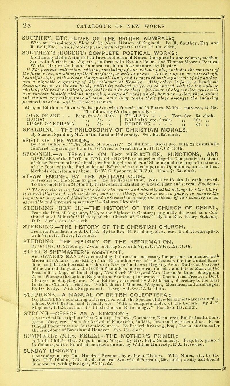 SOUTHEY, ETC—LIVES OF THE BRITISH ADMIRALS; With an Introductory View of the Naval History of England. By R. Southey, Esq. and R. Bell, Esq. 5 vols. foolscap 8vo., with Vignette Titles, 1Z. 10*. cloth. SOUTHEY’S (ROBERT) COMPLETE POETICAL WORKS: Containing allthe Author’s last Introductions and Notes. Complete in one volume, medium 8vo. with Portrait and Vignette, uniform with Byron’s Poems and Thomas Moore’s Poetical Works, 21s.; or 42*. bound in morocco, in the best manner, by Hayday. “ The present collectivej edition, consisting- of one volume only, includes the contents of the former ten, autobiographical prefaces, as well as poems. It is got up in an exceedingly beautiful style, with a clear though small type, and is adorned with a portrait of the author, and a vignette engraving of his residence at Keswick. Altogether, it forms a handsome drawing-room, or library hook, whilst its reduced price, as compared with the ten volume edition, will render it highly acceptable to a large class. No lover of elegant literature will now content himself without possessing a copy of works which, however various the opinions entertained respecting some of them, have long taken their place amongst the enduring productions of our age.'’—Eclectic Review. Also, an Edition in 10 vols. foolscap 8vo. with Portrait and 19 Plates, 21.10*.; morocco, 4Z. 10*. The following Works separately:— JOAN OF ARC - - Fcap. 8vo. 5s. cloth. I THALABA - - - Fcap.8vo. 5*. cloth. MADOC „ 5*. ,, BALLADS, etc. 2 vols. ,, 10*. ,, CURSE OF KEHAMA ,, 5s. ,, | RODERICK - - - - ,, 5s. „ SPALDING-THE PHILOSOPHY OF CHRISTIAN MORALS. By Samuel Spalding, M.A. of the London University. 8vo. 10*. 6tZ. cloth. SPIRIT OF THE WOODS. By the author of “The Moral of Flowers.’’ 2d Edition. Royal 8vo. with 23 beautifully coloured Engravings of the Forest Trees of Great Britain, 1Z. 11*. 6cZ. cloth. SPOONER.—A TREATISE ON THE STRUCTURE, FUNCTIONS, AND DISEASES of the FOOT and LEG of the HORSE ; comprehending the Comparative Anatomy of these Parts in other Animals ; embracing the subject of Shoeing and the properTreatment of the Foot; with the Rationale and Effects of various Important Operations, and the best Methods of performing them. By W. C. Spooner, M.R.V.C. 12mo. 7*- 6<Z. cloth. STEAM ENGINE, BY THE ARTIZAN CLUB. „ , A Treatise on the Steam Engine. By the Artizan Club. Nos. 1 to 13, 4to. Is. each, sewed. To be completed in24 Monthly Parts, each illustrated by a Steel Plate and several Woodcuts, “ The treatise is marked by the same cleverness and vivacity which belongs to ‘ the Club it is well illustrated with woodcuts, and seems likely, as far as we can judge, to answer the important purpose of diffusing sound information among the artisans of this country in an agreeable and interesting manner.’1—Railway Chronicle. STEBBING (REV. H.)—THE HISTORY OF THE CHURCH OF CHRIST, From the Diet of Augsburg, 1530, to the Eighteenth Century; originally designed as a Con- tinuation of Milner’s “ History of the Church of Christ.” By the Rev. Henry Stebbing, D.D. 3 vols. 8vo. 36*. cloth. STEBBING.—THE HISTORY OF THE CHRISTIAN CHURCH, From its Foundation to A.D. 1492. By the Rev ■ H. Stebbing, M.A., etc. 2 vols.foolscap 8vo. with Vignette Titles, 12*. cloth. STEBBING.-THE HISTORY OF THE REFORMATION. By the Rev. H. Stebbing. 2 vols. foolscap 8vo. with Vignette Titles, 12*. cloth. STEEL’S SHIPMASTER’S ASSISTANT, And OWNER’S MANUAL; containing Information necessary for persons connected with Mercantile Affairs ; consisting of the Regulation Acts of the Customs for the United King- dom, and British Possessions abroad; Navigation Laws ; Registry Acts ; Duties of Customs of the United Kingdom, the British Plantations in America, Canada, and Isle of Man ; in the East Indies, Cape of Good Hope, New South Wales, and Van Dieman’s Land; Smuggling Acts ; Pilotage throughout England and Scotland ; Insurances ; Commercial Treaties ; Dock Charges on Shipping, etc. New Edition, corrected by J. Stikeman, Secretary to the East India and China Association. With Tables of Monies, Weights, Measures, and Exchanges. By Dr. Kelly. With a Supplement. 1 large vol. 8vo. 1Z. Is. cloth. STEPHENS.-A MANUAL OF BRITISH COLEOPTERA ; Or, BEETLES : containing a Description of all the Species of Beetles hitherto ascertained to inhabit Great Britain and Ireland, etc. With a complete Index of the Genera. By J.F. Stephens, F.L.S., author of “ Illustrations of Entomology.” Post 8vo. 14*. cloth. STRONG—GREECE AS A KINGDOM: A Statistical Description of that Country—its Laws, Commerce, Resources, Public Institutions, Army, Navy, etc.-from the Arrival of King Otho, in 1833, down to the present time. From Official Documents and Authentic Sources. By Frederick Strong, Esq., Consul at Athens for the Kingdoms of Bavaria and Hanover. 8vo. 15*. cloth. SUMMERLY (MRS. FELIX). —THE MOTHER’S PRIMER: A Little Child’s First Steps in many Ways. By Mrs. Felix Summerly. Fcap.8vo. printed in Colours, with a Frontispiece drawn on zinc by William Mulready, R.A. Is. sewed. SUNDAY LIBRARY: Containing nearly One Hundred Sermons by eminent Divines. With Notes, etc. by the Rev. T. F. Dibdin, D.D. 6 vols. foolscap 8vo. with 6 Portraits, 30*. cloth ; neatly half-bound in morocco, with gilt edges, 21. 12*. 6d. ■M