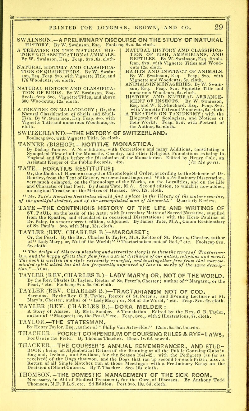 SWAINSON.—A PRELIMINARY DISCOURSE ON THE STUDY OF NATURAL HISTORY. By W. Swainson, Esq. Foolscap 8vo. 6s. cloth. A TREATISE ON THE NATURAL HIS- TORY & CLASSIFICATION of ANIMALS. By W. Swainson, Esq. Fcap. 8vo. 6s. cloth. NATURAL HISTORY AND CLASSIFICA- TION OF QUADRUPEDS. By W. Swain- son, Esq. F'cap. 8vo. with Vignette Title, and 176 Woodcuts, 6s. cloth. NATURAL HISTORY AND CLASSIFICA- TION OF BIRDS. By W. Swainson, Esq. 2vols. fcap. 8vo. Vignette Titles, and above 300 Woodcuts, 12s. cloth. A TREATISE ON MALACOLOGY ; Or, the Natural Classification of Shells and Shell- Fish. By W. Swainson, Esq. Fcap. 8vo. with Vignette Title and numerous Woodcuts, 6s. cloth. NATURAL HISTORY AND CLASSIFICA- TION OF FISH, AMPHIBIANS, AND REPTILES. By W. Swainson,Esq. 2vols. fcap. 8vo. with Vignette Titles and Wood- cuts 12s. cloth. HABITS AND INSTINCT OF ANIMALS. By W. Swainson, Esq. Fcap. 8vo. with Vignette and Woodcuts, 6s. cloth. ANIMALS INMENAGERIES. By W. Swain- son, Esq. Fcap. 8vo. Vignette Title and numerous Woodcuts, 6s. cloth. HISTORY AND NATURAL ARRANGE- MENT OF INSECTS. By W. Swainson, Esq. and W. E.Shuckard, Esq. Fcap. 8vo. with Vignette Titleand Woodcuts, 6s. cloth. A TREATISE ON TAXIDERMY; with the Biography of Zoologists, and Notices of their Works. Fcap. 8vo. with Portrait of the Author, 6s. cloth. SWITZERLAND —THE HISTORY OF SWITZERLAND,, Foolscap 8vo. with Vignette Title, 6s. cloth. TANNER (BISHOP).—SMOTITI/E MONASTICA. By Bishop Tanner. A New Edition, with Corrections and many Additions, constituting a Synoptical View of all the Monastic, Chantry, and other Religious Foundations existing in. England and Wales before the Dissolution of the Monasteries. Edited by Henry Cole, an Assistant Keeper of the Public Records. 4to. [In the press. TATE.-HORATIUS RESTITUTUS; Or, the Books of Horace arranged in Chronological Order, according to the Scheme of Dr. Bentley, from the Text of Gesner, corrected and improved. With a Preliminary Dissertation, very much enlarged, on the Chronology of the Works, on the Localities, and on the Life and Character of that Poet. By James Tate, M.A. Second edition, to which is now added, an original Treatise on the Metres of Horace. 8vo.l2s. cloth. “ Mr. Tate's Horatius Restitutus should find a place in the library of the mature scholar, of the youthful student, and of the accomplished man of the world.— Quarterly Review. TATE —THE CONTINUOUS HISTORY OF THE LIFE AND WRITINGS OF ST. PAUL, on the basis of the Acts ; with Intercalary Matter of Sacred Narrative, supplied from the Epistles, and elucidated in occasional Dissertations: with the Horae Paulin® of Dr. Paley, in a more correct edition, subjoined. By James Tate, M.A., Canon Residentiary of St. Paul’s. 8vo. with Map, 13s. cloth. TAYLER (REV CHARLES B.)—MARGARET; Or, the Pearl. By the Rev. Charles B. Tayler, M.A. Rector of St. Peter's, Chester, author of“ Lady Mary; or. Not of the World;” “ Tractarianism not of God,” etc. Foolscap 8vo. 6s. cloth. “ The design of this very pleasing and attractive story is to shew the errors of Tractarian- ism, and the happy effects that flow from a strict discharge of our duties,religious and moral. The book is written in a style extremely graceful, and is altogether free from that narrow- minded spirit which has but too frequently appeared of late in works of the same descrip- tion.—Atlas. TAYLER (REY,CHARLES B.)—LADY MARY; OR, NOT OF THE WORLD. By the Rev. Charles B. Tayler, Rector of St. Peter’s,Chester ; author of “Margaret, or the Pearl,” etc. Foolscap 8vo. 6s. 6d. cloth. TAYLER (REY. CHARLES B.)—TRACTARIANISM NOT OF COD. Sermons. By the Rev C.B. Tayler, Rector of St.Peter’s, and Evening Lecturer at St. Mary’s, Chester; author of “ Lady Mary ; or, Not of the World,” etc. Fcap. 8vo. 6s. cloth. TAYLER (REV. CHARLES B.)-DORA MELDER : A Story of Alsace. By Meta Sander. A Translation. Edited by the Rev. C.B. Tayler, author of “ Margaret; or, the Pearl,” etc. Fcap. 8vo., with 2 Illustrations, Js. cloth. TAYLOR.—THE STATESMAN. By Henry Taylor, Esq., author of “Philip Van Artevelde.” 12mo. 6s. 6rf. boards. THACKER.- POCKET COMPENDIUM OF COURSING RULES &. BYE- LAWS, For Use in the Field. By Thomas Thacker. 12ino. Is. 6d. sewed. THACKER.—THE COURSER’S ANNUAL REMEMBRANCER, AND STUD- BOOK; being an Alphabetical Return of the Running at all the Public Coursing Clubs in England, Ireland, and Scotland, for the Season 1841-42; with the Pedigrees (as far as received) of the Dogs that won, and the Dogs that ran up second for each Prize; also, a Return of all Single Matches run at those Meetings ; with a Preliminary Essay on the Decision of Short Courses. ByT.Thacker. 8vo. 10s. cloth. THOMSON.-THE DOMESTIC MANAGEMENT OF THE SICK ROOM, Necessary, in Aid of Medical Treatment, for the Cure, of Diseases. By Anthony Todd Thomson, M.D. F.L.S. etc. 2d Edition. Post 8vo. 10s. 6d. cloth. M: