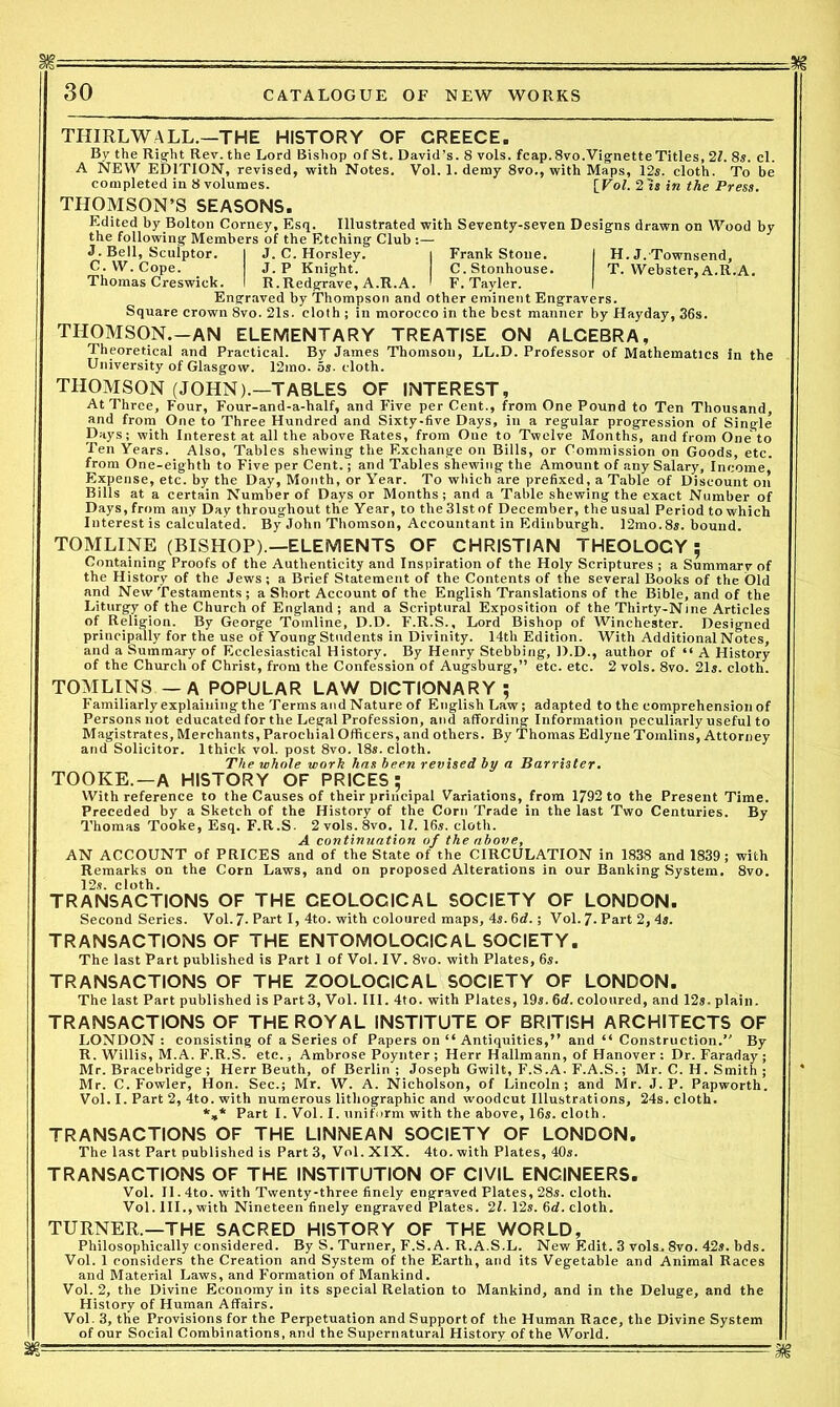 30 CATALOGUE OF NEW WORKS THIRLWALL.—THE HISTORY OF GREECE. By the Right Rev. the Lord Bishop of St. David’s. 8 vols. feap.8vo.Vignette Titles, 21. 8s. cl. A NEW EDITION, revised, with Notes. Vol. 1. demy 8vo., with Maps, 12s. cloth. To be completed in 8 volumes. [Vol. 2Is in the Press. THOMSON’S SEASONS. Edited by Bolton Corney, Esq. Illustrated with Seventy-seven Designs drawn on Wood by the following Members of the Etching Club :— J. Bell, Sculptor. I J. C. Horsley. i Frank Stone. I H. J. Townsend, C.W. Cope. J. P Knight. C.Stonhouse. T. Webster, A.R.A. Thomas Creswick. I R.Redgrave, A.R.A. I F. Tayler. I Engraved by Thompson and other eminent Engravers. Square crown 8vo. 21s. cloth ; in morocco in the best manner by Hayday, 36s. THOMSON.-AN ELEMENTARY TREATISE ON ALGEBRA, Theoretical and Practical. By James Thomson, LL.D. Professor of Mathematics in the University of Glasgow. 12mo. os. cloth. THOMSON (JOHN).—TABLES OF INTEREST, At Three, Four, Four-and-a-half, and Five per Cent., from One Pound to Ten Thousand, and from One to Three Hundred and Sixty-five Days, in a regular progression of Single Days; with Interest at all the above Rates, from Oue to Twelve Months, and from Oneto Ten Years. Also, Tables shewing the Exchange on Bills, or Commission on Goods, etc. from One-eighth to Five per Cent.; and Tables shewing the Amount of any Salary, Income,' Expense, etc. by the Day, Month, or Year. To which are prefixed, a Table of Discount on Bills at a certain Number of Days or Months; and a Table shewing the exact Number of Days,from any Day throughout the Year, to the31stof December, theusual Period to which Interest is calculated. By John Thomson, Accountant in Edinburgh. 12mo. 8s. bound. TOMLINE (BISHOP).—ELEMENTS OF CHRISTIAN THEOLOGY; Containing Proofs of the Authenticity and Inspiration of the Holy Scriptures ; a Summary of the History of the Jews; a Brief Statement of the Contents of the several Books of the Old and New Testaments ; a Short Account of the English Translations of the Bible, and of the Liturgy of the Church of England ; and a Scriptural Exposition of the Thirty-Nine Articles of Religion. By George Tomline, D.D. F.R.S., Lord Bishop of Winchester. Designed principally for the use of Young Students in Divinity. 14th Edition. With Additional Notes, and a Summary of Ecclesiastical History. By Henry Stebbing, D.D., author of “ A History of the Church of Christ, from the Confession of Augsburg,” etc. etc. 2 vols. 8vo. 21s. cloth. TOMLINS — A POPULAR LAW DICTIONARY; Familiarly explaining the Terms andNature of English Law; adapted to the comprehension of Personsnot educated for the Legal Profession, and affording Information peculiarly useful to Magistrates, Merchants, Parochial Officers, and others. By Thomas Edlyne Tomlins, Attorney and Solicitor. 1 thick vol. post 8vo. 18s. cloth. The whole work has been revised by a Barrister. TOOKE.—A HISTORY OF PRICES; With reference to the Causes of their principal Variations, from 1792 to the Present Time. Preceded by a Sketch of the History of the Corn Trade in the last Two Centuries. By Thomas Tooke, Esq. F.R.S. 2vols.8vo. If. 16s. cloth. A continuation of the above, AN ACCOUNT of PRICES and of the State of the CIRCULATION in 1838 and 1839; with Remarks on the Corn Laws, and on proposed Alterations in our Banking System. 8vo. 12s. cloth. TRANSACTIONS OF THE CEOLOCICAL SOCIETY OF LONDON. Second Series. Vol. 7- Part I, 4to. with coloured maps, 4s. 6d.; Vol. 7. Part 2, 4s. TRANSACTIONS OF THE ENTOMOLOGICAL SOCIETY. The last Part published is Part 1 of Vol. IV. 8vo. with Plates, 6s. TRANSACTIONS OF THE ZOOLOGICAL SOCIETY OF LONDON. The last Part published is Part3, Vol. III. 4to. with Plates, 19s. 6d. coloured, and 12s. plain. TRANSACTIONS OF THE ROYAL INSTITUTE OF BRITISH ARCHITECTS OF LONDON : consisting of a Series of Papers on “ Antiquities,” and “ Construction.” By R. Willis, M.A. F.R.S. etc., Ambrose Poynter; Herr Hallmann, of Hanover: Dr. Faraday; Mr. Bracebridge ; Herr Beuth, of Berlin ; Joseph Gwilt, F.S.A. F.A.S.; Mr. C. H. Smith ; Mr. C. Fowler, Hon. Sec.; Mr. W. A. Nicholson, of Lincoln; and Mr. J. P. Papworth. Vol. I. Part 2, 4to. with numerous lithographic and woodcut Illustrations, 24s. cloth. *»* Part I. Vol. I. uniform with the above, 16s. cloth. TRANSACTIONS OF THE LINNEAN SOCIETY OF LONDON. The last Part published is Part 3, Vol. XIX. 4to. with Plates, 40s. TRANSACTIONS OF THE INSTITUTION OF CIVIL ENGINEERS. Vol. II. 4to. with Twenty-three finely engraved Plates, 28s. cloth. Vol. III., with Nineteen finely engraved Plates. 21. 12s. 6d. cloth. TURNER.—THE SACRED HISTORY OF THE WORLD, Philosophically considered. By S. Turner, F.S.A. R.A.S.L. New Edit. 3 volSj 8vo. 42s. bds. Vol. 1 considers the Creation and System of the Earth, and its Vegetable and Animal Races and Material Laws, and Formation of Mankind. Vol. 2, the Divine Economy in its special Relation to Mankind, and in the Deluge, and the History of Human Affairs. Vol. 3, the Provisions for the Perpetuation and Support of the Human Race, the Divine System of our Social Combinations, and the Supernatural History of the World.