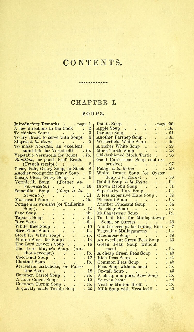 CONTENTS, CHAPTER I. SOUPS. Introductory Remarks . . page 1 A few directions to the Cook . 2 To thicken Soups . . .3 To, fry Bread to serve with Soups 4 Sippets d la Heine . . .5 To make Nouilles, an excellent substitute for Vermicelli . ib. Vegetable Vermicelli for Soups . ib. Bouillon, or good Beef Broth. (French receipt.) : . .6 Clear, Pale, Gravy Soup, or Stock 8 Another receipt for Gravy Soup . 9 Cheap, Clear, Gravy Soup . . 9 Vermicelli Soup. (Potage au Vermicelle.) . . . .10 Semoulina Soup. (Soup d la Semoule.) . . . .11 Maccaroni Soup . . . . ib. Potage aux Nouilles (or Taillerine Soup) 12 Sago Soup ib. Tapioca Soup . . . . ib. Rice Soup ib. White Rice Soup . . . .13 Rice-Flour Soup . . . . ib. Stock for White Soups . . . ib. Mutton-Stock for Soups . . 14 The Lord Mayor’s Soup . . .15 The Lord Mayor’s Soup. (Au- thor’s receipt.) . . . ib. Cocoa-nut Soup . . . .17 Chestnut Soup . . . . ib. Jerusalem Artichoke, or Pales- tine Soup . . . .18 Common Carrot Soup . . . ib. A finer Carrot Soup ' . . .19 Common Turnip Soup . . . ib. A quickly made Turnip Soup . 20 Potato Soup . . . page Apple Soup Parsnep Soup .... Another Parsnep Soup . Westerfield White Soup A richer White Soup Mock Turtle Soup Old-fashioned Mock Turtle . Good Calf’s-head Soup (not ex- pensive) . . . . Potage d la Heine . . . White Oyster Soup (or Oyster Soup d la Heine) . Rabbit Soup, d la Heine Bi’own Rabbit Soup Superlative Hare Soup A less expensive Hare Soup . Pheasant Soup . Another Pheasant Soup Partridge Soup . . . . Mullagatawny Soup To boil Rice for Mullagatawny Soup, or Curries Another receipt for bailing Rice . Vegetable Mullagatawny Cucumber'Soup . . . . An excellent Green Peas Soup Green Peas Soup without meat A cheap Green Peas Soup . Rich Peas Soup . . . . Common Peas Soup Peas Soup without meat Ox-tail Soup A cheap and good Stew Soup Soup in haste . . . . Veal or Mutton Broth . Milk Soup with Vermicelli . . . 26